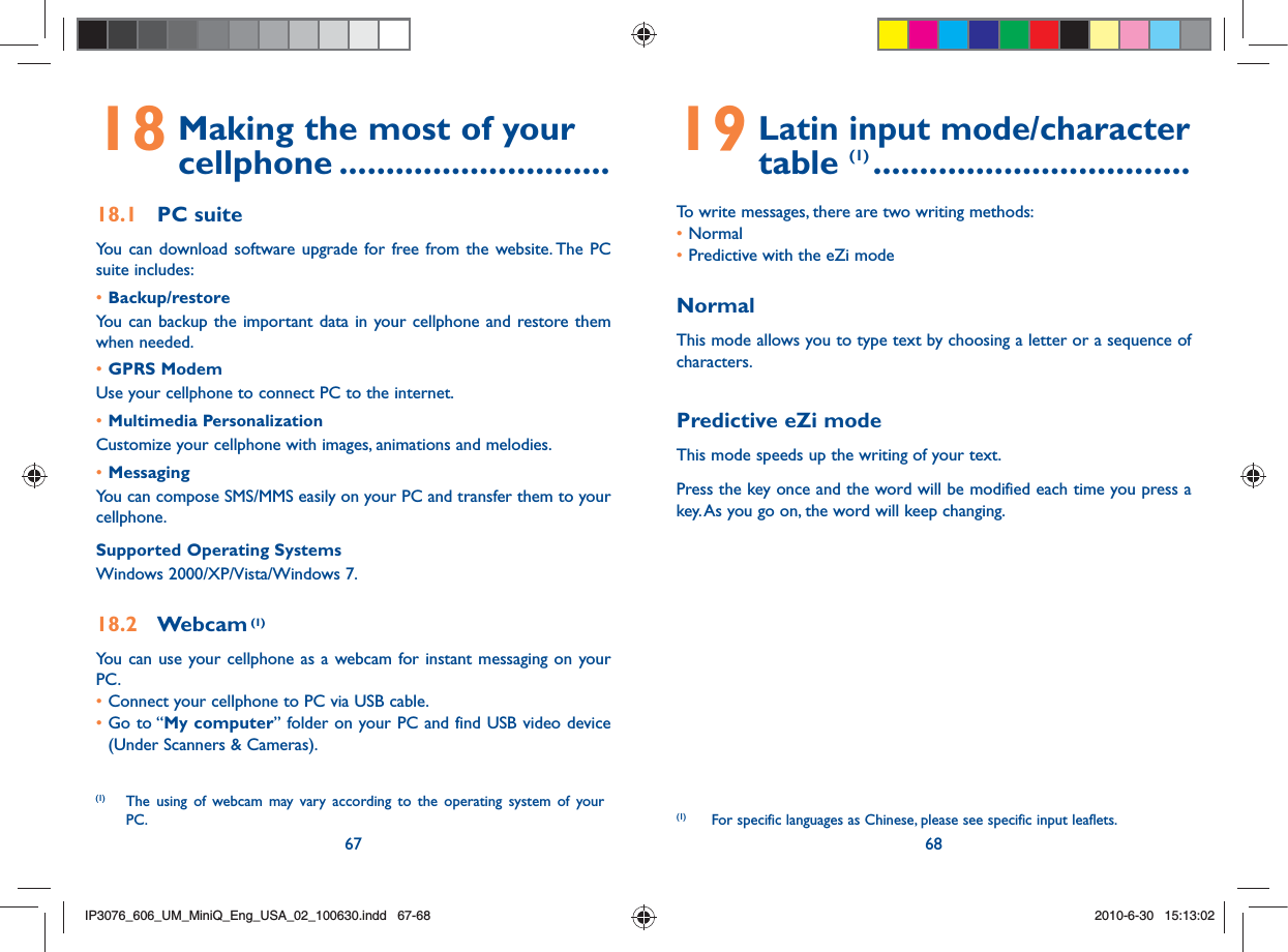 67 6818  Making the most of your cellphone .............................18.1 PC suiteYou can download software upgrade for free from the website. The PC suite includes:• Backup/restoreYou can backup the important data in your cellphone and restore them when needed.• GPRS ModemUse your cellphone to connect PC to the internet.• Multimedia PersonalizationCustomize your cellphone with images, animations and melodies.• MessagingYou can compose SMS/MMS easily on your PC and transfer them to your cellphone.Supported Operating SystemsWindows 2000/XP/Vista/Windows 7.18.2 Webcam (1)You can use your cellphone as a webcam for instant messaging on your PC.• Connect your cellphone to PC via USB cable.•  Go to “My computer” folder on your PC and find USB video device (Under Scanners &amp; Cameras).(1)  The using of webcam may vary according to the operating system of your PC.19  Latin input mode/character table (1) ..................................To write messages, there are two writing methods:• Normal • Predictive with the eZi modeNormalThis mode allows you to type text by choosing a letter or a sequence of characters.Predictive eZi modeThis mode speeds up the writing of your text.Press the key once and the word will be modified each time you press a key. As you go on, the word will keep changing. (1)   For specific languages as Chinese, please see specific input leaflets.IP3076_606_UM_MiniQ_Eng_USA_02_100630.indd   67-68IP3076_606_UM_MiniQ_Eng_USA_02_100630.indd   67-682010-6-30   15:13:022010-6-30   15:13:02