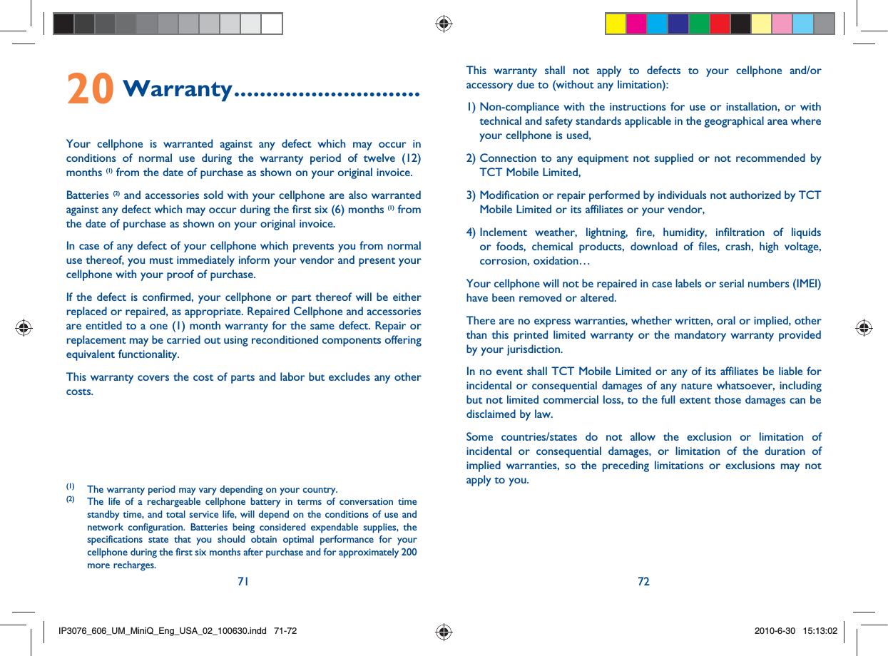 71 7220 Warranty .............................Your cellphone is warranted against any defect which may occur in conditions of normal use during the warranty period of twelve (12) months (1) from the date of purchase as shown on your original invoice.Batteries (2) and accessories sold with your cellphone are also warranted against any defect which may occur during the first six (6) months (1) from the date of purchase as shown on your original invoice.In case of any defect of your cellphone which prevents you from normal use thereof, you must immediately inform your vendor and present your cellphone with your proof of purchase.If the defect is confirmed, your cellphone or part thereof will be either replaced or repaired, as appropriate. Repaired Cellphone and accessories are entitled to a one (1) month warranty for the same defect. Repair or replacement may be carried out using reconditioned components offering equivalent functionality.This warranty covers the cost of parts and labor but excludes any other costs.(1)  The warranty period may vary depending on your country.(2)  The life of a rechargeable cellphone battery in terms of conversation time standby time, and total service life, will depend on the conditions of use and network configuration. Batteries being considered expendable supplies, the specifications state that you should obtain optimal performance for your cellphone during the first six months after purchase and for approximately 200 more recharges.This warranty shall not apply to defects to your cellphone and/or accessory due to (without any limitation):1)  Non-compliance with the instructions for use or installation, or with technical and safety standards applicable in the geographical area where your cellphone is used,2)  Connection to any equipment not supplied or not recommended by TCT Mobile Limited,3)  Modification or repair performed by individuals not authorized by TCT Mobile Limited or its affiliates or your vendor,4)  Inclement weather, lightning, fire, humidity, infiltration of liquids or foods, chemical products, download of files, crash, high voltage, corrosion, oxidation…Your cellphone will not be repaired in case labels or serial numbers (IMEI) have been removed or altered.There are no express warranties, whether written, oral or implied, other than this printed limited warranty or the mandatory warranty provided by your jurisdiction.In no event shall TCT Mobile Limited or any of its affiliates be liable for incidental or consequential damages of any nature whatsoever, including but not limited commercial loss, to the full extent those damages can be disclaimed by law.Some countries/states do not allow the exclusion or limitation of incidental or consequential damages, or limitation of the duration of implied warranties, so the preceding limitations or exclusions may not apply to you.IP3076_606_UM_MiniQ_Eng_USA_02_100630.indd   71-72IP3076_606_UM_MiniQ_Eng_USA_02_100630.indd   71-722010-6-30   15:13:022010-6-30   15:13:02