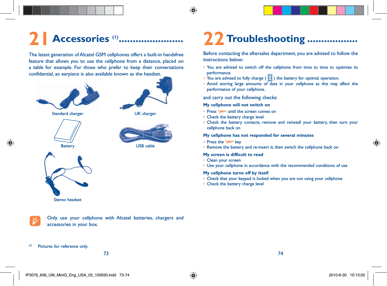 73 7421 Accessories (1) .......................The latest generation of Alcatel GSM cellphones offers a built-in handsfree feature that allows you to use the cellphone from a distance, placed on a table for example. For those who prefer to keep their conversations confidential, an earpiece is also available known as the headset. Standard charger UK chargerBattery USB cableStereo headset  Only use your cellphone with Alcatel batteries, chargers and accessories in your box.(1)  Pictures for reference only.22 Troubleshooting ..................Before contacting the aftersales department, you are advised to follow the instructions below:•  You are advised to switch off the cellphone from time to time to optimize its performance.•   You are advised to fully charge (   ) the battery for optimal operation.•  Avoid storing large amounts of data in your cellphone as this may affect the performance of your cellphone. and carry out the following checks:My cellphone will not switch on•   Press   until the screen comes on•   Check the battery charge level•  Check the battery contacts, remove and reinstall your battery, then turn your cellphone back onMy cellphone has not responded for several minutes•   Press  the   key•   Remove the battery and re-insert it, then switch the cellphone back on My screen is difficult to read•   Clean your screen•   Use your cellphone in accordance with the recommended conditions of useMy cellphone turns off by itself•   Check that your keypad is locked when you are not using your cellphone•   Check the battery charge levelIP3076_606_UM_MiniQ_Eng_USA_02_100630.indd   73-74IP3076_606_UM_MiniQ_Eng_USA_02_100630.indd   73-742010-6-30   15:13:022010-6-30   15:13:02