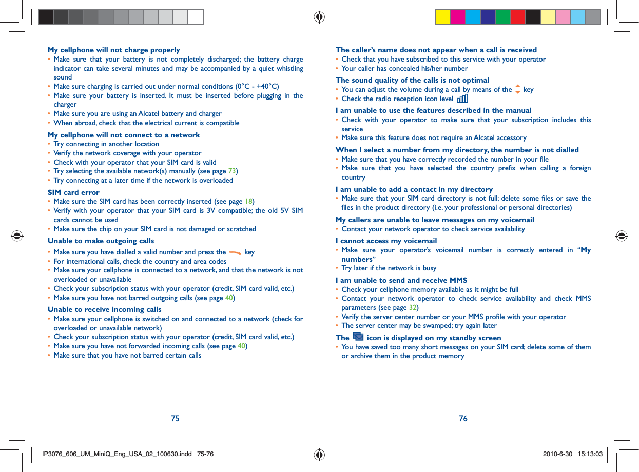 75 76My cellphone will not charge properly•  Make sure that your battery is not completely discharged; the battery charge indicator can take several minutes and may be accompanied by a quiet whistling sound•   Make sure charging is carried out under normal conditions (0°C - +40°C)•  Make sure your battery is inserted. It must be inserted before plugging in the charger•   Make sure you are using an Alcatel battery and charger•   When abroad, check that the electrical current is compatibleMy cellphone will not connect to a network•   Try connecting in another location•   Verify the network coverage with your operator•   Check with your operator that your SIM card is valid•   Try selecting the available network(s) manually (see page 73)•   Try connecting at a later time if the network is overloadedSIM card error•   Make sure the SIM card has been correctly inserted (see page 18)•  Verify with your operator that your SIM card is 3V compatible; the old 5V SIM cards cannot be used•   Make sure the chip on your SIM card is not damaged or scratchedUnable to make outgoing calls•   Make sure you have dialled a valid number and press the   key •   For international calls, check the country and area codes•   Make sure your cellphone is connected to a network, and that the network is not overloaded or unavailable•   Check your subscription status with your operator (credit, SIM card valid, etc.)•   Make sure you have not barred outgoing calls (see page 40)Unable to receive incoming calls•  Make sure your cellphone is switched on and connected to a network (check for overloaded or unavailable network)•   Check your subscription status with your operator (credit, SIM card valid, etc.)•   Make sure you have not forwarded incoming calls (see page 40)•   Make sure that you have not barred certain callsThe caller’s name does not appear when a call is received•   Check that you have subscribed to this service with your operator•   Your caller has concealed his/her numberThe sound quality of the calls is not optimal•   You can adjust the volume during a call by means of the   key•   Check the radio reception icon level I am unable to use the features described in the manual•  Check with your operator to make sure that your subscription includes this service•   Make sure this feature does not require an Alcatel accessoryWhen I select a number from my directory, the number is not dialled•   Make sure that you have correctly recorded the number in your file•  Make sure that you have selected the country prefix when calling a foreign countryI am unable to add a contact in my directory•  Make sure that your SIM card directory is not full; delete some files or save the files in the product directory (i.e. your professional or personal directories)My callers are unable to leave messages on my voicemail•   Contact your network operator to check service availabilityI cannot access my voicemail•  Make sure your operator’s voicemail number is correctly entered in “My numbers”•   Try later if the network is busyI am unable to send and receive MMS•   Check your cellphone memory available as it might be full•  Contact your network operator to check service availability and check MMS parameters (see page 32)•   Verify the server center number or your MMS profile with your operator•   The server center may be swamped; try again laterThe   icon is displayed on my standby screen•  You have saved too many short messages on your SIM card; delete some of them or archive them in the product memoryIP3076_606_UM_MiniQ_Eng_USA_02_100630.indd   75-76IP3076_606_UM_MiniQ_Eng_USA_02_100630.indd   75-762010-6-30   15:13:032010-6-30   15:13:03