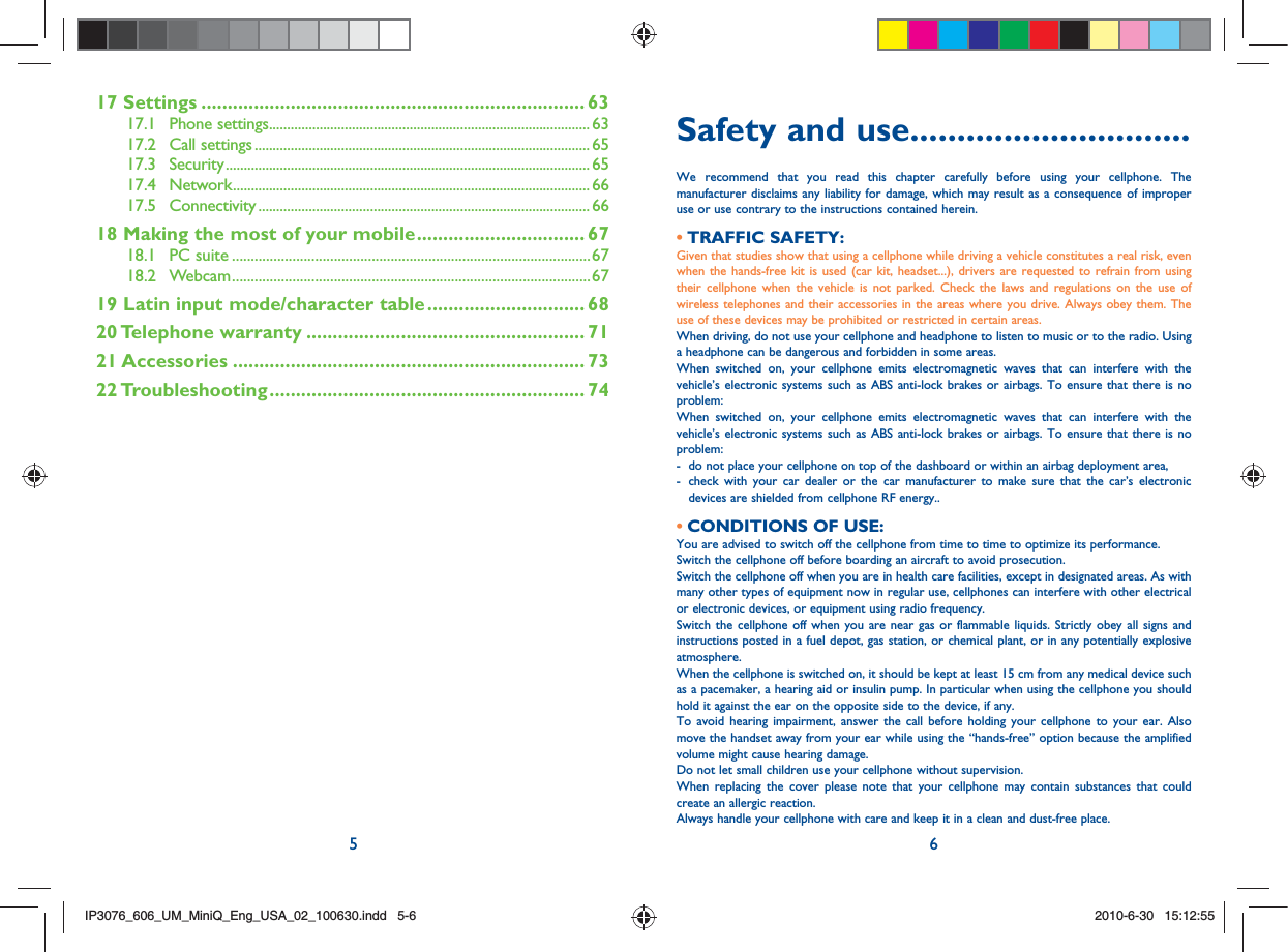 5 617 Settings ......................................................................... 6317.1  Phone settings ......................................................................................... 6317.2  Call settings ............................................................................................. 6517.3  Security ..................................................................................................... 6517.4  Network ................................................................................................... 6617.5  Connectivity ............................................................................................ 6618  Making the most of your mobile ................................ 6718.1 PC suite ...............................................................................................6718.2 Webcam ...............................................................................................6719  Latin input mode/character table .............................. 6820 Telephone  warranty ..................................................... 7121 Accessories ................................................................... 7322 Troubleshooting ............................................................ 74Safety and use ..............................We recommend that you read this chapter carefully before using your cellphone. The manufacturer disclaims any liability for damage, which may result as a consequence of improper use or use contrary to the instructions contained herein.TRAFFIC SAFETY:• Given that studies show that using a cellphone while driving a vehicle constitutes a real risk, even when the hands-free kit is used (car kit, headset...), drivers are requested to refrain from using their cellphone when the vehicle is not parked. Check the laws and regulations on the use of wireless telephones and their accessories in the areas where you drive. Always obey them. The use of these devices may be prohibited or restricted in certain areas.When driving, do not use your cellphone and headphone to listen to music or to the radio. Using a headphone can be dangerous and forbidden in some areas.When switched on, your cellphone emits electromagnetic waves that can interfere with the vehicle’s electronic systems such as ABS anti-lock brakes or airbags. To ensure that there is no problem:When switched on, your cellphone emits electromagnetic waves that can interfere with the vehicle’s electronic systems such as ABS anti-lock brakes or airbags. To ensure that there is no problem:-  do not place your cellphone on top of the dashboard or within an airbag deployment area,-   check with your car dealer or the car manufacturer to make sure that the car’s electronic devices are shielded from cellphone RF energy..CONDITIONS OF USE:• You are advised to switch off the cellphone from time to time to optimize its performance.Switch the cellphone off before boarding an aircraft to avoid prosecution.Switch the cellphone off when you are in health care facilities, except in designated areas. As with many other types of equipment now in regular use, cellphones can interfere with other electrical or electronic devices, or equipment using radio frequency.Switch the cellphone off when you are near gas or flammable liquids. Strictly obey all signs and instructions posted in a fuel depot, gas station, or chemical plant, or in any potentially explosive atmosphere.When the cellphone is switched on, it should be kept at least 15 cm from any medical device such as a pacemaker, a hearing aid or insulin pump. In particular when using the cellphone you should hold it against the ear on the opposite side to the device, if any. To avoid hearing impairment, answer the call before holding your cellphone to your ear. Also move the handset away from your ear while using the “hands-free” option because the amplified volume might cause hearing damage.Do not let small children use your cellphone without supervision.When replacing the cover please note that your cellphone may contain substances that could create an allergic reaction.Always handle your cellphone with care and keep it in a clean and dust-free place.IP3076_606_UM_MiniQ_Eng_USA_02_100630.indd   5-6IP3076_606_UM_MiniQ_Eng_USA_02_100630.indd   5-62010-6-30   15:12:552010-6-30   15:12:55