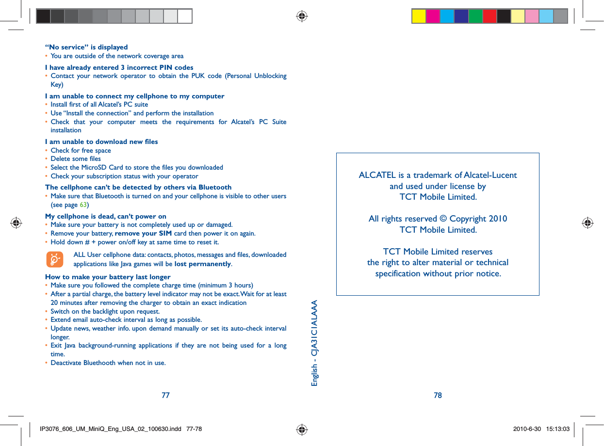77 78“No service” is displayed•   You are outside of the network coverage areaI have already entered 3 incorrect PIN codes•  Contact your network operator to obtain the PUK code (Personal Unblocking Key)I am unable to connect my cellphone to my computer•   Install first of all Alcatel’s PC suite•   Use “Install the connection” and perform the installation•  Check that your computer meets the requirements for Alcatel’s PC Suite installationI am unable to download new files•   Check for free space•   Delete some files•   Select the MicroSD Card to store the files you downloaded•   Check your subscription status with your operatorThe cellphone can’t be detected by others via Bluetooth•   Make sure that Bluetooth is turned on and your cellphone is visible to other users (see page 63) My cellphone is dead, can’t power on•   Make sure your battery is not completely used up or damaged.•   Remove your battery, remove your SIM card then power it on again.•   Hold down # + power on/off key at same time to reset it.  ALL User cellphone data: contacts, photos, messages and files, downloaded   applications like Java games will be lost permanently.How to make your battery last longer•   Make sure you followed the complete charge time (minimum 3 hours)•   After a partial charge, the battery level indicator may not be exact. Wait for at least 20 minutes after removing the charger to obtain an exact indication•   Switch on the backlight upon request.•   Extend email auto-check interval as long as possible. •  Update news, weather info. upon demand manually or set its auto-check interval longer. •  Exit Java background-running applications if they are not being used for a long time. •   Deactivate Bluethooth when not in use.ALCATEL is a trademark of Alcatel-Lucent and used under license by TCT Mobile Limited.All rights reserved © Copyright 2010 TCT Mobile Limited.TCT Mobile Limited reserves the right to alter material or technical specification without prior notice.English - CJA31C1ALAAAIP3076_606_UM_MiniQ_Eng_USA_02_100630.indd   77-78IP3076_606_UM_MiniQ_Eng_USA_02_100630.indd   77-782010-6-30   15:13:032010-6-30   15:13:03