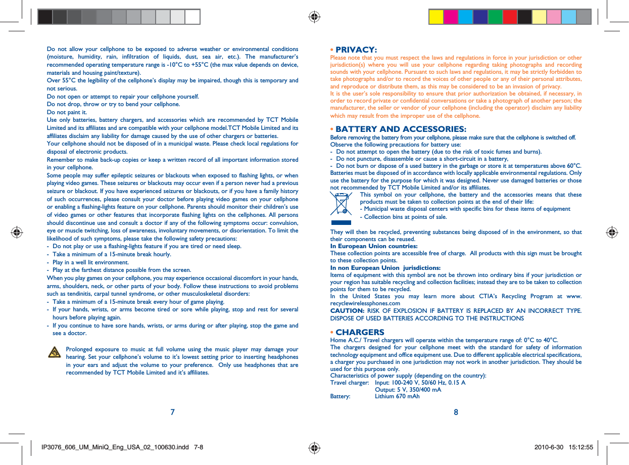 7 8Do not allow your cellphone to be exposed to adverse weather or environmental conditions (moisture, humidity, rain, infiltration of liquids, dust, sea air, etc.). The manufacturer’s recommended operating temperature range is -10°C to +55°C (the max value depends on device, materials and housing paint/texture).Over 55°C the legibility of the cellphone’s display may be impaired, though this is temporary and not serious. Do not open or attempt to repair your cellphone yourself.Do not drop, throw or try to bend your cellphone.Do not paint it.Use only batteries, battery chargers, and accessories which are recommended by TCT Mobile Limited and its affiliates and are compatible with your cellphone model.TCT Mobile Limited and its affiliates disclaim any liability for damage caused by the use of other chargers or batteries.Your cellphone should not be disposed of in a municipal waste. Please check local regulations for disposal of electronic products.Remember to make back-up copies or keep a written record of all important information stored in your cellphone.Some people may suffer epileptic seizures or blackouts when exposed to flashing lights, or when playing video games. These seizures or blackouts may occur even if a person never had a previous seizure or blackout. If you have experienced seizures or blackouts, or if you have a family history of such occurrences, please consult your doctor before playing video games on your cellphone or enabling a flashing-lights feature on your cellphone. Parents should monitor their children’s use of video games or other features that incorporate flashing lights on the cellphones. All persons should discontinue use and consult a doctor if any of the following symptoms occur: convulsion, eye or muscle twitching, loss of awareness, involuntary movements, or disorientation. To limit the likelihood of such symptoms, please take the following safety precautions:-  Do not play or use a flashing-lights feature if you are tired or need sleep.-  Take a minimum of a 15-minute break hourly.-  Play in a well lit environment.-  Play at the farthest distance possible from the screen.When you play games on your cellphone, you may experience occasional discomfort in your hands, arms, shoulders, neck, or other parts of your body. Follow these instructions to avoid problems such as tendinitis, carpal tunnel syndrome, or other musculoskeletal disorders:-  Take a minimum of a 15-minute break every hour of game playing.-   If your hands, wrists, or arms become tired or sore while playing, stop and rest for several hours before playing again.-   If you continue to have sore hands, wrists, or arms during or after playing, stop the game and see a doctor.   Prolonged exposure to music at full volume using the music player may damage your hearing. Set your cellphone’s volume to it’s lowest setting prior to inserting headphones in your ears and adjust the volume to your preference.  Only use headphones that are recommended by TCT Mobile Limited and it’s affiliates.PRIVACY:• Please note that you must respect the laws and regulations in force in your jurisdiction or other jurisdiction(s) where you will use your cellphone regarding taking photographs and recording sounds with your cellphone. Pursuant to such laws and regulations, it may be strictly forbidden to take photographs and/or to record the voices of other people or any of their personal attributes, and reproduce or distribute them, as this may be considered to be an invasion of privacy.  It is the user’s sole responsibility to ensure that prior authorization be obtained, if necessary, in order to record private or confidential conversations or take a photograph of another person; the manufacturer, the seller or vendor of your cellphone (including the operator) disclaim any liability which may result from the improper use of the cellphone.BATTERY AND ACCESSORIES:• Before removing the battery from your cellphone, please make sure that the cellphone is switched off. Observe the following precautions for battery use: -  Do not attempt to open the battery (due to the risk of toxic fumes and burns). -  Do not puncture, disassemble or cause a short-circuit in a battery, -  Do not burn or dispose of a used battery in the garbage or store it at temperatures above 60°C. Batteries must be disposed of in accordance with locally applicable environmental regulations. Only use the battery for the purpose for which it was designed. Never use damaged batteries or those not recommended by TCT Mobile Limited and/or its affiliates.  This symbol on your cellphone, the battery and the accessories means that these products must be taken to collection points at the end of their life: -  Municipal waste disposal centers with specific bins for these items of equipment  - Collection bins at points of sale. They will then be recycled, preventing substances being disposed of in the environment, so that their components can be reused.In European Union countries:These collection points are accessible free of charge.  All products with this sign must be brought to these collection points.In non European Union  jurisdictions:Items of equipment with this symbol are not be thrown into ordinary bins if your jurisdiction or your region has suitable recycling and collection facilities; instead they are to be taken to collection points for them to be recycled.In the United States you may learn more about CTIA’s Recycling Program at www.recyclewirelessphones.comCAUTION: RISK OF EXPLOSION IF BATTERY IS REPLACED BY AN INCORRECT TYPE. DISPOSE OF USED BATTERIES ACCORDING TO THE INSTRUCTIONSCHARGERS• Home A.C./ Travel chargers will operate within the temperature range of: 0°C to 40°C.The chargers designed for your cellphone meet with the standard for safety of information technology equipment and office equipment use. Due to different applicable electrical specifications, a charger you purchased in one jurisdiction may not work in another jurisdiction. They should be used for this purpose only.Characteristics of power supply (depending on the country):Travel charger:  Input: 100-240 V, 50/60 Hz, 0.15 A    Output: 5 V, 350/400 mA Battery:    Lithium 670 mAhIP3076_606_UM_MiniQ_Eng_USA_02_100630.indd   7-8IP3076_606_UM_MiniQ_Eng_USA_02_100630.indd   7-82010-6-30   15:12:552010-6-30   15:12:55