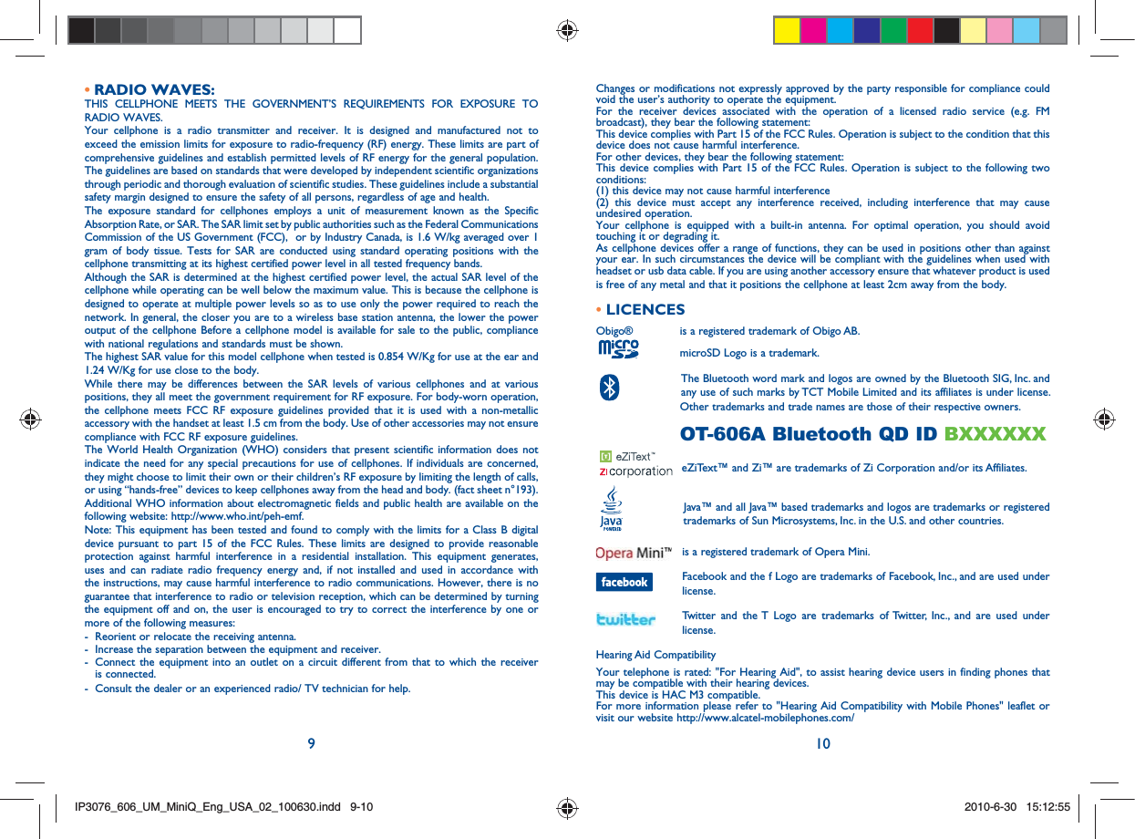 9 10RADIO WAVES:• THIS CELLPHONE MEETS THE GOVERNMENT’S REQUIREMENTS FOR EXPOSURE TO RADIO WAVES.Your cellphone is a radio transmitter and receiver. It is designed and manufactured not to exceed the emission limits for exposure to radio-frequency (RF) energy. These limits are part of comprehensive guidelines and establish permitted levels of RF energy for the general population. The guidelines are based on standards that were developed by independent scientific organizations through periodic and thorough evaluation of scientific studies. These guidelines include a substantial safety margin designed to ensure the safety of all persons, regardless of age and health.The exposure standard for cellphones employs a unit of measurement known as the Specific Absorption Rate, or SAR. The SAR limit set by public authorities such as the Federal Communications Commission of the US Government (FCC),  or by Industry Canada, is 1.6 W/kg averaged over 1 gram of body tissue. Tests for SAR are conducted using standard operating positions with the cellphone transmitting at its highest certified power level in all tested frequency bands.Although the SAR is determined at the highest certified power level, the actual SAR level of the cellphone while operating can be well below the maximum value. This is because the cellphone is designed to operate at multiple power levels so as to use only the power required to reach the network. In general, the closer you are to a wireless base station antenna, the lower the power output of the cellphone Before a cellphone model is available for sale to the public, compliance with national regulations and standards must be shown.The highest SAR value for this model cellphone when tested is 0.854 W/Kg for use at the ear and 1.24 W/Kg for use close to the body.     While there may be differences between the SAR levels of various cellphones and at various positions, they all meet the government requirement for RF exposure. For body-worn operation, the cellphone meets FCC RF exposure guidelines provided that it is used with a non-metallic accessory with the handset at least 1.5 cm from the body. Use of other accessories may not ensure compliance with FCC RF exposure guidelines.The World Health Organization (WHO) considers that present scientific information does not indicate the need for any special precautions for use of cellphones. If individuals are concerned, they might choose to limit their own or their children’s RF exposure by limiting the length of calls, or using “hands-free” devices to keep cellphones away from the head and body. (fact sheet n°193). Additional WHO information about electromagnetic fields and public health are available on the following website: http://www.who.int/peh-emf. Note: This equipment has been tested and found to comply with the limits for a Class B digital device pursuant to part 15 of the FCC Rules. These limits are designed to provide reasonable protection against harmful interference in a residential installation. This equipment generates, uses and can radiate radio frequency energy and, if not installed and used in accordance with the instructions, may cause harmful interference to radio communications. However, there is no guarantee that interference to radio or television reception, which can be determined by turning the equipment off and on, the user is encouraged to try to correct the interference by one or more of the following measures:-  Reorient or relocate the receiving antenna.-  Increase the separation between the equipment and receiver.-   Connect the equipment into an outlet on a circuit different from that to which the receiver is connected.-  Consult the dealer or an experienced radio/ TV technician for help.Changes or modifications not expressly approved by the party responsible for compliance could void the user’s authority to operate the equipment.For the receiver devices associated with the operation of a licensed radio service (e.g. FM broadcast), they bear the following statement:This device complies with Part 15 of the FCC Rules. Operation is subject to the condition that this device does not cause harmful interference.For other devices, they bear the following statement:This device complies with Part 15 of the FCC Rules. Operation is subject to the following two conditions:(1) this device may not cause harmful interference(2) this device must accept any interference received, including interference that may cause undesired operation.Your cellphone is equipped with a built-in antenna. For optimal operation, you should avoid touching it or degrading it.As cellphone devices offer a range of functions, they can be used in positions other than against your ear. In such circumstances the device will be compliant with the guidelines when used with headset or usb data cable. If you are using another accessory ensure that whatever product is used is free of any metal and that it positions the cellphone at least 2cm away from the body.• LICENCES Obigo®       is a registered trademark of Obigo AB.      microSD Logo is a trademark.      The Bluetooth word mark and logos are owned by the Bluetooth SIG, Inc. and     any use of such marks by TCT Mobile Limited and its affiliates is under license.     Other trademarks and trade names are those of their respective owners.       OT-606A Bluetooth QD ID BXXXXXX    eZiText™ and Zi™ are trademarks of Zi Corporation and/or its Affiliates.       Java™ and all Java™ based trademarks and logos are trademarks or registered      trademarks of Sun Microsystems, Inc. in the U.S. and other countries.  is a registered trademark of Opera Mini.  Facebook and the f Logo are trademarks of Facebook, Inc., and are used under license.  Twitter and the T Logo are trademarks of Twitter, Inc., and are used under license.Hearing Aid CompatibilityYour telephone is rated: &quot;For Hearing Aid&quot;, to assist hearing device users in finding phones that may be compatible with their hearing devices. This device is HAC M3 compatible.  For more information please refer to &quot;Hearing Aid Compatibility with Mobile Phones&quot; leaflet or visit our website http://www.alcatel-mobilephones.com/IP3076_606_UM_MiniQ_Eng_USA_02_100630.indd   9-10IP3076_606_UM_MiniQ_Eng_USA_02_100630.indd   9-102010-6-30   15:12:552010-6-30   15:12:55