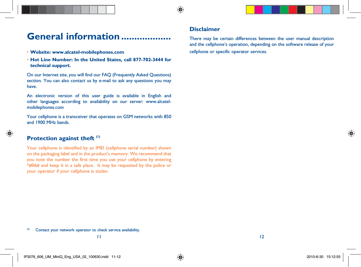 11 12General information ...................Website: www.alcatel-mobilephones.com• Hot Line Number: In the United States, call 877-702-3444 for • technical support.On our Internet site, you will find our FAQ (Frequently Asked Questions) section. You can also contact us by e-mail to ask any questions you may have. An electronic version of this user guide is available in English and other languages according to availability on our server: www.alcatel-mobilephones.comYour cellphone is a transceiver that operates on GSM networks with 850 and 1900 MHz bands.Protection against theft (1)Your cellphone is identified by an IMEI (cellphone serial number) shown on the packaging label and in the product’s memory. We recommend that you note the number the first time you use your cellphone by entering *#06# and keep it in a safe place.  It may be requested by the police or your operator if your cellphone is stolen.DisclaimerThere may be certain differences between the user manual description and the cellphone’s operation, depending on the software release of your cellphone or specific operator services.(1)  Contact your network operator to check service availability.IP3076_606_UM_MiniQ_Eng_USA_02_100630.indd   11-12IP3076_606_UM_MiniQ_Eng_USA_02_100630.indd   11-122010-6-30   15:12:552010-6-30   15:12:55