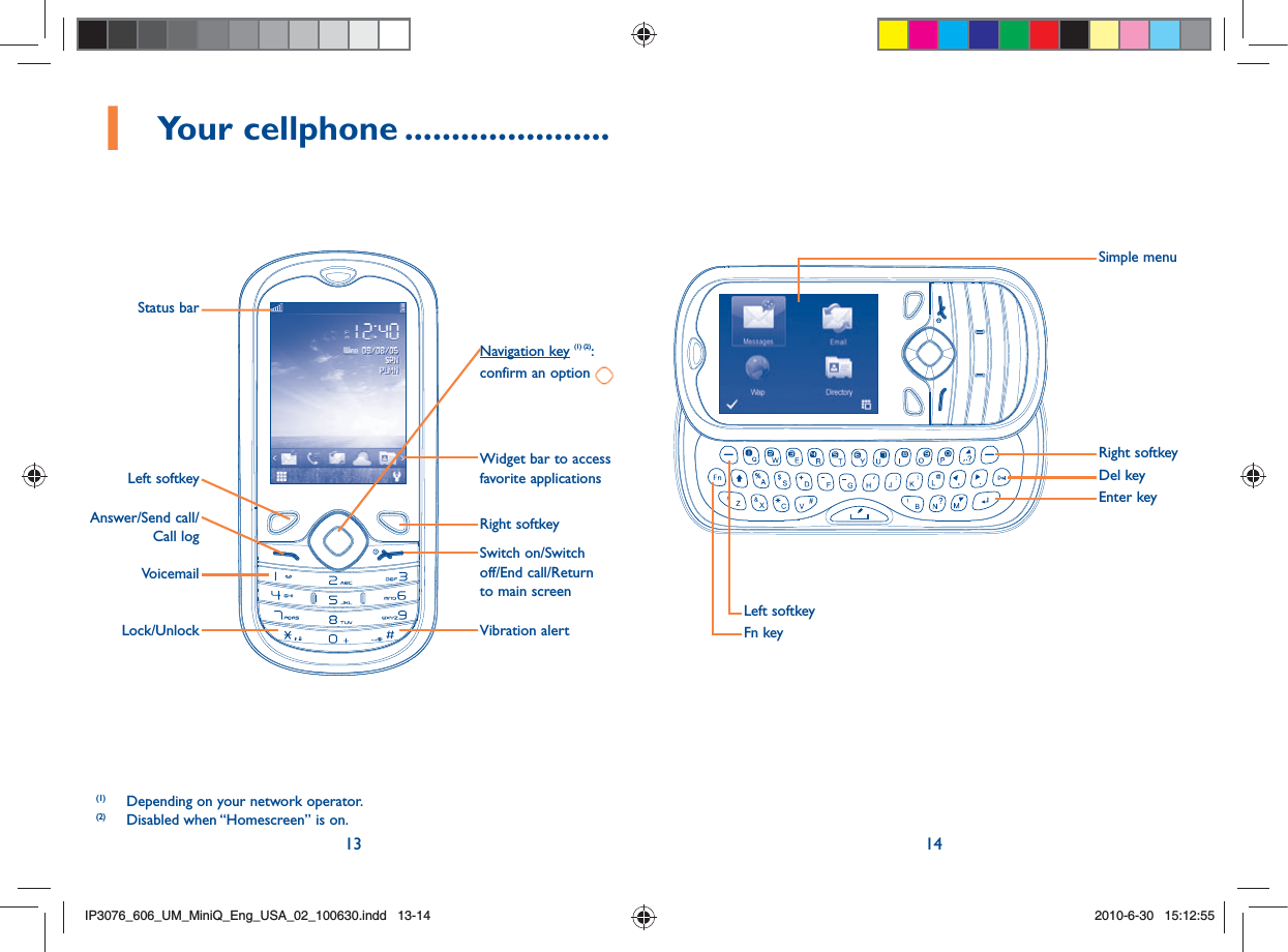 13 141 Your cellphone ......................(1)  Depending on your network operator.(2)  Disabled when “Homescreen” is on.VoicemailLock/UnlockLeft softkeyStatus barAnswer/Send call/Call log Right softkeyWidget bar to access favorite applicationsNavigation key (1) (2): confirm an option Switch on/Switch off/End call/Return to main screenVibration alertRight softkeySimple menuEnter keyDel keyLeft softkeyFn keyIP3076_606_UM_MiniQ_Eng_USA_02_100630.indd   13-14IP3076_606_UM_MiniQ_Eng_USA_02_100630.indd   13-142010-6-30   15:12:552010-6-30   15:12:55