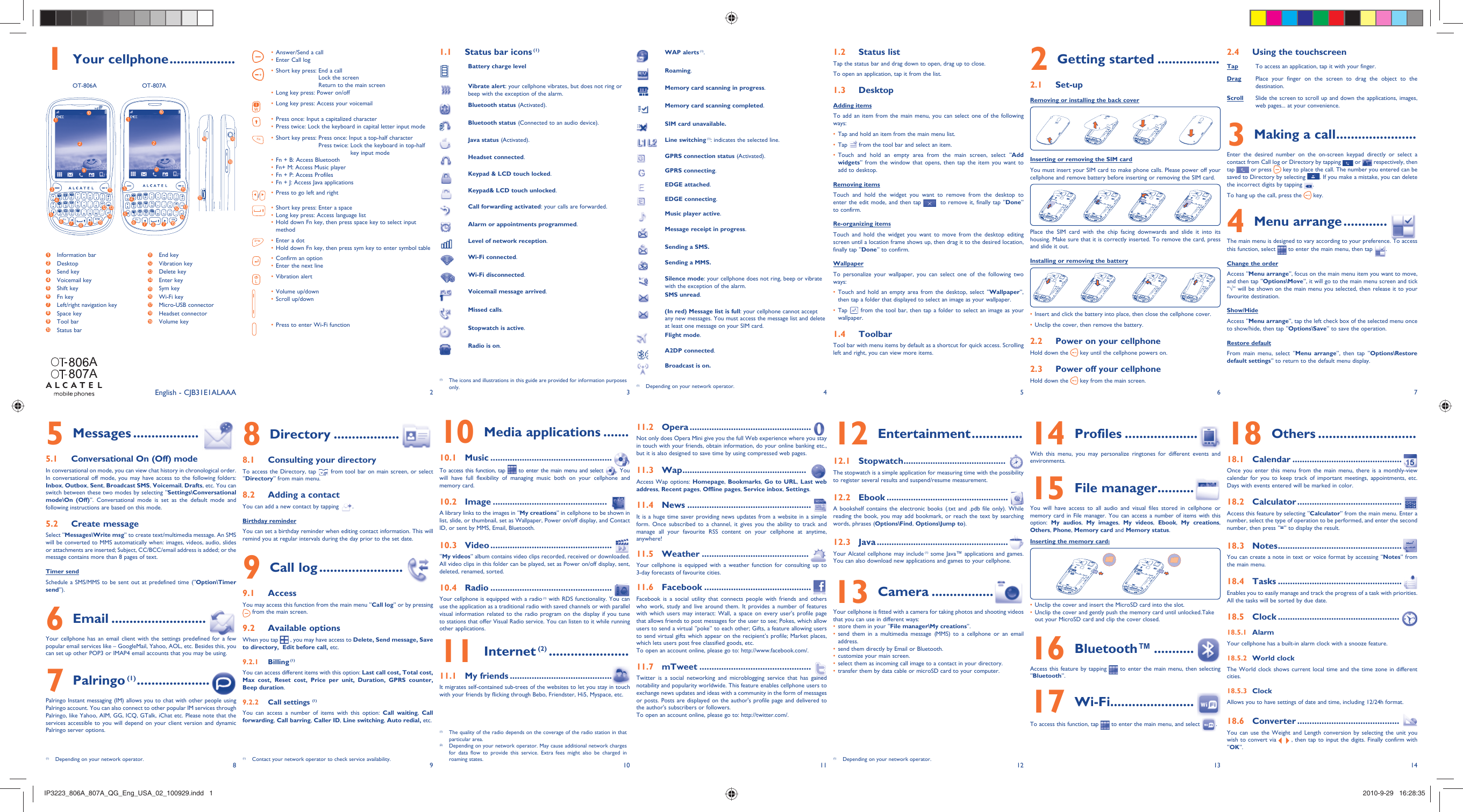 12345678 9 10 11 12 13 14Your cellphone1   .................. OT-806A  OT-807AStatus bar icons1.1   (1)Battery charge levelVibrate alert: your cellphone vibrates, but does not ring or beep with the exception of the alarm.Bluetooth status (Activated).Bluetooth status (Connected to an audio device).Java status (Activated).Headset connected.Keypad &amp; LCD touch locked.Keypad&amp; LCD touch unlocked.Call forwarding activated: your calls are forwarded. Alarm or appointments programmed.Level of network reception.Wi-Fi connected.Wi-Fi disconnected.Voicemail message arrived.Missed calls.  Stopwatch is active.Radio is on.WAP alerts (1).Roaming.Memory card scanning in progress.Memory card scanning completed.SIM card unavailable.Line switching (1): indicates the selected line.GPRS connection status (Activated).GPRS connecting.EDGE attached.EDGE connecting.Music player active.Message receipt in progress.Sending a SMS.Sending a MMS. Silence mode: your cellphone does not ring, beep or vibrate with the exception of the alarm.SMS unread.(In red) Message list is full: your cellphone cannot accept any new messages. You must access the message list and delete at least one message on your SIM card.Flight mode.A2DP connected.Broadcast is on.Status list1.2 Tap the status bar and drag down to open, drag up to close.To open an application, tap it from the list.Desktop1.3 Adding itemsTo add an item from the main menu, you can select one of the following ways:Tap and hold an item from the main menu list.• Tap •   from the tool bar and select an item.Touch and hold an empty area from the main screen, select “•  Add widgets” from the window that opens, then tap the item you want to add to desktop.Removing itemsTouch and hold the widget you want to remove from the desktop to enter the edit mode, and then tap    to remove it, finally tap “Done” to confirm.Re-organizing itemsTouch and hold the widget you want to move from the desktop editing screen until a location frame shows up, then drag it to the desired location, finally tap “Done” to confirm.WallpaperTo personalize your wallpaper, you can select one of the following two ways:Touch and hold an empty area from the desktop, select “•  Wallpaper”, then tap a folder that displayed to select an image as your wallpaper.Tap •   from the tool bar, then tap a folder to select an image as your wallpaper.Toolbar1.4 Tool bar with menu items by default as a shortcut for quick access. Scrolling left and right, you can view more items.Getting started2   .................Set-up2.1 Removing or installing the back cover Inserting or removing the SIM cardYou must insert your SIM card to make phone calls. Please power off your cellphone and remove battery before inserting or removing the SIM card.Place the SIM card with the chip facing downwards and slide it into its housing. Make sure that it is correctly inserted. To remove the card, press and slide it out.Installing or removing the batteryInsert and click the battery into place, then close the cellphone cover.• Unclip the cover, then remove the battery.• Power on your cellphone2.2 Hold down the   key until the cellphone powers on.Power off your cellphone2.3 Hold down the   key from the main screen.Using the touchscreen2.4 Tap To access an application, tap it with your finger.Drag Place your finger on the screen to drag the object to the destination. Scroll Slide the screen to scroll up and down the applications, images, web pages... at your convenience.Making a call3   ......................Enter the desired number on the on-screen keypad directly or select a contact from Call log or Directory by tapping   or   respectively, then tap   or press   key to place the call. The number you entered can be saved to Directory by selecting  . If you make a mistake, you can delete the incorrect digits by tapping  .To hang up the call, press the   key.Menu arrange4   ............The main menu is designed to vary according to your preference. To access this function, select   to enter the main menu, then tap  .Change the orderAccess “Menu arrange”, focus on the main menu item you want to move, and then tap “Options\Move”, it will go to the main menu screen and tick “√” will be shown on the main menu you selected, then release it to your favourite destination.Show/HideAccess “Menu arrange”, tap the left check box of the selected menu once to show/hide, then tap “Options\Save” to save the operation.Restore defaultFrom main menu, select “Menu arrange”, then tap “Options\Restore default settings” to return to the default menu display.Messages5   ..................Conversational On (Off) mode5.1 In conversational on mode, you can view chat history in chronological order. In conversational off mode, you may have access to the following folders: Inbox, Outbox, Sent, Broadcast SMS, Voicemail, Drafts, etc. You can switch between these two modes by selecting “Settings\Conversational mode\On (Off)”. Conversational mode is set as the default mode and following instructions are based on this mode. Create message5.2 Select “Messages\Write msg” to create text/multimedia message. An SMS will be converted to MMS automatically when: images, videos, audio, slides or attachments are inserted; Subject, CC/BCC/email address is added; or the message contains more than 8 pages of text.Timer sendSchedule a SMS/MMS to be sent out at predefined time (“Option\Timer send”).Email6   ..........................Your cellphone has an email client with the settings predefined for a few popular email services like – GoogleMail, Yahoo, AOL, etc. Besides this, you can set up other POP3 or IMAP4 email accounts that you may be using.Palringo7   (1) ....................  Palringo Instant messaging (IM) allows you to chat with other people using Palringo account. You can also connect to other popular IM services through Palringo, like Yahoo, AIM, GG, ICQ, GTalk, iChat etc. Please note that the services accessible to you will depend on your client version and dynamic Palringo server options.Directory8   ..................Consulting your directory8.1 To access the Directory, tap   from tool bar on main screen, or select “Directory” from main menu.Adding a contact8.2 You can add a new contact by tapping  .Birthday reminderYou can set a birthday reminder when editing contact information. This will remind you at regular intervals during the day prior to the set date.Call log9   .......................Access9.1 You may access this function from the main menu “Call log” or by pressing  from the main screen.Available options9.2 When you tap   , you may have access to Delete, Send message, Save to directory,  Edit before call, etc.Billing9.2.1   (1)You can access different items with this option: Last call cost, Total cost, Max cost, Reset cost, Price per unit, Duration, GPRS counter, Beep duration.Call settings 9.2.2  (1)You can access a number of items with this option: Call waiting,  Call forwarding, Call barring, Caller ID, Line switching, Auto redial, etc.Media applications10   .......Music10.1   ..................................................To access this function, tap   to enter the main menu and select  . You will have full flexibility of managing music both on your cellphone and memory card.Image10.2   ...............................................A library links to the images in “My creations” in cellphone to be shown in list, slide, or thumbnail, set as Wallpaper, Power on/off display, and Contact ID, or sent by MMS, Email, Bluetooth.Video10.3   ..................................................“My videos” album contains video clips recorded, received or downloaded. All video clips in this folder can be played, set as Power on/off display, sent, deleted, renamed, sorted.Radio10.4   ..................................................Your cellphone is equipped with a radio (1) with RDS functionality. You can use the application as a traditional radio with saved channels or with parallel visual information related to the radio program on the display if you tune to stations that offer Visual Radio service. You can listen to it while running other applications.Internet11   (2) ......................My friends11.1   ..........................................It migrates self-contained sub-trees of the websites to let you stay in touch with your friends by flicking through Bebo, Friendster, Hi5, Myspace, etc.Opera11.2   ..................................................Not only does Opera Mini give you the full Web experience where you stay in touch with your friends, obtain information, do your online banking etc., but it is also designed to save time by using compressed web pages.Wap11.3   ...................................................Access Wap options: Homepage, Bookmarks,  Go to URL, Last web address, Recent pages, Offline pages, Service inbox, Settings.News11.4   ...................................................It is a huge time saver providing news updates from a website in a simple form. Once subscribed to a channel, it gives you the ability to track and manage all your favourite RSS content on your cellphone at anytime, anywhere!Weather11.5   ............................................Your cellphone is equipped with a weather function for consulting up to 3-day forecasts of favourite cities.Facebook11.6   ............................................Facebook is a social utility that connects people with friends and others who work, study and live around them. It provides a number of features with which users may interact: Wall, a space on every user&apos;s profile page that allows friends to post messages for the user to see; Pokes, which allow users to send a virtual “poke” to each other; Gifts, a feature allowing users to send virtual gifts which appear on the recipient’s profile; Market places, which lets users post free classified goods, etc.To open an account online, please go to: http://www.facebook.com/.mTweet11.7   ..............................................Twitter is a social networking and microblogging service that has gained notability and popularity worldwide. This feature enables cellphone users to exchange news updates and ideas with a community in the form of messages or posts. Posts are displayed on the author&apos;s profile page and delivered to the author&apos;s subscribers or followers. To open an account online, please go to: http://twitter.com/.Entertainment12   ..............Stopwatch12.1   ..........................................The stopwatch is a simple application for measuring time with the possibility to register several results and suspend/resume measurement.Ebook12.2   ..................................................A bookshelf contains the electronic books (.txt and .pdb file only). While reading the book, you may add bookmark, or reach the text by searching words, phrases (Options\Find, Options\Jump to).Java12.3   ......................................................Your Alcatel cellphone may include (1) some Java™ applications and games. You can also download new applications and games to your cellphone.Camera13   .................Your cellphone is fitted with a camera for taking photos and shooting videos that you can use in different ways:store them in your “•  File manager\My creations”.send them in a multimedia message (MMS) to a cellphone or an email • address.send them directly by Email or Bluetooth.• customize your main screen.• select them as incoming call image to a contact in your directory.• transfer them by data cable or microSD card to your computer.• Profiles14   ....................With this menu, you may personalize ringtones for different events and environments.File manager15   ..........You will have access to all audio and visual files stored in cellphone or memory  card in File manager. You can access a number of items with this option:  My audios,  My images,  My videos,  Ebook,  My creations, Others, Phone, Memory card and Memory status.Inserting the memory card:Unclip the cover and insert the MicroSD card into the slot.• Unclip the cover and gently push the memory card until unlocked.Take • out your MicroSD card and clip the cover closed.Bluetooth™16   ...........Access this feature by tapping   to enter the main menu, then selecting “Bluetooth”.Wi-Fi17   .......................To access this function, tap   to enter the main menu, and select  .English - CJB31E1ALAAAOthers18   ........................... Calendar18.1   .............................................Once you enter this menu from the main menu, there is a monthly-view calendar for you to keep track of important meetings, appointments, etc. Days with events entered will be marked in color.Calculator18.2   ...........................................Access this feature by selecting “Calculator” from the main menu. Enter a number, select the type of operation to be performed, and enter the second number, then press “=” to display the result.Notes18.3   ...................................................You can create a note in text or voice format by accessing “Notes” from the main menu.Tasks18.4   ...................................................Enables you to easily manage and track the progress of a task with priorities. All the tasks will be sorted by due date.Clock18.5   .................................................. Alarm18.5.1 Your cellphone has a built-in alarm clock with a snooze feature.World clock18.5.2 The World clock shows current local time and the time zone in different cities.Clock18.5.3 Allows you to have settings of date and time, including 12/24h format.Converter18.6   ..........................................You can use the Weight and Length conversion by selecting the unit you wish to convert via   , then tap to input the digits. Finally confirm with “OK”.Answer/Send a call• Enter Call log• Short key press:  End a call• Lock the screenReturn to the main screenLong key press: Power on/off• Long key press: Access your voicemail• Press once: Input a capitalized character• Press twice: Lock the keyboard in capital letter input mode• Short key press:  Press once: Input a top-half character• Press twice:  Lock the keyboard in top-halfkey input modeFn + B: Access Bluetooth• Fn+ M: Access Music player• Fn + P: Access Profiles• Fn + J: Access Java applications• /Press to go left and right• Short key press: Enter a space• Long key press: Access language list• Hold down Fn key, then press space key to select input • methodEnter a dot• Hold down Fn key, then press sym key to enter symbol table• Confirm an option• Enter the next line• Vibration alert• Volume up/down• Scroll up/down• Press to enter Wi-Fi function• (1)  Depending on your network operator.(1)  The icons and illustrations in this guide are provided for information purposes only.(1)  Depending on your network operator. (1)  Contact your network operator to check service availability.(1)  The quality of the radio depends on the coverage of the radio station in that particular area.(2)  Depending on your network operator. May cause additional network charges for data flow to provide this service. Extra fees might also be charged in roaming states. (1)  Depending on your network operator.1 Information bar2 Desktop3 Send key4 Voicemail key5 Shift key6 Fn key7  Left/right navigation key8 Space key9 Tool bar10  Status bar11  End key12  Vibration key13  Delete key14  Enter key15  Sym key16  Wi-Fi key17  Micro-USB connector 18  Headset connector 19  Volume key1277391110131214156854127739111013121415685416171819AAIP3223_806A_807A_QG_Eng_USA_02_100929.indd   1IP3223_806A_807A_QG_Eng_USA_02_100929.indd   1 2010-9-29   16:28:352010-9-29   16:28:35