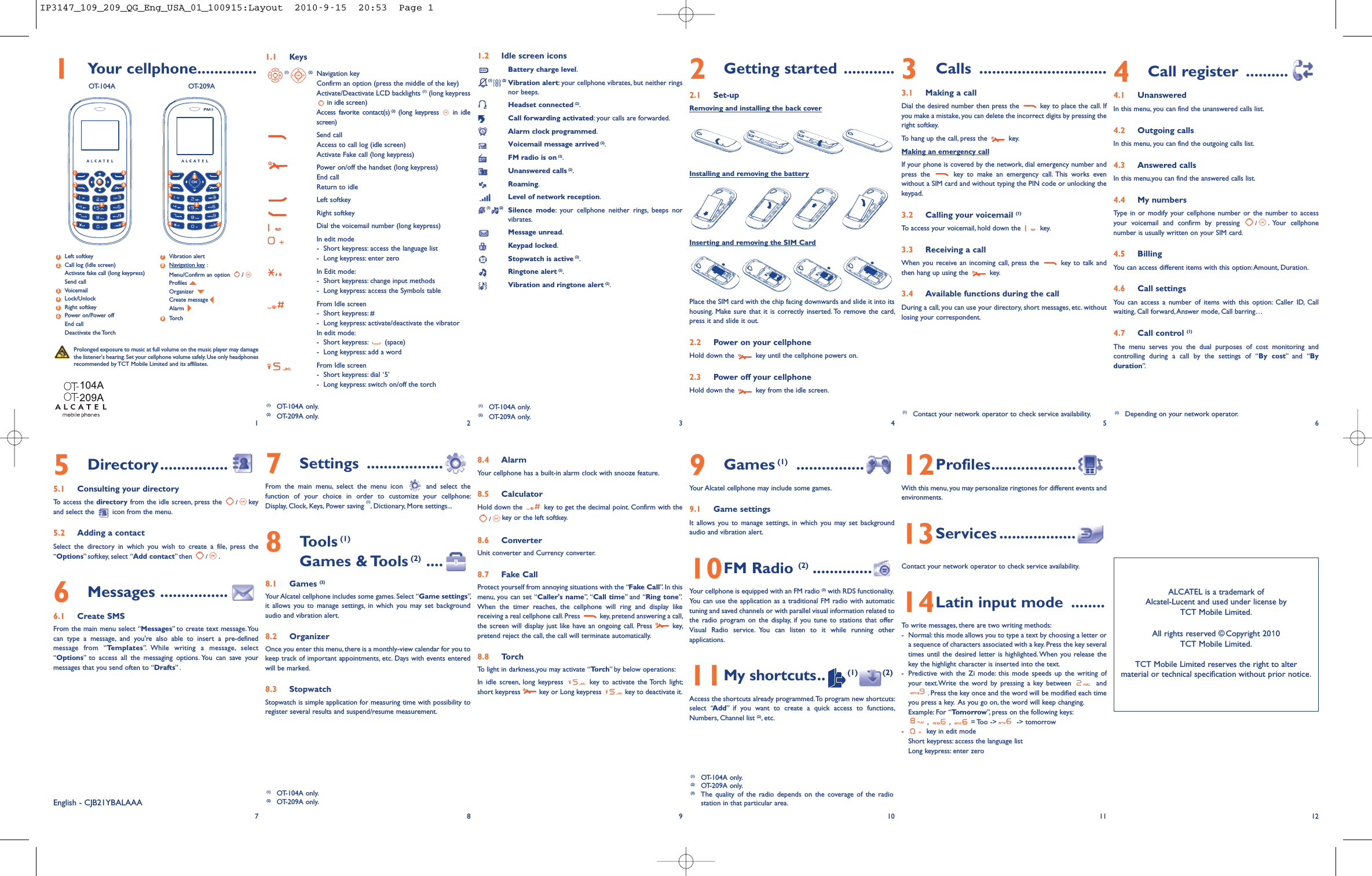 1Your cellphone..............OT-104A OT-209A1.1 Keys(1) (2) Navigation keyConfirm an option (press the middle of the key)Activate/Deactivate LCD backlights (1) (long keypressin idle screen)Access favorite contact(s) (2) (long keypress in idlescreen)Send callAccess to call log (idle screen)Activate Fake call (long keypress)Power on/off the handset (long keypress)End callReturn to idleLeft softkeyRight softkeyDial the voicemail number (long keypress)In edit mode-Short keypress: access the language list- Long keypress: enter zeroIn Edit mode:- Short keypress: change input methods- Long keypress: access the Symbols tableFrom Idle screen- Short keypress: #- Long keypress: activate/deactivate the vibratorIn edit mode:- Short keypress: (space)- Long keypress: add a wordFrom Idle screen- Short keypress: dial ‘5’- Long keypress: switch on/off the torch8.4 AlarmYour cellphone has a built-in alarm clock with snooze feature.8.5 CalculatorHold down the key to get the decimal point. Confirm with the/key or the left softkey.8.6 ConverterUnit converter and Currency converter.8.7 Fake CallProtect yourself from annoying situations with the “Fake Call”. In thismenu, you can set “Caller&apos;s name”, “Call time” and “Ring tone”.When the timer reaches, the cellphone will ring and display likereceiving a real cellphone call.Press key, pretend answering a call,the screen will display just like have an ongoing call. Press key,pretend reject the call, the call will terminate automatically.8.8 TorchTo light in darkness,you may activate “Torch” by below operations:In idle screen, long keypress key to activate the Torch light;short keypress key or Long keypress key to deactivate it.1.2 Idle screen iconsBattery charge level.(1) (2) Vibration alert: your cellphone vibrates, but neither ringsnor beeps.Headset connected (2).Call forwarding activated: your calls are forwarded.Alarm clock programmed.Voicemail message arrived (2).FM radio is on (2).Unanswered calls (2).Roaming.Level of network reception.(1) (2) Silence mode: your cellphone neither rings, beeps norvibrates.Message unread.Keypad locked.Stopwatch is active (2).Ringtone alert (2).Vibration and ringtone alert (2).9Games (1) ................Your Alcatel cellphone may include some games.9.1 Game settingsIt allows you to manage settings, in which you may set backgroundaudio and vibration alert.10FM Radio (2) ..............Your cellphone is equipped with an FM radio (3) with RDS functionality.You can use the application as a traditional FM radio with automatictuning and saved channels or with parallel visual information related tothe radio program on the display, if you tune to stations that offerVisual Radio service. You can listen to it while running otherapplications.11My shortcuts.. (1) (2)Access the shortcuts already programmed.To program new shortcuts:select “Add” if you want to create a quick access to functions,Numbers, Channel list (2), etc.3Calls ..............................3.1 Making a callDial the desired number then press the key to place the call. Ifyou make a mistake, you can delete the incorrect digits by pressing theright softkey.To hang up the call, press the key.Making an emergency callIf your phone is covered by the network, dial emergency number andpress the key to make an emergency call. This works evenwithout a SIM card and without typing the PIN code or unlocking thekeypad.3.2 Calling your voicemail (1)To access your voicemail, hold down the key.3.3 Receiving a callWhen you receive an incoming call, press the key to talk andthen hang up using the key.3.4 Available functions during the callDuring a call, you can use your directory, short messages, etc. withoutlosing your correspondent.12Profiles....................With this menu, you may personalize ringtones for different events andenvironments.13Services ..................Contact your network operator to check service availability.14Latin input mode ........To write messages, there are two writing methods:- Normal: this mode allows you to type a text by choosing a letter ora sequence of characters associated with a key. Press the key severaltimes until the desired letter is highlighted. When you release thekey the highlight character is inserted into the text.- Predictive with the Zi mode: this mode speeds up the writing ofyour text.Write the word by pressing a key between and. Press the key once and the word will be modified each timeyou press a key. As you go on, the word will keep changing.Example: For “Tomorrow”, press on the following keys:,,= Too -&gt; -&gt; tomorrow- key in edit modeShort keypress: access the language listLong keypress: enter zero4Call register ..........4.1 UnansweredIn this menu, you can find the unanswered calls list.4.2 Outgoing callsIn this menu, you can find the outgoing calls list.4.3 Answered callsIn this menu,you can find the answered calls list.4.4 My numbersType in or modify your cellphone number or the number to accessyour voicemail and confirm by pressing /.Your cellphonenumber is usually written on your SIM card.4.5 BillingYou can access different items with this option:Amount, Duration.4.6 Call settingsYou can access a number of items with this option: Caller ID, Callwaiting, Call forward,Answer mode, Call barring…4.7 Call control (1)The menu serves you the dual purposes of cost monitoring andcontrolling during a call by the settings of “By cost” and “Byduration”.12(1) OT-104A only.(2) OT-209A only. 34565Directory................5.1 Consulting your directoryTo access the directory from the idle screen, press the /keyand select the icon from the menu.5.2 Adding a contactSelect the directory in which you wish to create a file, press the“Options” softkey, select “Add contact” then /.6Messages ................6.1 Create SMSFrom the main menu select “Messages” to create text message.Youcan type a message, and you&apos;re also able to insert a pre-definedmessage from “Templates”. While writing a message, select“Options” to access all the messaging options. You can save yourmessages that you send often to “Drafts” .789 10ALCATEL is a trademark ofAlcatel-Lucent and used under license byTCT Mobile Limited.All rights reserved © Copyright 200TCT Mobile Limited.TCT Mobile Limited reserves the right to altermaterial or technical specification without prior notice.11 12(1) Contact your network operator to check service availability.(1) OT-104A only.(2) OT-209A only.(3) The quality of the radio depends on the coverage of the radiostation in that particular area.English - CJB21YBALAAAProlonged exposure to music at full volume on the music player may damagethe listener&apos;s hearing. Set your cellphone volume safely. Use only headphonesrecommended by TCT Mobile Limited and its affiliates.(1) OT-104A only.(2) OT-209A only.7Settings ..................From the main menu, select the menu icon and select thefunction of your choice in order to customize your cellphone:Display, Clock, Keys, Power saving (1), Dictionary, More settings...8Tools (1)Games &amp; Tools (2) ....8.1 Games (2)Your Alcatel cellphone includes some games. Select “Game settings”,it allows you to manage settings, in which you may set backgroundaudio and vibration alert.8.2 OrganizerOnce you enter this menu, there is a monthly-view calendar for you tokeep track of important appointments, etc. Days with events enteredwill be marked.8.3 StopwatchStopwatch is simple application for measuring time with possibility toregister several results and suspend/resume measurement.Left softkeyCall log (Idle screen)Activate fake call (long keypress)Send callVoicemailLock/UnlockRight softkeyPower on/Power offEnd callDeactivate the TorchVibration alertNavigation key :Menu/Confirm an option /ProfilesOrganizerCreate messageAlarmTorch983765421(1) Depending on your network operator.2Getting started ............2.1 Set-upRemoving and installing the back coverInstalling and removing the batteryInserting and removing the SIM CardPlace the SIM card with the chip facing downwards and slide it into itshousing. Make sure that it is correctly inserted. To remove the card,press it and slide it out.2.2 Power on your cellphoneHold down the key until the cellphone powers on.2.3 Power off your cellphoneHold down the key from the idle screen.(1) OT-104A only.(2) OT-209A only.581243769581243769IP3147_109_209_QG_Eng_USA_01_100915:Layout  2010-9-15  20:53  Page 1
