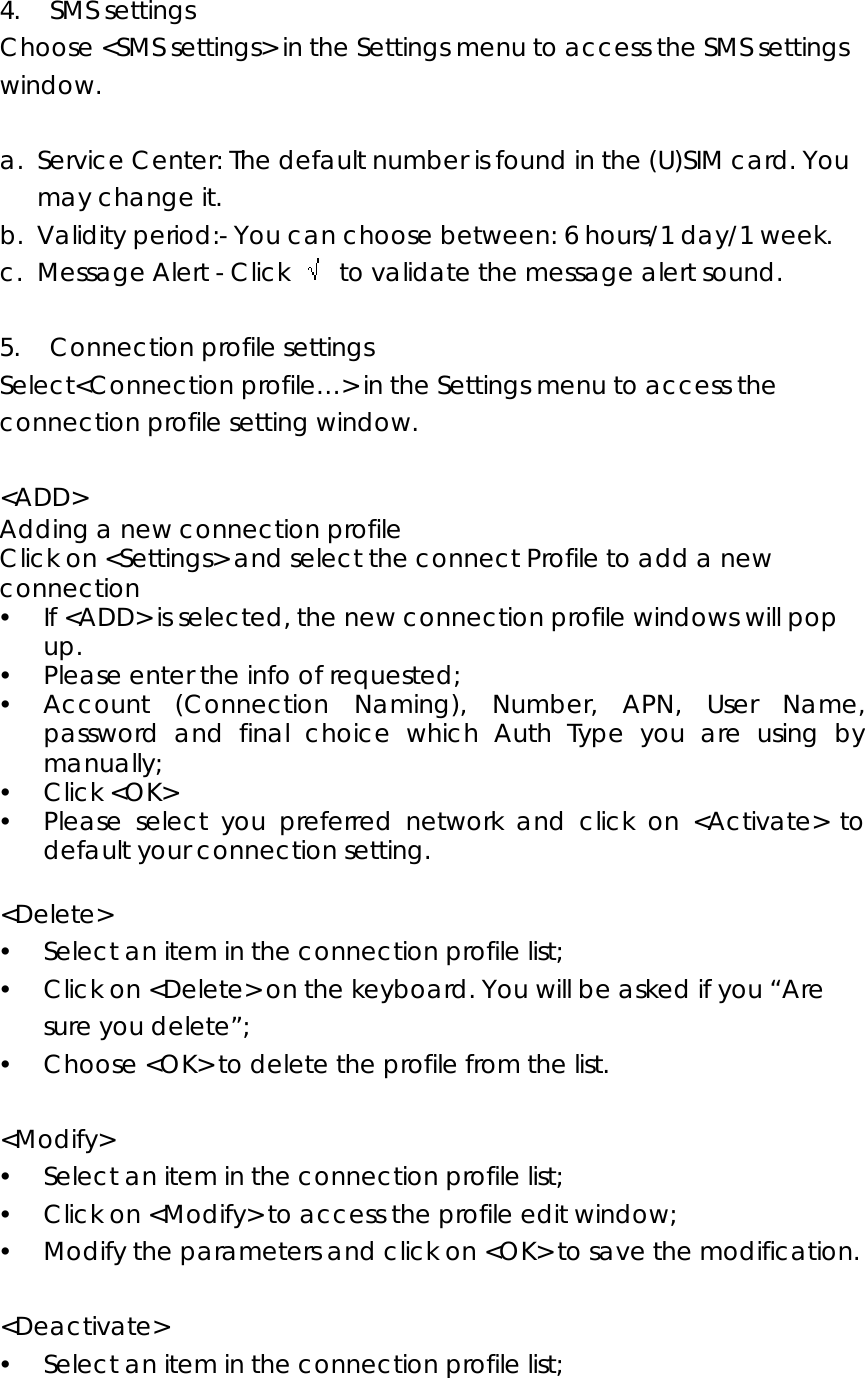  4.  SMS settings Choose &lt;SMS settings&gt; in the Settings menu to access the SMS settings window.  a. Service Center: The default number is found in the (U)SIM card. You may change it. b. Validity period:- You can choose between: 6 hours/1 day/1 week. c. Message Alert - Click    to validate the message alert sound.  5.  Connection profile settings Select&lt;Connection profile…&gt; in the Settings menu to access the connection profile setting window.    &lt;ADD&gt;  Adding a new connection profile Click on &lt;Settings&gt; and select the connect Profile to add a new connection y If &lt;ADD&gt; is selected, the new connection profile windows will pop up.  y Please enter the info of requested;   y Account (Connection Naming), Number, APN, User Name, password and final choice which Auth Type you are using by manually; y Click &lt;OK&gt; y Please select you preferred network and click on &lt;Activate&gt; to default your connection setting.    &lt;Delete&gt; y Select an item in the connection profile list; y Click on &lt;Delete&gt; on the keyboard. You will be asked if you “Are sure you delete”; y Choose &lt;OK&gt; to delete the profile from the list.  &lt;Modify&gt; y Select an item in the connection profile list; y Click on &lt;Modify&gt; to access the profile edit window; y Modify the parameters and click on &lt;OK&gt; to save the modification.  &lt;Deactivate&gt; y Select an item in the connection profile list; 