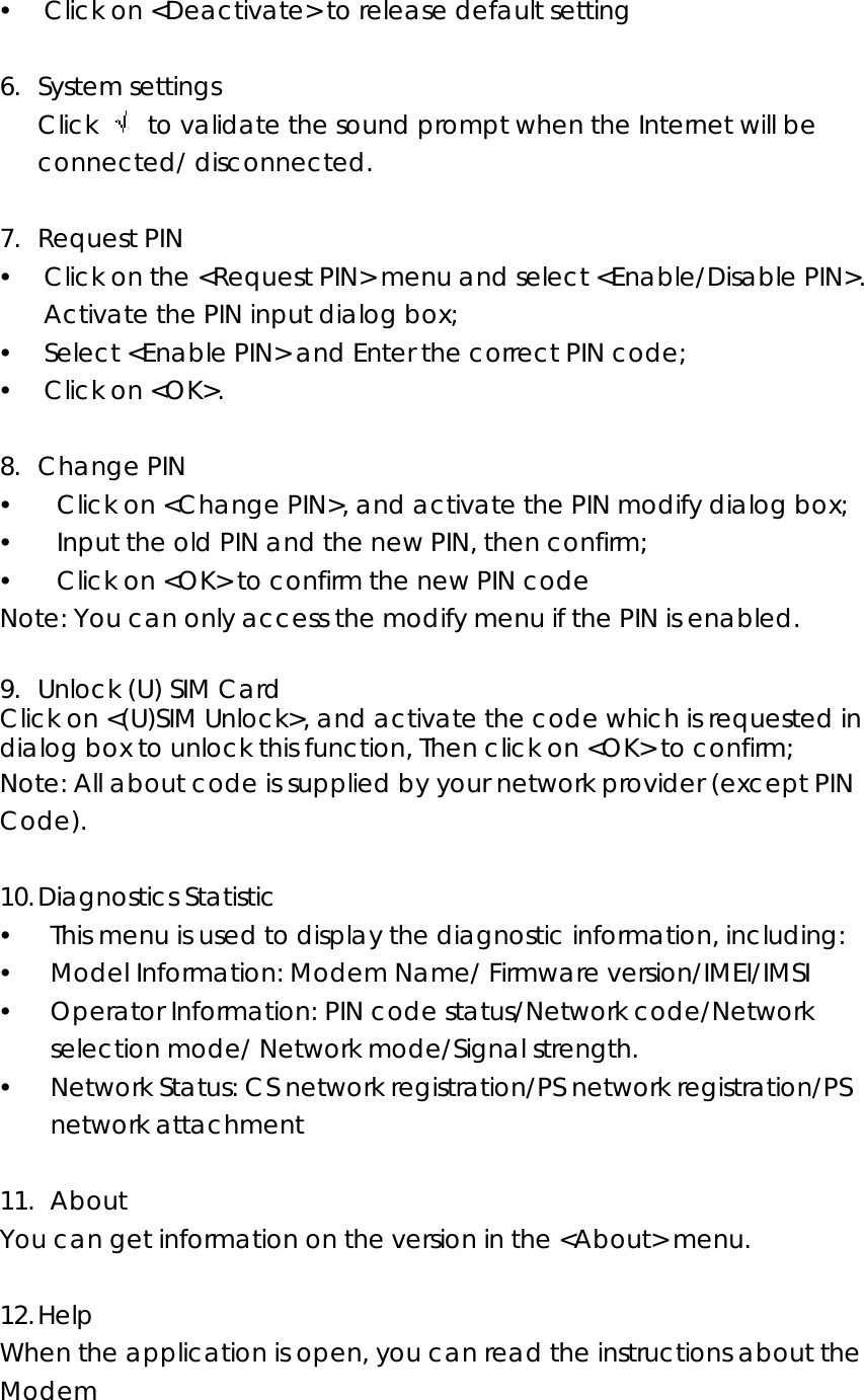 y Click on &lt;Deactivate&gt; to release default setting  6. System settings Click    to validate the sound prompt when the Internet will be connected/ disconnected.  7. Request PIN y Click on the &lt;Request PIN&gt; menu and select &lt;Enable/Disable PIN&gt;. Activate the PIN input dialog box; y Select &lt;Enable PIN&gt; and Enter the correct PIN code; y Click on &lt;OK&gt;.    8. Change PIN y   Click on &lt;Change PIN&gt;, and activate the PIN modify dialog box; y   Input the old PIN and the new PIN, then confirm; y   Click on &lt;OK&gt; to confirm the new PIN code Note: You can only access the modify menu if the PIN is enabled.  9. Unlock (U) SIM Card Click on &lt;(U)SIM Unlock&gt;, and activate the code which is requested in dialog box to unlock this function, Then click on &lt;OK&gt; to confirm; Note: All about code is supplied by your network provider (except PIN Code).  10. Diagnostics Statistic   y This menu is used to display the diagnostic information, including: y Model Information: Modem Name/ Firmware version/IMEI/IMSI y Operator Information: PIN code status/Network code/Network selection mode/ Network mode/Signal strength. y Network Status: CS network registration/PS network registration/PS network attachment  11.  About You can get information on the version in the &lt;About&gt; menu.  12. Help When the application is open, you can read the instructions about the Modem  