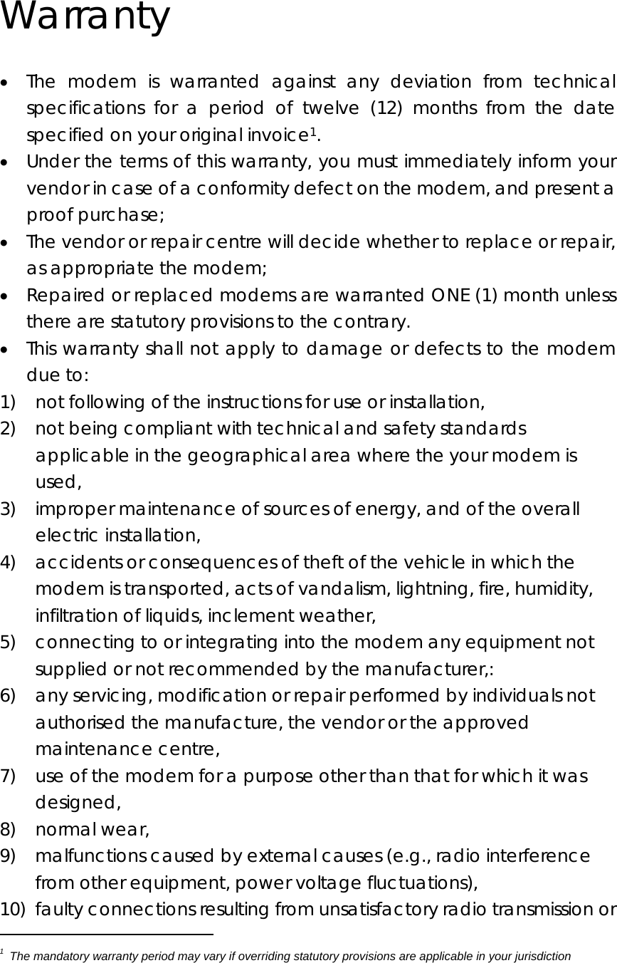  Warranty • The modem is warranted against any deviation from technical specifications for a period of twelve (12) months from the date specified on your original invoice1. • Under the terms of this warranty, you must immediately inform your vendor in case of a conformity defect on the modem, and present a proof purchase; • The vendor or repair centre will decide whether to replace or repair, as appropriate the modem; • Repaired or replaced modems are warranted ONE (1) month unless there are statutory provisions to the contrary. • This warranty shall not apply to damage or defects to the modem due to: 1)    not following of the instructions for use or installation, 2)    not being compliant with technical and safety standards applicable in the geographical area where the your modem is used, 3)    improper maintenance of sources of energy, and of the overall electric installation, 4)    accidents or consequences of theft of the vehicle in which the modem is transported, acts of vandalism, lightning, fire, humidity, infiltration of liquids, inclement weather, 5)    connecting to or integrating into the modem any equipment not supplied or not recommended by the manufacturer,: 6)    any servicing, modification or repair performed by individuals not authorised the manufacture, the vendor or the approved maintenance centre, 7)    use of the modem for a purpose other than that for which it was designed, 8)  normal wear, 9)  malfunctions caused by external causes (e.g., radio interference from other equipment, power voltage fluctuations), 10)  faulty connections resulting from unsatisfactory radio transmission or                                              1  The mandatory warranty period may vary if overriding statutory provisions are applicable in your jurisdiction   