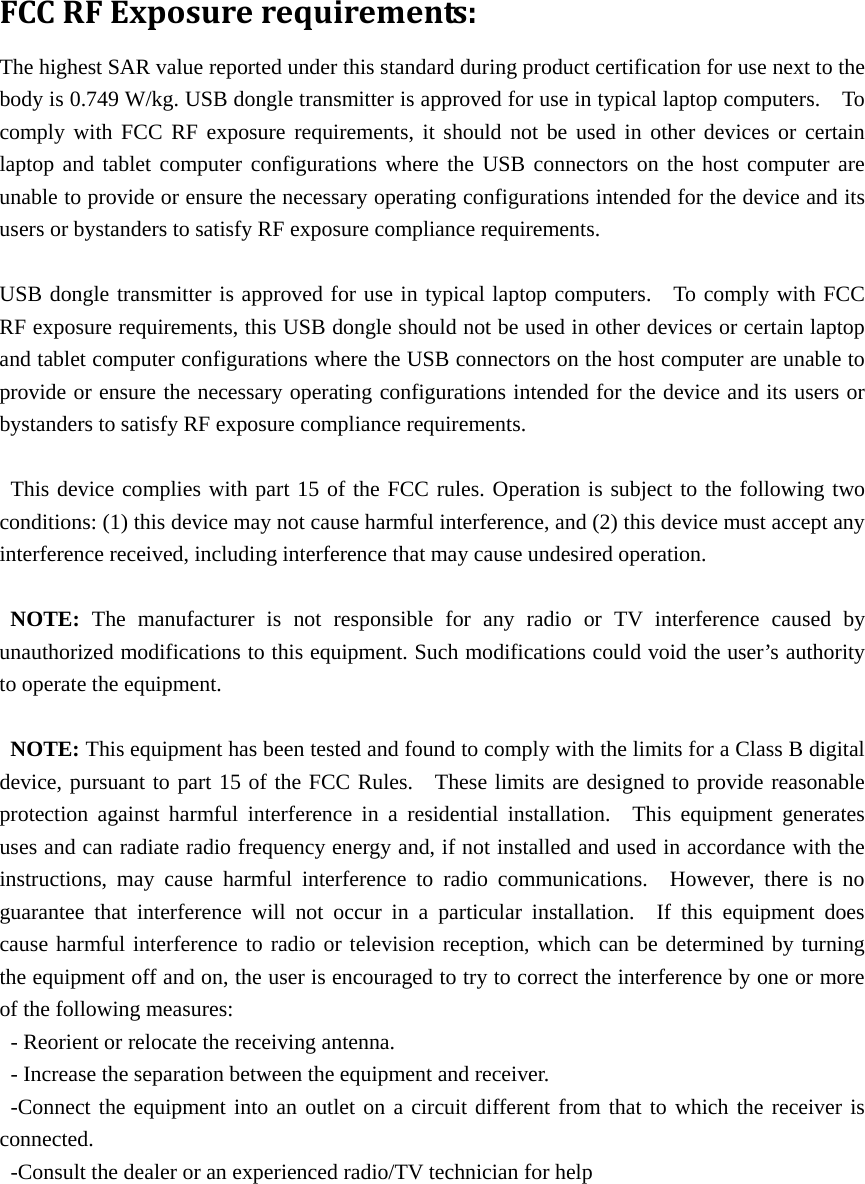 FCCRFExposurerequirements:The highest SAR value reported under this standard during product certification for use next to the body is 0.749 W/kg. USB dongle transmitter is approved for use in typical laptop computers.    To comply with FCC RF exposure requirements, it should not be used in other devices or certain laptop and tablet computer configurations where the USB connectors on the host computer are unable to provide or ensure the necessary operating configurations intended for the device and its users or bystanders to satisfy RF exposure compliance requirements.  USB dongle transmitter is approved for use in typical laptop computers.  To comply with FCC RF exposure requirements, this USB dongle should not be used in other devices or certain laptop and tablet computer configurations where the USB connectors on the host computer are unable to provide or ensure the necessary operating configurations intended for the device and its users or bystanders to satisfy RF exposure compliance requirements.  This device complies with part 15 of the FCC rules. Operation is subject to the following two conditions: (1) this device may not cause harmful interference, and (2) this device must accept any interference received, including interference that may cause undesired operation.  NOTE: The manufacturer is not responsible for any radio or TV interference caused by unauthorized modifications to this equipment. Such modifications could void the user’s authority to operate the equipment.  NOTE: This equipment has been tested and found to comply with the limits for a Class B digital device, pursuant to part 15 of the FCC Rules.    These limits are designed to provide reasonable protection against harmful interference in a residential installation.  This equipment generates uses and can radiate radio frequency energy and, if not installed and used in accordance with the instructions, may cause harmful interference to radio communications.  However, there is no guarantee that interference will not occur in a particular installation.  If this equipment does cause harmful interference to radio or television reception, which can be determined by turning the equipment off and on, the user is encouraged to try to correct the interference by one or more of the following measures: - Reorient or relocate the receiving antenna. - Increase the separation between the equipment and receiver. -Connect the equipment into an outlet on a circuit different from that to which the receiver is connected. -Consult the dealer or an experienced radio/TV technician for help  