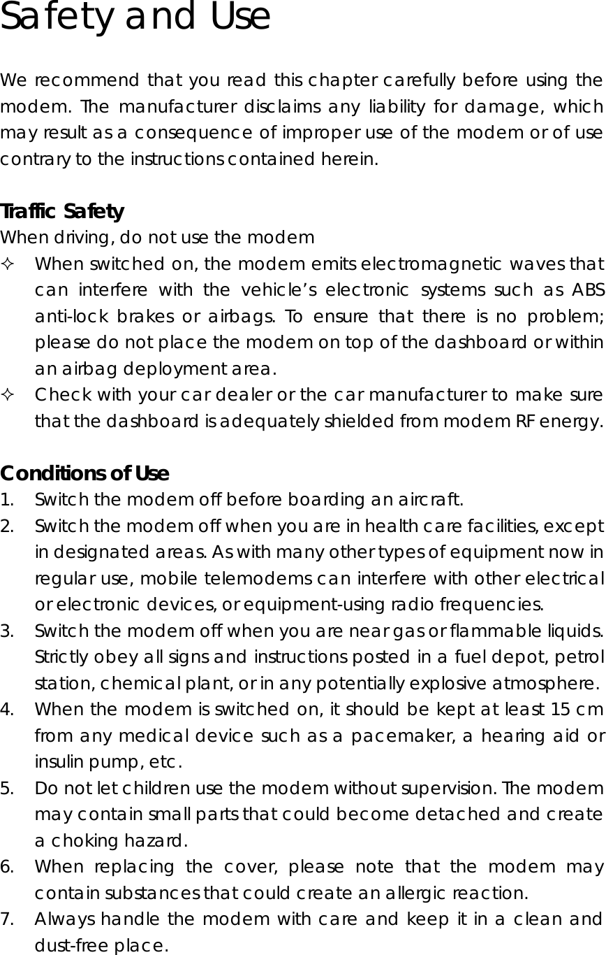 Safety and Use We recommend that you read this chapter carefully before using the modem. The manufacturer disclaims any liability for damage, which may result as a consequence of improper use of the modem or of use contrary to the instructions contained herein.  Traffic Safety When driving, do not use the modem  When switched on, the modem emits electromagnetic waves that can interfere with the vehicle’s electronic systems such as ABS anti-lock brakes or airbags. To ensure that there is no problem; please do not place the modem on top of the dashboard or within an airbag deployment area.  Check with your car dealer or the car manufacturer to make sure that the dashboard is adequately shielded from modem RF energy.  Conditions of Use 1. Switch the modem off before boarding an aircraft. 2. Switch the modem off when you are in health care facilities, except in designated areas. As with many other types of equipment now in regular use, mobile telemodems can interfere with other electrical or electronic devices, or equipment-using radio frequencies. 3. Switch the modem off when you are near gas or flammable liquids. Strictly obey all signs and instructions posted in a fuel depot, petrol station, chemical plant, or in any potentially explosive atmosphere. 4. When the modem is switched on, it should be kept at least 15 cm from any medical device such as a pacemaker, a hearing aid or insulin pump, etc.   5. Do not let children use the modem without supervision. The modem may contain small parts that could become detached and create a choking hazard. 6. When replacing the cover, please note that the modem may contain substances that could create an allergic reaction. 7. Always handle the modem with care and keep it in a clean and dust-free place.  