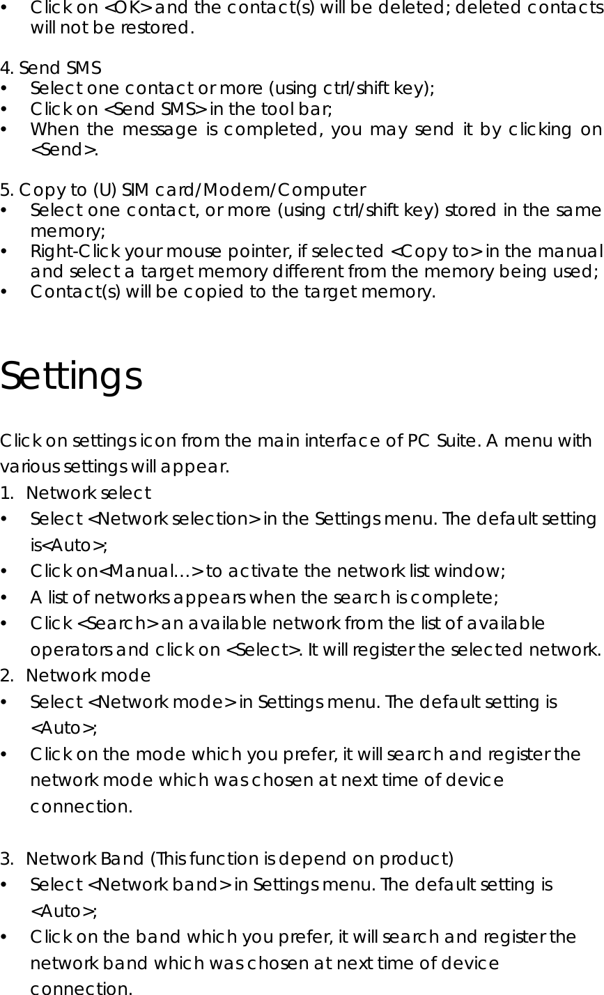 y Click on &lt;OK&gt; and the contact(s) will be deleted; deleted contacts will not be restored.  4. Send SMS y Select one contact or more (using ctrl/shift key); y Click on &lt;Send SMS&gt; in the tool bar; y When the message is completed, you may send it by clicking on &lt;Send&gt;.  5. Copy to (U) SIM card/Modem/Computer y Select one contact, or more (using ctrl/shift key) stored in the same memory; y Right-Click your mouse pointer, if selected &lt;Copy to&gt; in the manual and select a target memory different from the memory being used; y Contact(s) will be copied to the target memory.  Settings Click on settings icon from the main interface of PC Suite. A menu with various settings will appear. 1. Network select y Select &lt;Network selection&gt; in the Settings menu. The default setting is&lt;Auto&gt;; y Click on&lt;Manual…&gt; to activate the network list window; y A list of networks appears when the search is complete; y Click &lt;Search&gt; an available network from the list of available operators and click on &lt;Select&gt;. It will register the selected network.   2. Network mode y Select &lt;Network mode&gt; in Settings menu. The default setting is &lt;Auto&gt;; y Click on the mode which you prefer, it will search and register the network mode which was chosen at next time of device connection.  3. Network Band (This function is depend on product) y Select &lt;Network band&gt; in Settings menu. The default setting is &lt;Auto&gt;; y Click on the band which you prefer, it will search and register the network band which was chosen at next time of device connection. 