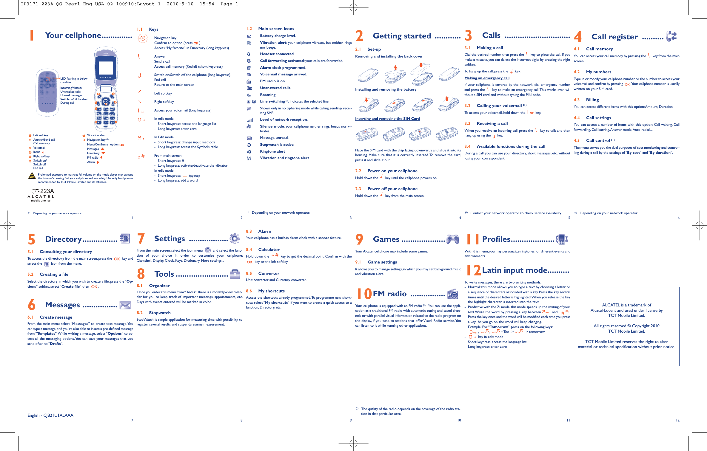 1Your cellphone..............1.1 KeysNavigation keyConfirm an option (press )Access “My favorite” in Directory (long keypress)AnswerSend a callAccess call memory (Redial) (short keypress)Switch on/Switch off the cellphone (long keypress)End callReturn to the main screenLeft softkeyRight softkeyAccess your voicemail (long keypress)In edit mode-Short keypress: access the language list- Long keypress: enter zeroIn Edit mode:-Short keypress: change input methods- Long keypress: access the Symbols tableFrom main screen- Short keypress: #- Long keypress: activate/deactivate the vibratorIn edit mode:- Short keypress: (space)- Long keypress: add a word8.3 AlarmYour cellphone has a built-in alarm clock with a snooze feature.8.4 CalculatorHold down the key to get the decimal point. Confirm with thekey or the left softkey.8.5 ConverterUnit converter and Currency converter.8.6 My shortcutsAccess the shortcuts already programmed.To programme new short-cuts: select “My shortcuts” if you want to create a quick access to afunction, Directory, etc.1.2 Main screen iconsBattery charge level.Vibration alert: your cellphone vibrates, but neither ringsnor beeps.Headset connected.Call forwarding activated: your calls are forwarded.Alarm clock programmed.Voicemail message arrived.FM radio is on.Unanswered calls.Roaming.Line switching (1): indicates the selected line.Shown only in no ciphering mode while calling, sending/ recei-ving SMS.Level of network reception.Silence mode: your cellphone neither rings, beeps nor vi-brates.Message unread.Stopwatch is activeRingtone alertVibration and ringtone alert2Getting started ............2.1 Set-upRemoving and installing the back coverInstalling and removing the batteryInserting and removing the SIM CardPlace the SIM card with the chip facing downwards and slide it into itshousing. Make sure that it is correctly inserted. To remove the card,press it and slide it out.2.2 Power on your cellphoneHold down the key until the cellphone powers on.2.3 Power off your cellphoneHold down the key from the main screen.9Games ....................Your Alcatel cellphone may include some games.9.1 Game settingsIt allows you to manage settings,in which you may set background musicand vibration alert.10FM radio ................Your cellphone is equipped with an FM radio (1). You can use the appli-cation as a traditional FM radio with automatic tuning and saved chan-nels or with parallel visual information related to the radio program onthe display, if you tune to stations that offer Visual Radio service. Youcan listen to it while running other applications.3Calls ..............................3.1 Making a callDial the desired number then press the key to place the call. If youmake a mistake, you can delete the incorrect digits by pressing the rightsoftkey.To hang up the call, press the key.Making an emergency callIf your cellphone is covered by the network, dial emergency numberand press the key to make an emergency call.This works even wi-thout a SIM card and without typing the PIN code.3.2 Calling your voicemail (1)To access your voicemail, hold down the key.3.3 Receiving a callWhen you receive an incoming call, press the key to talk and thenhang up using the key.3.4 Available functions during the callDuring a call, you can use your directory, short messages, etc. withoutlosing your correspondent.11Profiles....................With this menu, you may personalize ringtones for different events andenvironments.12Latin input mode..........To write messages, there are two writing methods:- Normal: this mode allows you to type a text by choosing a letter ora sequence of characters associated with a key. Press the key severaltimes until the desired letter is highlighted.When you release the keythe highlight character is inserted into the text.- Predictive with the Zi mode: this mode speeds up the writing of yourtext.Write the word by pressing a key between and .Press the key once and the word will be modified each time you pressa key. As you go on, the word will keep changing.Example: For “Tomorrow”, press on the following keys:,,= Too -&gt; -&gt; tomorrow- key in edit modeShort keypress: access the language listLong keypress: enter zero4Call register ..........4.1 Call memoryYou can access your call memory by pressing the key from the mainscreen.4.2 My numbersType in or modify your cellphone number or the number to access yourvoicemail and confirm by pressing .Your cellphone number is usuallywritten on your SIM card.4.3 BillingYou can access different items with this option:Amount, Duration.4.4 Call settingsYou can access a number of items with this option: Call waiting, Callforwarding, Call barring,Answer mode,Auto redial…4.5 Call control (1)The menu serves you the dual purposes of cost monitoring and control-ling during a call by the settings of “By cost” and “By duration”.12(1) Depending on your network operator.34565Directory................5.1 Consulting your directoryTo access the directory from the main screen,press the key andselect the icon from the menu.5.2 Creating a fileSelect the directory in which you wish to create a file, press the “Op-tions” softkey, select “Create file” then .6Messages ................6.1 Create messageFrom the main menu select “Messages” to create text message.Youcan type a message, and you&apos;re also able to insert a pre-defined messagefrom “Templates”.While writing a message, select “Options” to ac-cess all the messaging options.You can save your messages that yousend often to “Drafts”.78910ALCATEL is a trademark ofAlcatel-Lucent and used under license byTCT Mobile Limited.All rights reserved © Copyright 2010TCT Mobile Limited.TCT Mobile Limited reserves the right to altermaterial or technical specification without prior notice.11 12(1) Contact your network operator to check service availability.(1) The quality of the radio depends on the coverage of the radio sta-tion in that particular area.Prolonged exposure to music at full volume on the music player may damagethe listener&apos;s hearing. Set your cellphone volume safely.Use only headphonesrecommended by TCT Mobile Limited and its affiliates.(1) Depending on your network operator.7Settings ..................From the main screen, select the icon menu and select the func-tion of your choice in order to customize your cellphone:Clamshell, Display, Clock, Keys, Dictionary, More settings...8Tools ........................8.1 OrganizerOnce you enter this menu from“Tools”, there is a monthly-view calen-dar for you to keep track of important meetings, appointments, etc.Days with events entered will be marked in color.8.2 StopwatchStopWatch is simple application for measuring time with possibility toregister several results and suspend/resume measurement.Left softkeyAnswer/Send callCall memoryVoicemailInputRight softkeySwitch on/Switch offEnd callVibration alertNavigation key (1):Menu/Confirm an optionMessagesDirectoryFM radioAlarm8376542112457368(1) Depending on your network operator.LED flashing in belowcondition:Incoming/Missed/Unchecked callsUnread messagesSwitch on/off handsetDuring callEnglish - CJB21U1ALAAAIP3171_223A_QG_Pearl_Eng_USA_02_100910:Layout 1  2010-9-10  15:54  Page 1