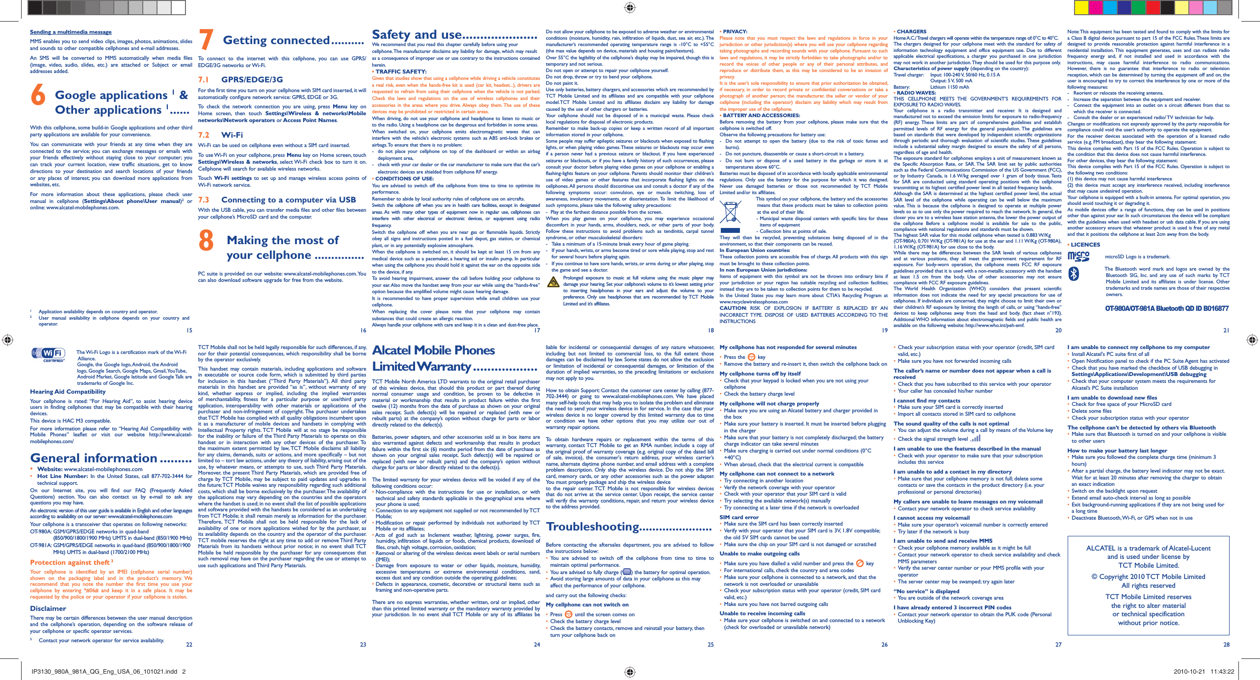 15 16 17 18 19 20 2122 23 24 25 26 27 28Troubleshooting......................Before contacting the aftersales department, you are advised to follow the instructions below:You are advised to switch off the cellphone from time to time to • maintain optimal performance.You are advised to fully charge (•  ) the battery for optimal operation.Avoid storing large amounts of data in your cellphone as this may • affect the performance of your cellphone.and carry out the following checks:My cellphone can not switch onPress•     until the screen comes onCheck the battery charge level• Check the battery contacts, remove and reinstall your battery, then • turn your cellphone back onMy cellphone has not responded for several minutesPress the•     keyRemove the battery and re-insert it, then switch the cellphone back on• My cellphone turns off by itselfCheck that your keypad is locked when you are not using your • cellphoneCheck the battery charge level• My cellphone will not charge properlyMake sure you are using an Alcatel battery and charger provided in • the boxMake sure your battery is inserted. It must be inserted before plugging • in the chargerMake sure that your battery is not completely discharged; the battery • charge indicator can take several minutes Make sure charging is carried out under normal conditions (0°C • +40°C)When abroad, check that the electrical current is compatible• My cellphone can not connect to a networkTry connecting in another location• Verify the network coverage with your operator• Check with your operator that your SIM card is valid• Try selecting the available network(s) manually• Try connecting at a later time if the network is overloaded• SIM card errorMake sure the SIM card has been correctly inserted• Verify with your operator that your SIM card is 3V, 1.8V compatible; • the old 5V SIM cards cannot be usedMake sure the chip on your SIM card is not damaged or scratched• Unable to make outgoing callsMake sure you have dialled a valid number and press the•     keyFor international calls, check the country and area codes• Make sure your cellphone is connected to a network, and that the • network is not overloaded or unavailableCheck your subscription status with your operator (credit, SIM card • valid, etc.)Make sure you have not barred outgoing calls• Unable to receive incoming callsMake sure your cellphone is switched on and connected to a network • (check for overloaded or unavailable network)Check your subscription status with your operator (credit, SIM card • valid, etc.)Make sure you have not forwarded incoming calls• The caller’s name or number does not appear when a call is receivedCheck that you have subscribed to this service with your operator• Your caller has concealed his/her number• I cannot find my contactsMake sure your SIM card is correctly inserted• Import all contacts stored in SIM card to cellphone• The sound quality of the calls is not optimalYou can adjust the volume during a call by means of the Volume key• Check the signal strength level • I am unable to use the features described in the manualCheck with your operator to make sure that your subscription • includes this serviceI am unable to add a contact in my directoryMake sure that your cellphone memory is not full; delete some • contacts or save the contacts in the product directory (i.e. your professional or personal directories)My callers are unable to leave messages on my voicemailContact your network operator to check service availability• I cannot access my voicemailMake sure your operator’s voicemail number is correctly entered• Try later if the network is busy• I am unable to send and receive MMSCheck your cellphone memory available as it might be full• Contact your network operator to check service availability and check • MMS parametersVerify the server center number or your MMS profile with your • operatorThe server center may be swamped; try again later• “No service” is displayedYou are outside of the network coverage area• I have already entered 3 incorrect PIN codesContact your network operator to obtain the PUK code (Personal • Unblocking Key)Note: This equipment has been tested and found to comply with the limits for a Class B digital device pursuant to part 15 of the FCC Rules. These limits are designed to provide reasonable protection against harmful interference in a residential installation. This equipment generates, uses and can radiate radio frequency energy and, if not installed and used in accordance with the instructions, may cause harmful interference to radio communications. However, there is no guarantee that interference to radio or television reception, which can be determined by turning the equipment off and on, the user is encouraged to try to correct the interference by one or more of the following measures:-  Reorient or relocate the receiving antenna.-  Increase the separation between the equipment and receiver.-  Connect the equipment into an outlet on a circuit different from that to which the receiver is connected.-  Consult the dealer or an experienced radio/ TV technician for help.Changes or modifications not expressly approved by the party responsible for compliance could void the user’s authority to operate the equipment.For the receiver devices associated with the operation of a licensed radio service (e.g. FM broadcast), they bear the following statement:This device complies with Part 15 of the FCC Rules. Operation is subject to the condition that this device does not cause harmful interference.For other devices, they bear the following statement:This device complies with Part 15 of the FCC Rules. Operation is subject to the following two conditions:(1) this device may not cause harmful interference(2) this device must accept any interference received, including interference that may cause undesired operation.Your cellphone is equipped with a built-in antenna. For optimal operation, you should avoid touching it or degrading it.As mobile devices offer a range of functions, they can be used in positions other than against your ear. In such circumstances the device will be compliant with the guidelines when used with headset or usb data cable. If you are using another accessory ensure that whatever product is used is free of any metal and that it positions the cellphone at least 2cm away from the body.LICENCES •   microSD Logo is a trademark.  The Bluetooth word mark and logos are owned by the Bluetooth SIG, Inc. and any use of such marks by TCT Mobile Limited and its affiliates is under license. Other trademarks and trade names are those of their respective owners.  OT-980A/OT-981A Bluetooth QD ID B016877I am unable to connect my cellphone to my computerInstall Alcatel&apos;s PC suite first of all• Open Notification panel to check if the PC Suite Agent has activated• Check that you have marked the checkbox of USB debugging in • Settings\Applications\Development\USB debuggingCheck that your computer system meets the requirements for • Alcatel’s PC Suite installationI am unable to download new filesCheck for free space of your MicroSD card• Delete some files• Check your subscription status with your operator• The cellphone can’t be detected by others via BluetoothMake sure that Bluetooth is turned on and your cellphone is visible • to other usersHow to make your battery last longerMake sure you followed the complete charge time (minimum 3 • hours)After a partial charge, the battery level indicator may not be exact. • Wait for at least 20 minutes after removing the charger to obtain an exact indicationSwitch on the backlight upon request• Extend email auto-check interval as long as possible• Exit background-running applications if they are not being used for • a long timeDeactivate Bluetooth, Wi-Fi, or GPS when not in use•   The Wi-Fi Logo is a certification mark of the Wi-Fi Alliance.  Google, the Google logo, Android, the Android logo, Google Search, Google Maps, Gmail, YouTube, Android Market, Google latitude and Google Talk are trademarks of Google Inc.Hearing Aid CompatibilityYour cellphone is rated: “For Hearing Aid”, to assist hearing device users in finding cellphones that may be compatible with their hearing devices.This device is HAC M3 compatible. For more information please refer to “Hearing Aid Compatibility with Mobile Phones” leaflet or visit our website http://www.alcatel-mobilephones.com/General information .........• Website: www.alcatel-mobilephones.com• Hot Line Number: In the United States, call 877-702-3444 for technical support.On our Internet site, you will find our FAQ (Frequently Asked Questions) section. You can also contact us by e-mail to ask any questions you may have. An electronic version of this user guide is available in English and other languages according to availability on our server: www.alcatel-mobilephones.comYour cellphone is a transceiver that operates on following networks:OT-980A:  GSM/GPRS/EDGE networks in quad-band (850/900/1800/1900 MHz) UMTS in dual-band (850/1900 MHz)OT-981A:  GSM/GPRS/EDGE networks in quad-band (850/900/1800/1900 MHz) UMTS in dual-band (1700/2100 MHz)Protection against theft 3Your cellphone is identified by an IMEI (cellphone serial number) shown on the packaging label and in the product’s memory. We recommend that you note the number the first time you use your cellphone by entering *#06# and keep it in a safe place. It may be requested by the police or your operator if your cellphone is stolen. DisclaimerThere may be certain differences between the user manual description and the cellphone’s operation, depending on the software release of your cellphone or specific operator services.Getting connected7   ..........To connect to the internet with this cellphone, you can use GPRS/EDGE/3G networks or Wi-Fi.GPRS/EDGE/3G7.1 For the first time you turn on your cellphone with SIM card inserted, it will automatically configure network service: GPRS, EDGE or 3G. To check the network connection you are using, press Menu key on Home screen, then touch Settings\Wireless &amp; networks\Mobile networks\Network operators or Access Point Names.Wi-Fi7.2 Wi-Fi can be used on cellphone even without a SIM card inserted. To use Wi-Fi on your cellphone, press Menu key on Home screen, touch Settings\Wireless &amp; networks, select Wi-Fi check box to turn it on. Cellphone will search for available wireless networks.Touch  Wi-Fi settings to set up and manage wireless access points of Wi-Fi network service.Connecting to a computer via USB7.3 With the USB cable, you can transfer media files and other files between your cellphone’s MicroSD card and the computer.  Making the most of 8  your cellphone ...............PC suite is provided on our website: www.alcatel-mobilephones.com. You can also download software upgrade for free from the website.ALCATEL is a trademark of Alcatel-Lucentand is used under license by TCT Mobile Limited.© Copyright 2010 TCT Mobile LimitedAll rights reservedTCT Mobile Limited reserves the right to alter material or technical specification without prior notice.Sending a multimedia messageMMS enables you to send video clips, images, photos, animations, slides and sounds to other compatible cellphones and e-mail addresses. An SMS will be converted to MMS automatically when media files (image, video, audio, slides, etc.) are attached or Subject or email addresses added. Google applications 6  1 &amp; Other applications 1 ......With this cellphone, some build-in Google applications and other third party applications are available for your convenience. You can communicate with your friends at any time when they are connected to the service; you can exchange messages or emails with your friends effectively without staying close to your computer; you can track your current location, view traffic situations, get to know directions to your destination and search locations of your friends or any places of interest; you can download more applications from websites, etc.For more information about these applications, please check user manual in cellphone (Settings\About phone\User manual)2 or online: www.alcatel-mobilephones.com.1  Application availability depends on country and operator.2  User manual availability in cellphone depends on your country and operator.Safety and use .....................We recommend that you read this chapter carefully before using your cellphone. The manufacturer disclaims any liability for damage, which may result as a consequence of improper use or use contrary to the instructions contained herein.TRAFFIC SAFETY:• Given that studies show that using a cellphone while driving a vehicle constitutes a real risk, even when the hands-free kit is used (car kit, headset...), drivers are requested to refrain from using their cellphone when the vehicle is not parked. Check the laws and regulations on the use of wireless cellphones and their accessories in the areas where you drive. Always obey them. The use of these devices may be prohibited or restricted in certain areas.When driving, do not use your cellphone and headphone to listen to music or to the radio. Using a headphone can be dangerous and forbidden in some areas.When switched on, your cellphone emits electromagnetic waves that can interfere with the vehicle’s electronic systems such as ABS anti-lock brakes or airbags. To ensure that there is no problem:-  do not place your cellphone on top of the dashboard or within an airbag  deployment area,-  check with your car dealer or the car manufacturer to make sure that the car’s   electronic devices are shielded from cellphone RF energy.• CONDITIONS OF USE:You are advised to switch off the cellphone from time to time to optimize its performance.Remember to abide by local authority rules of cellphone use on aircrafts.Switch the cellphone off when you are in health care facilities, except in designated areas. As with many other types of equipment now in regular use, cellphones can interfere with other electrical or electronic devices, or equipment using radio frequency.Switch the cellphone off when you are near gas or flammable liquids. Strictly obey all signs and instructions posted in a fuel depot, gas station, or chemical plant, or in any potentially explosive atmosphere.When the cellphone is switched on, it should be kept at least 15 cm from any medical device such as a pacemaker, a hearing aid or insulin pump. In particular when using the cellphone you should hold it against the ear on the opposite side to the device, if any. To avoid hearing impairment, answer the call before holding your cellphone to your ear. Also move the handset away from your ear while using the “hands-free” option because the amplified volume might cause hearing damage.It is recommended to have proper supervision while small children use your cellphone.When replacing the cover please note that your cellphone may contain substances that could create an allergic reaction.Always handle your cellphone with care and keep it in a clean and dust-free place.Do not allow your cellphone to be exposed to adverse weather or environmental conditions (moisture, humidity, rain, infiltration of liquids, dust, sea air, etc.). The manufacturer’s recommended operating temperature range is -10°C to +55°C (the max value depends on device, materials and housing paint/texture).Over 55°C the legibility of the cellphone’s display may be impaired, though this is temporary and not serious. Do not open or attempt to repair your cellphone yourself.Do not drop, throw or try to bend your cellphone.Do not paint it.Use only batteries, battery chargers, and accessories which are recommended by TCT Mobile Limited and its affiliates and are compatible with your cellphone model.TCT Mobile Limited and its affiliates disclaim any liability for damage caused by the use of other chargers or batteries.Your cellphone should not be disposed of in a municipal waste. Please check local regulations for disposal of electronic products.Remember to make back-up copies or keep a written record of all important information stored in your cellphone.Some people may suffer epileptic seizures or blackouts when exposed to flashing lights, or when playing video games. These seizures or blackouts may occur even if a person never had a previous seizure or blackout. If you have experienced seizures or blackouts, or if you have a family history of such occurrences, please consult your doctor before playing video games on your cellphone or enabling a flashing-lights feature on your cellphone. Parents should monitor their children’s use of video games or other features that incorporate flashing lights on the cellphones. All persons should discontinue use and consult a doctor if any of the following symptoms occur: convulsion, eye or muscle twitching, loss of awareness, involuntary movements, or disorientation. To limit the likelihood of such symptoms, please take the following safety precautions:-  Play at the farthest distance possible from the screen.When you play games on your cellphone, you may experience occasional discomfort in your hands, arms, shoulders, neck, or other parts of your body. Follow these instructions to avoid problems such as tendinitis, carpal tunnel syndrome, or other musculoskeletal disorders:-  Take a minimum of a 15-minute break every hour of game playing.-  If your hands, wrists, or arms become tired or sore while playing, stop and rest   for several hours before playing again.-  If you continue to have sore hands, wrists, or arms during or after playing, stop   the game and see a doctor. Prolonged exposure to music at full volume using the music player may damage your hearing. Set your cellphone’s volume to it’s lowest setting prior to inserting headphones in your ears and adjust the volume to your preference. Only use headphones that are recommended by TCT Mobile Limited and it’s affiliates.• PRIVACY:Please note that you must respect the laws and regulations in force in your jurisdiction or other jurisdiction(s) where you will use your cellphone regarding taking photographs and recording sounds with your cellphone. Pursuant to such laws and regulations, it may be strictly forbidden to take photographs and/or to record the voices of other people or any of their personal attributes, and reproduce or distribute them, as this may be considered to be an invasion of privacy.  It is the user’s sole responsibility to ensure that prior authorization be obtained, if necessary, in order to record private or confidential conversations or take a photograph of another person; the manufacturer, the seller or vendor of your cellphone (including the operator) disclaim any liability which may result from the improper use of the cellphone.• BATTERY AND ACCESSORIES:Before removing the battery from your cellphone, please make sure that the cellphone is switched off. Observe the following precautions for battery use: -  Do not attempt to open the battery (due to the risk of toxic fumes and burns). -  Do not puncture, disassemble or cause a short-circuit in a battery, -  Do not burn or dispose of a used battery in the garbage or store it at temperatures above 60°C. Batteries must be disposed of in accordance with locally applicable environmental regulations. Only use the battery for the purpose for which it was designed. Never use damaged batteries or those not recommended by TCT Mobile Limited and/or its affiliates.  This symbol on your cellphone, the battery and the accessories means that these products must be taken to collection points at the end of their life:   -  Municipal waste disposal centers with specific bins for these items of equipment    - Collection bins at points of sale.They will then be recycled, preventing substances being disposed of in the environment, so that their components can be reused.In European Union countries:These collection points are accessible free of charge. All products with this sign must be brought to these collection points.In non European Union jurisdictions:Items of equipment with this symbol are not be thrown into ordinary bins if your jurisdiction or your region has suitable recycling and collection facilities; instead they are to be taken to collection points for them to be recycled.In the United States you may learn more about CTIA’s Recycling Program at www.recyclewirelessphones.comCAUTION: RISK OF EXPLOSION IF BATTERY IS REPLACED BY AN INCORRECT TYPE. DISPOSE OF USED BATTERIES ACCORDING TO THE INSTRUCTIONS• CHARGERSHome A.C./ Travel chargers will operate within the temperature range of: 0°C to 40°C.The chargers designed for your cellphone meet with the standard for safety of information technology equipment and office equipment use. Due to different applicable electrical specifications, a charger you purchased in one jurisdiction may not work in another jurisdiction. They should be used for this purpose only.Characteristics of power supply (depending on the country):Travel charger:  Input: 100-240 V, 50/60 Hz, 0.15 A  Output: 5 V, 500 mA Battery:  Lithium 1150 mAh• RADIO WAVES:THIS CELLPHONE MEETS THE GOVERNMENT’S REQUIREMENTS FOR EXPOSURE TO  RADIO WAVES.Your cellphone is a radio transmitter and receiver. It is designed and manufactured not to exceed the emission limits for exposure to radio-frequency (RF) energy. These limits are part of comprehensive guidelines and establish permitted levels of RF energy for the general population. The guidelines are based on standards that were developed by independent scientific organizations through periodic and thorough evaluation of scientific studies. These guidelines include a substantial safety margin designed to ensure the safety of all persons, regardless of age and health.The exposure standard for cellphones employs a unit of measurement known as the Specific Absorption Rate, or SAR. The SAR limit set by public authorities such as the Federal Communications Commission of the US Government (FCC), or by Industry Canada, is 1.6 W/kg averaged over 1 gram of body tissue. Tests for SAR are conducted using standard operating positions with the cellphone transmitting at its highest certified power level in all tested frequency bands.Although the SAR is determined at the highest certified power level, the actual SAR level of the cellphone while operating can be well below the maximum value. This is because the cellphone is designed to operate at multiple power levels so as to use only the power required to reach the network. In general, the closer you are to a wireless base station antenna, the lower the power output of the cellphone Before a cellphone model is available for sale to the public, compliance with national regulations and standards must be shown.The highest SAR value for this model cellphone when tested is 0.883 W/Kg(OT-980A), 0.701 W/Kg (OT-981A) for use at the ear and 1.11 W/Kg (OT-980A),1.16 W/Kg (OT-981A) for use close to the body.While there may be differences between the SAR levels of various cellphones and at various positions, they all meet the government requirement for RF exposure. For body-worn operation, the cellphone meets FCC RF exposure guidelines provided that it is used with a non-metallic accessory with the handset at least 1.5 cm from the body. Use of other accessories may not ensure compliance with FCC RF exposure guidelines.The World Health Organization (WHO) considers that present scientific information does not indicate the need for any special precautions for use of cellphones. If individuals are concerned, they might choose to limit their own or  their children’s RF exposure by limiting the length of calls, or using “hands-free” devices to keep cellphones away from the head and body. (fact sheet n°193). Additional WHO information about electromagnetic fields and public health are available on the following website: http://www.who.int/peh-emf. 3  Contact your network operator for service availability.Alcatel Mobile Phones Limited Warranty ..................TCT Mobile North America LTD warrants to the original retail purchaser of this wireless device, that should this product or part thereof during normal consumer usage and condition, be proven to be defective in material or workmanship that results in product failure within the first twelve (12) months from the date of purchase as shown on your original sales receipt. Such defect(s) will be repaired or replaced (with new or rebuilt parts) at the company’s option without charge for parts or labor directly related to the defect(s).Batteries, power adapters, and other accessories sold as in box items are also warranted against defects and workmanship that results in product failure within the first six (6) months period from the date of purchase as shown on your original sales receipt. Such defect(s) will be repaired or replaced (with new or rebuilt parts) and the company’s option without charge for parts or labor directly related to the defect(s).The limited warranty for your wireless device will be voided if any of the following conditions occur:•  Non-compliance with the instructions for use or installation, or with technical and safety standards applicable in the geographical area where your phone is used;•  Connection to any equipment not supplied or not recommended by TCT Mobile;•  Modification or repair performed by individuals not authorized by TCT Mobile or its affiliates;•  Acts of god such as Inclement weather, lightning, power surges, fire, humidity, infiltration of liquids or foods, chemical products, download of files, crash, high voltage, corrosion, oxidation;•  Removal or altering of the wireless devices event labels or serial numbers (IMEI);•  Damage from exposure to water or other liquids, moisture, humidity, excessive temperatures or extreme environmental conditions, sand, excess dust and any condition outside the operating guidelines;•  Defects in appearance, cosmetic, decorative or structural items such as framing and non-operative parts.There are no express warranties, whether written, oral or implied, other than this printed limited warranty or the mandatory warranty provided by your jurisdiction. In no event shall TCT Mobile or any of its affiliates be TCT Mobile shall not be held legally responsible for such differences, if any, nor for their potential consequences, which responsibility shall be borne by the operator exclusively.This handset may contain materials, including applications and software in executable or source code form, which is submitted by third parties for inclusion in this handset (“Third Party Materials”). All third party materials in this handset are provided “as is”, without warranty of any kind, whether express or implied, including the implied warranties of merchantability, fitness for a particular purpose or use/third party application, interoperability with other materials or applications of the purchaser and non-infringement of copyright. The purchaser undertakes that TCT Mobile has complied with all quality obligations incumbent upon it as a manufacturer of mobile devices and handsets in complying with Intellectual Property rights. TCT Mobile will at no stage be responsible for the inability or failure of the Third Party Materials to operate on this handset or in interaction with any other devices of the purchaser. To the maximum extent permitted by law, TCT Mobile disclaims all liability for any claims, demands, suits or actions, and more specifically – but not limited to – tort law actions, under any theory of liability, arising out of the use, by whatever means, or attempts to use, such Third Party Materials. Moreover, the present Third Party Materials, which are provided free of charge by TCT Mobile, may be subject to paid updates and upgrades in the future; TCT Mobile waives any responsibility regarding such additional costs, which shall be borne exclusively by the purchaser. The availability of the applications may vary depending on the countries and the operators where the handset is used; in no event shall the list of possible applications and software provided with the handsets be considered as an undertaking from TCT Mobile; it shall remain merely as information for the purchaser. Therefore, TCT Mobile shall not be held responsible for the lack of availability of one or more applications wished for by the purchaser, as its availability depends on the country and the operator of the purchaser. TCT mobile reserves the right at any time to add or remove Third Party Materials from its handsets without prior notice; in no event shall TCT Mobile be held responsible by the purchaser for any consequences that such removal may have on the purchaser regarding the use or attempt to use such applications and Third Party Materials.liable for incidental or consequential damages of any nature whatsoever, including but not limited to commercial loss, to the full extent those damages can be disclaimed by law. Some states do not allow the exclusion or limitation of incidental or consequential damages, or limitation of the duration of implied warranties, so the preceding limitations or exclusions may not apply to you.How to obtain Support: Contact the customer care center by calling (877-702-3444) or going to www.alcatel-mobilephones.com. We have placed many self-help tools that may help you to isolate the problem and eliminate the need to send your wireless device in for service. In the case that your wireless device is no longer covered by this limited warranty due to time or condition we have other options that you may utilize our out of warranty repair options.To obtain hardware repairs or replacement within the terms of this warranty, contact TCT Mobile to get an RMA number, include a copy of the original proof of warranty coverage (e.g. original copy of the dated bill of sale, invoice), the consumer&apos;s return address, your wireless carrier’s name, alternate daytime phone number, and email address with a complete problem description. Only ship the wireless device. Do not ship the SIM card, memory cards, or any other accessories such as the power adapter. You must properly package and ship the wireless deviceto the repair center. TCT Mobile is not responsible for wireless devices that do not arrive at the service center. Upon receipt, the service center will verify the warranty conditions, repair, and return your wireless device to the address provided. IP3130_980A_981A_QG_Eng_USA_06_101021.indd   2IP3130_980A_981A_QG_Eng_USA_06_101021.indd   2 2010-10-21   11:43:222010-10-21   11:43:22