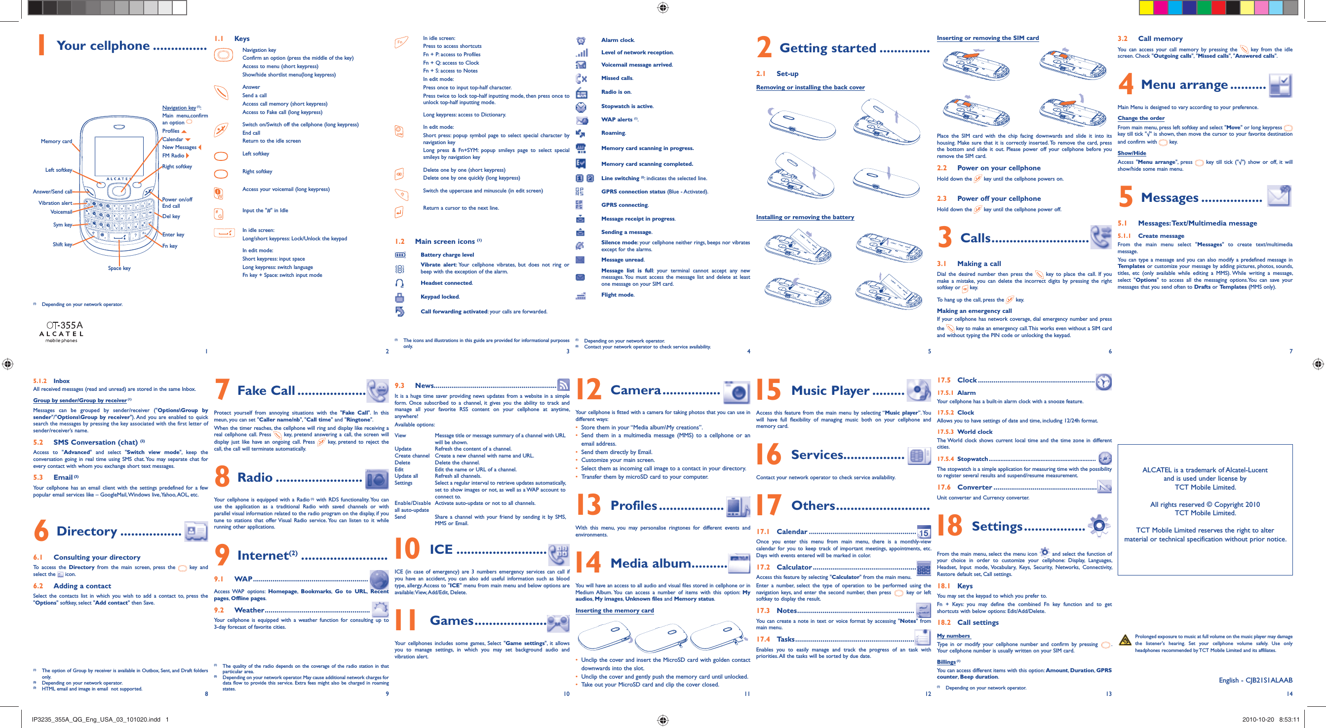12345678 9 10 11 12 13 141 Your cellphone ...............VoicemailSym keyVibration alertDel keyMemory cardPower on/offEnd callAnswer/Send callNavigation key (1): Main menu,confirm an option Profiles   Calendar   New Messages FM Radio Shift keyLeft softkeySpace keyFn keyEnter keyRight softkey Prolonged exposure to music at full volume on the music player may damage the listener&apos;s hearing. Set your cellphone volume safely. Use only headphones recommended by TCT Mobile Limited and its affiliates.1.1 KeysNavigation keyConfirm an option (press the middle of the key)Access to menu (short keypress)Show/hide shortlist menu(long keypress)AnswerSend a callAccess call memory (short keypress)Access to Fake call (long keypress)Switch on/Switch off the cellphone (long keypress)End callReturn to the idle screenLeft softkeyRight softkeyAccess your voicemail (long keypress)Input the &quot;#&quot; in IdleIn idle screen:Long/short keypress: Lock/Unlock the keypadIn edit mode: Short keypress: input spaceLong keypress: switch languageFn key + Space: switch input modeIn idle screen:Press to access shortcutsFn + P: access to ProfilesFn + Q: access to ClockFn + S: access to NotesIn edit mode:Press once to input top-half character.Press twice to lock top-half inputting mode, then press once to unlock top-half inputting mode.Long keypress: access to Dictionary.In edit mode:Short press: popup symbol page to select special character by navigation key Long press &amp; Fn+SYM: popup smileys page to select special smileys by navigation key Delete one by one (short keypress)Delete one by one quickly (long keypress)Switch the uppercase and minuscule (in edit screen)Return a cursor to the next line.1.2  Main screen icons (1)Battery charge levelVibrate alert: Your cellphone vibrates, but does not ring or beep with the exception of the alarm.Headset connected.Keypad locked.Call forwarding activated: your calls are forwarded.Alarm clock.Level of network reception.Voicemail message arrived.Missed calls.Radio is on.Stopwatch is active.WAP alerts (1).Roaming.Memory card scanning in progress.Memory card scanning completed. Line switching (2): indicates the selected line.GPRS connection status (Blue - Activated).GPRS connecting.Message receipt in progress.Sending a message.Silence mode: your cellphone neither rings, beeps nor vibrates except for the alarms.Message unread.Message list is full: your terminal cannot accept any new messages. You must access the message list and delete at least one message on your SIM card.Flight mode.(1)  Depending on your network operator.(2)  Contact your network operator to check service availability.Installing or removing the battery2 Getting started ..............2.1 Set-upRemoving or installing the back coverInserting or removing the SIM cardPlace the SIM card with the chip facing downwards and slide it into its housing. Make sure that it is correctly inserted. To remove the card, press the bottom and slide it out. Please power off your cellphone before you remove the SIM card. 2.2  Power on your cellphoneHold down the   key until the cellphone powers on.2.3  Power off your cellphoneHold down the   key until the cellphone power off.3 Calls ...........................3.1  Making a callDial the desired number then press the   key to place the call. If you make a mistake, you can delete the incorrect digits by pressing the right softkey or   key.To hang up the call, press the   key.Making an emergency callIf your cellphone has network coverage, dial emergency number and press the   key to make an emergency call. This works even without a SIM card and without typing the PIN code or unlocking the keypad. 3.2 Call memory You can access your call memory by pressing the   key from the idle screen. Check &quot;Outgoing calls&quot;, &quot;Missed calls&quot;, &quot;Answered calls&quot;.4 Menu arrange ..........Main Menu is designed to vary according to your preference.Change the orderFrom main menu, press left softkey and select &quot;Move&quot; or long keypress   key till tick &quot;√&quot; is shown, then move the cursor to your favorite destination and confirm with   key.Show/HideAccess &quot;Menu arrange&quot;, press   key till tick (&quot;√&quot;) show or off, it will show/hide some main menu.5 Messages .................5.1 Messages: Text/Multimedia message5.1.1 Create messageFrom the main menu select &quot;Messages&quot; to create text/multimedia message.You can type a message and you can also modify a predefined message in Templates or customize your message by adding pictures, photos, sounds, titles, etc (only available while editing a MMS). While writing a message, select &quot;Options&quot; to access all the messaging options.You can save your messages that you send often to Drafts or Templates (MMS only).(1)  The icons and illustrations in this guide are provided for informational purposes only.(1)  Depending on your network operator.(1)  The quality of the radio depends on the coverage of the radio station in that particular area.(2)  Depending on your network operator. May cause additional network charges for data flow to provide this service. Extra fees might also be charged in roaming states.5.1.2 InboxAll received messages (read and unread) are stored in the same Inbox.Group by sender/Group by receiver (1)Messages can be grouped by sender/receiver (&quot;Options\Group by sender&quot;/&quot;Options\Group by receiver&quot;). And you are enabled to quick search the messages by pressing the key associated with the first letter of sender/receiver’s name.5.2  SMS Conversation (chat) (2)Access to &quot;Advanced&quot; and select &quot;Switch view mode&quot;, keep the conversation going in real time using SMS chat. You may separate chat for every contact with whom you exchange short text messages.5.3 Email (3)Your cellphone has an email client with the settings predefined for a few popular email services like – GoogleMail, Windows live, Yahoo, AOL, etc.6 Directory .................6.1  Consulting your directoryTo access the Directory from the main screen, press the   key and select the   icon. 6.2  Adding a contactSelect the contacts list in which you wish to add a contact to, press the &quot;Options&quot; softkey, select &quot;Add contact&quot; then Save.7 Fake Call ...................Protect yourself from annoying situations with the &quot;Fake Call&quot;. In this meun, you can set &quot;Caller name/nb&quot;, &quot;Call time&quot; and &quot;Ringtone&quot;.When the timer reaches, the cellphone will ring and display like receiving a real cellphone call. Press   key, pretend answering a call, the screen will display just like have an ongoing call. Press   key, pretend to reject the call, the call will terminate automatically.8 Radio ........................Your cellphone is equipped with a Radio (1) with RDS functionality. You can use the application as a traditional Radio with saved channels or with parallel visual information related to the radio program on the display, if you tune to stations that offer Visual Radio service. You can listen to it while running other applications.9 Internet(2) ........................9.1 WAP ...........................................................Access WAP  options: Homepage,  Bookmarks,  Go to URL,  Recent pages,  Offline pages.9.2 Weather ......................................................Your cellphone is equipped with a weather function for consulting up to 3-day forecast of favorite cities.9.3 News...............................................................It is a huge time saver providing news updates from a website in a simple form. Once subscribed to a channel, it gives you the ability to track and manage all your favorite RSS content on your cellphone at anytime, anywhere! Available options:View  Message title or message summary of a channel with URL will be shown.Update Refresh the content of a channel.Create channel Create a new channel with name and URL.Delete Delete the channel.Edit Edit the name or URL of a channel.Update all Refresh all channels.Settings  Select a regular interval to retrieve updates automatically, set to show images or not, as well as a WAP account to connect to.Enable/Disable all auto-update Activate auto-update or not to all channels.Send  Share a channel with your friend by sending it by SMS, MMS or Email. 10 ICE .........................ICE (in case of emergency) are 3 numbers emergency services can call if you have an accident, you can also add useful information such as blood type, allergy. Access to &quot;ICE&quot; menu from main menu and below options are available: View, Add/Edit,  Delete. 11 Games ....................Your cellphones includes some games, Select &quot;Game settings&quot;, it allows you to manage settings, in which you may set background audio and vibration alert.   12 Camera ................Your cellphone is fitted with a camera for taking photos that you can use in different ways:•  Store them in your “Media album\My creations”.•  Send them in a multimedia message (MMS) to a cellphone or an email address.•  Send them directly by Email.•  Customize your main screen.•  Select them as incoming call image to a contact in your directory.•  Transfer them by microSD card to your computer.  13 Profiles ..................With this menu, you may personalise ringtones for different events and environments. 14 Media album. .........You will have an access to all audio and visual files stored in cellphone or in Medium Album. You can access a number of items with this option: My audios, My images,  Unknown files and Memory status.Inserting the memory card•  Unclip the cover and insert the MicroSD card with golden contact downwards into the slot.•  Unclip the cover and gently push the memory card until unlocked.•  Take out your MicroSD card and clip the cover closed. 15 Music Player .........Access this feature from the main menu by selecting “Music player”. You will have full flexibility of managing music both on your cellphone and memory card. 16 Services.................Contact your network operator to check service availability. 17 Others ..........................17.1 Calendar .......................................................Once you enter this menu from main menu, there is a monthly-view calendar for you to keep track of important meetings, appointments, etc. Days with events entered will be marked in color.17.2 Calculator .....................................................Access this feature by selecting &quot;Calculator&quot; from the main menu.Enter a number, select the type of operation to be performed using the navigation keys, and enter the second number, then press   key or left softkey to display the result.17.3 Notes ............................................................You can create a note in text or voice format by accessing &quot;Notes&quot; from main menu.17.4 Tasks .............................................................Enables you to easily manage and track the progress of an task with priorities. All the tasks will be sorted by due date.17.5 Clock ............................................................17.5.1 AlarmYour cellphone has a built-in alarm clock with a snooze feature.17.5.2 ClockAllows you to have settings of date and time, including 12/24h format.17.5.3 World clockThe World clock shows current local time and the time zone in different cities.17.5.4 Stopwatch ................................................................  The stopwatch is a simple application for measuring time with the possibility to register several results and suspend/resume measurement.17.6 Converter .....................................................Unit converter and Currency converter. 18 Settings .................From the main menu, select the menu icon   and select the function of your choice in order to customize your cellphone: Display, Languages, Headset, Input mode, Vocabulary, Keys, Security, Networks, Connectivity, Restore default set, Call settings.18.1 KeysYou may set the keypad to which you prefer to. Fn + Keys: you may define the combined Fn key function and to get shortcuts with below options: Edit/Add/Delete.18.2 Call settingsMy numbers Type in or modify your cellphone number and confirm by pressing  . Your cellphone number is usually written on your SIM card.Billings (1)You can access different items with this option: Amount, Duration, GPRS counter, Beep duration.ALCATEL is a trademark of Alcatel-Lucentand is used under license by TCT Mobile Limited.All rights reserved © Copyright 2010TCT Mobile Limited.TCT Mobile Limited reserves the right to alter material or technical specification without prior notice.English - CJB21S1ALAAB(1)  The option of Group by receiver is available in Outbox, Sent, and Draft folders only.(2)  Depending on your network operator.(3)  HTML email and image in email  not supported. (1)  Depending on your network operator.AIP3235_355A_QG_Eng_USA_03_101020.indd   1IP3235_355A_QG_Eng_USA_03_101020.indd   1 2010-10-20   8:53:112010-10-20   8:53:11