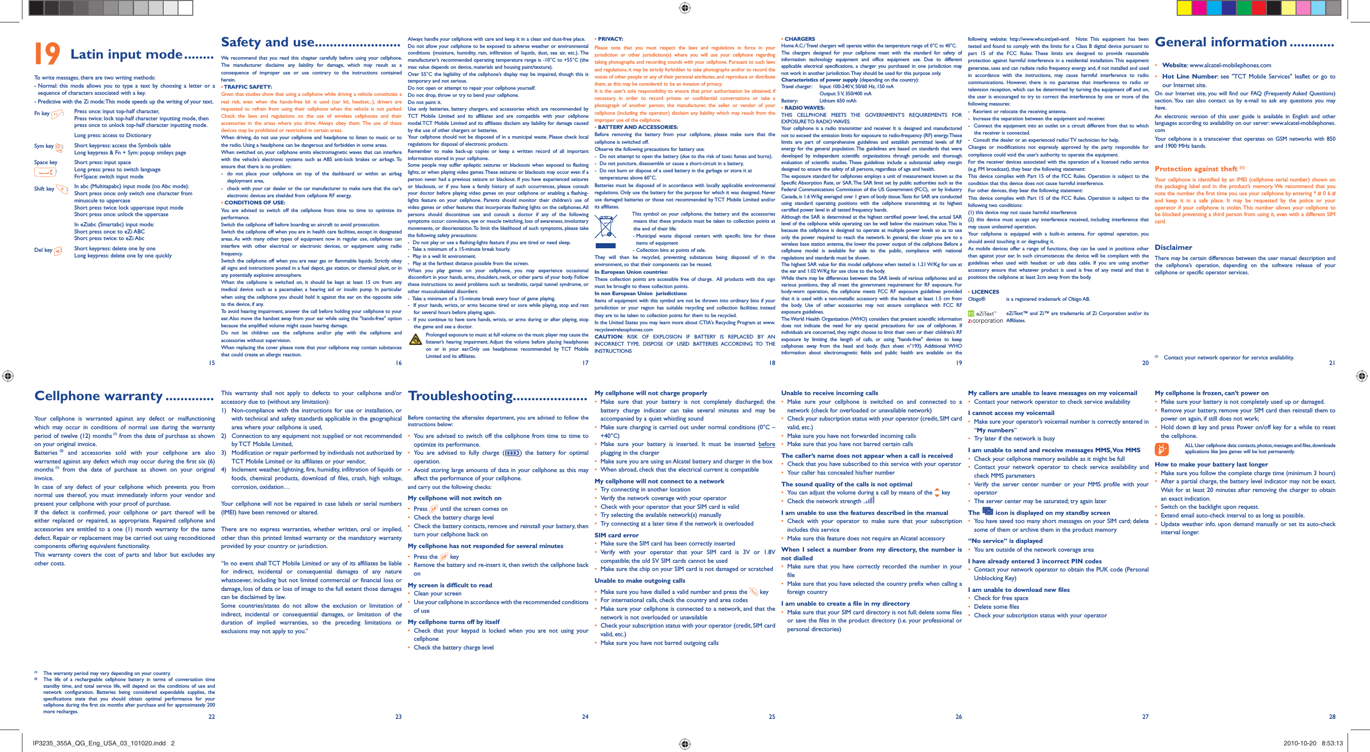 15 16 17 18 19 20 2127 2822 23 24 25 26Safety and use .......................We recommend that you read this chapter carefully before using your cellphone. The manufacturer disclaims any liability for damage, which may result as a consequence of improper use or use contrary to the instructions contained herein.• TRAFFIC  SAFETY:Given that studies show that using a cellphone while driving a vehicle constitutes a real risk, even when the hands-free kit is used (car kit, headset...), drivers are requested to refrain from using their cellphone when the vehicle is not parked. Check the laws and regulations on the use of wireless cellphones and their accessories in the areas where you drive. Always obey them. The use of these devices may be prohibited or restricted in certain areas.When driving, do not use your cellphone and headphone to listen to music or to the radio. Using a headphone can be dangerous and forbidden in some areas.When switched on, your cellphone emits electromagnetic waves that can interfere with the vehicle’s electronic systems such as ABS anti-lock brakes or airbags. To ensure that there is no problem:-  do not place your cellphone on top of the dashboard or within an airbag  deployment area,-  check with your car dealer or the car manufacturer to make sure that the car’s   electronic devices are shielded from cellphone RF energy.• CONDITIONS OF USE:You are advised to switch off the cellphone from time to time to optimize its performance.Switch the cellphone off before boarding an aircraft to avoid prosecution.Switch the cellphone off when you are in health care facilities, except in designated areas. As with many other types of equipment now in regular use, cellphones can interfere with other electrical or electronic devices, or equipment using radio frequency.Switch the cellphone off when you are near gas or flammable liquids. Strictly obey all signs and instructions posted in a fuel depot, gas station, or chemical plant, or in any potentially explosive atmosphere.When the cellphone is switched on, it should be kept at least 15 cm from any medical device such as a pacemaker, a hearing aid or insulin pump. In particular when using the cellphone you should hold it against the ear on the opposite side to the device, if any. To avoid hearing impairment, answer the call before holding your cellphone to your ear. Also move the handset away from your ear while using the &quot;hands-free&quot; option because the amplified volume might cause hearing damage.Do not let children use the cellphone and/or play with the cellphone and accessories without supervision.When replacing the cover please note that your cellphone may contain substances that could create an allergic reaction.This warranty shall not apply to defects to your cellphone and/or accessory due to (without any limitation):1)  Non-compliance with the instructions for use or installation, or with technical and safety standards applicable in the geographical area where your cellphone is used, 2)  Connection to any equipment not supplied or not recommended by TCT Mobile Limited,3)  Modification or repair performed by individuals not authorized by TCT Mobile Limited or its affiliates or your vendor,4)  Inclement weather, lightning, fire, humidity, infiltration of liquids or foods, chemical products, download of files, crash, high voltage, corrosion, oxidation…Your cellphone will not be repaired in case labels or serial numbers (IMEI) have been removed or altered.There are no express warranties, whether written, oral or implied, other than this printed limited warranty or the mandatory warranty provided by your country or jurisdiction.“In no event shall TCT Mobile Limited or any of its affiliates be liable for indirect, incidental or consequential damages of any nature whatsoever, including but not limited commercial or financial loss or damage, loss of data or loss of image to the full extent those damages can be disclaimed by law. Some countries/states do not allow the exclusion or limitation of indirect, incidental or consequential damages, or limitation of the duration of implied warranties, so the preceding limitations or exclusions may not apply to you.”Cellphone warranty .............Your cellphone is warranted against any defect or malfunctioning which may occur in conditions of normal use during the warranty period of twelve (12) months (1) from the date of purchase as shown on your original invoice.Batteries (2) and accessories sold with your cellphone are also warranted against any defect which may occur during the first six (6) months (1) from the date of purchase as shown on your original invoice.In case of any defect of your cellphone which prevents you from normal use thereof, you must immediately inform your vendor and present your cellphone with your proof of purchase.If the defect is confirmed, your cellphone or part thereof will be either replaced or repaired, as appropriate. Repaired cellphone and accessories are entitled to a one (1) month warranty for the same defect. Repair or replacement may be carried out using reconditioned components offering equivalent functionality. This warranty covers the cost of parts and labor but excludes any other costs. General information ............• Website: www.alcatel-mobilephones.com• Hot Line Number: see &quot;TCT Mobile Services&quot; leaflet or go to our Internet site.On our Internet site, you will find our FAQ (Frequently Asked Questions) section. You can also contact us by e-mail to ask any questions you may have. An electronic version of this user guide is available in English and other languages according to availability on our server: www.alcatel-mobilephones.comYour cellphone is a transceiver that operates on GSM networks with 850 and 1900 MHz bands.Protection against theft (1)Your cellphone is identified by an IMEI (cellphone serial number) shown on the packaging label and in the product’s memory. We recommend that you note the number the first time you use your cellphone by entering * # 0 6 # and keep it in a safe place. It may be requested by the police or your operator if your cellphone is stolen. This number allows your cellphone to be blocked preventing a third person from using it, even with a different SIM card.DisclaimerThere may be certain differences between the user manual description and the cellphone’s operation, depending on the software release of your cellphone or specific operator services.Always handle your cellphone with care and keep it in a clean and dust-free place.Do not allow your cellphone to be exposed to adverse weather or environmental conditions (moisture, humidity, rain, infiltration of liquids, dust, sea air, etc.). The manufacturer’s recommended operating temperature range is -10°C to +55°C (the max value depends on device, materials and housing paint/texture).Over 55°C the legibility of the cellphone’s display may be impaired, though this is temporary and not serious. Do not open or attempt to repair your cellphone yourself.Do not drop, throw or try to bend your cellphone.Do not paint it.Use only batteries, battery chargers, and accessories which are recommended by TCT Mobile Limited and its affiliates and are compatible with your cellphone model.TCT Mobile Limited and its affiliates disclaim any liability for damage caused by the use of other chargers or batteries.Your cellphone should not be disposed of in a municipal waste. Please check local regulations for disposal of electronic products.Remember to make back-up copies or keep a written record of all important information stored in your cellphone.Some people may suffer epileptic seizures or blackouts when exposed to flashing lights, or when playing video games. These seizures or blackouts may occur even if a person never had a previous seizure or blackout. If you have experienced seizures or blackouts, or if you have a family history of such occurrences, please consult your doctor before playing video games on your cellphone or enabling a flashing-lights feature on your cellphone. Parents should monitor their children’s use of video games or other features that incorporate flashing lights on the cellphones. All persons should discontinue use and consult a doctor if any of the following symptoms occur: convulsion, eye or muscle twitching, loss of awareness, involuntary movements, or disorientation. To limit the likelihood of such symptoms, please take the following safety precautions:-  Do not play or use a flashing-lights feature if you are tired or need sleep.-  Take a minimum of a 15-minute break hourly.-  Play in a well lit environment.-  Play at the farthest distance possible from the screen.When you play games on your cellphone, you may experience occasional discomfort in your hands, arms, shoulders, neck, or other parts of your body. Follow these instructions to avoid problems such as tendinitis, carpal tunnel syndrome, or other musculoskeletal disorders:-  Take a minimum of a 15-minute break every hour of game playing.-  If your hands, wrists, or arms become tired or sore while playing, stop and rest for several hours before playing again.-  If you continue to have sore hands, wrists, or arms during or after playing, stop the game and see a doctor. Prolonged exposure to music at full volume on the music player may cause the listener’s hearing impairment. Adjust the volume before placing headphones on or in your ear.Only use headphones recommended by TCT Mobile Limited and its affiliates.Troubleshooting....................Before contacting the aftersales department, you are advised to follow the instructions below:•  You are advised to switch off the cellphone from time to time to optimize its performance.•  You are advised to fully charge ( ) the battery for optimal operation.•  Avoid storing large amounts of data in your cellphone as this may affect the performance of your cellphone. and carry out the following checks:My cellphone will not switch on•   Press   until the screen comes on•   Check the battery charge level•   Check the battery contacts, remove and reinstall your battery, then turn your cellphone back onMy cellphone has not responded for several minutes•   Press  the   key•  Remove the battery and re-insert it, then switch the cellphone back on My screen is difficult to read•   Clean your screen•   Use your cellphone in accordance with the recommended conditions of useMy cellphone turns off by itself•  Check that your keypad is locked when you are not using your cellphone•   Check the battery charge level• PRIVACY:Please note that you must respect the laws and regulations in force in your jurisdiction or other jurisdiction(s) where you will use your cellphone regarding taking photographs and recording sounds with your cellphone. Pursuant to such laws and regulations, it may be strictly forbidden to take photographs and/or to record the voices of other people or any of their personal attributes, and reproduce or distribute them, as this may be considered to be an invasion of privacy.  It is the user’s sole responsibility to ensure that prior authorization be obtained, if necessary, in order to record private or confidential conversations or take a photograph of another person; the manufacturer, the seller or vendor of your cellphone (including the operator) disclaim any liability which may result from the improper use of the cellphone.• BATTERY AND ACCESSORIES:Before removing the battery from your cellphone, please make sure that the cellphone is switched off. Observe the following precautions for battery use: -  Do not attempt to open the battery (due to the risk of toxic fumes and burns). -  Do not puncture, disassemble or cause a short-circuit in a battery, -  Do not burn or dispose of a used battery in the garbage or store it at    temperatures above 60°C. Batteries must be disposed of in accordance with locally applicable environmental regulations. Only use the battery for the purpose for which it was designed. Never use damaged batteries or those not recommended by TCT Mobile Limited and/or its affiliates.  This symbol on your cellphone, the battery and the accessories means that these products must be taken to collection points at the end of their life: -  Municipal waste disposal centers with specific bins for these items of equipment  - Collection bins at points of sale.They will then be recycled, preventing substances being disposed of in the environment, so that their components can be reused.In European Union countries:These collection points are accessible free of charge.  All products with this sign must be brought to these collection points.In non European Union  jurisdictions:Items of equipment with this symbol are not be thrown into ordinary bins if your jurisdiction or your region has suitable recycling and collection facilities; instead they are to be taken to collection points for them to be recycled.In the United States you may learn more about CTIA’s Recycling Program at www.recyclewirelessphones.comCAUTION: RISK OF EXPLOSION IF BATTERY IS REPLACED BY AN INCORRECT TYPE. DISPOSE OF USED BATTERIES ACCORDING TO THE INSTRUCTIONSMy cellphone will not charge properly•  Make sure that your battery is not completely discharged; the battery charge indicator can take several minutes and may be accompanied by a quiet whistling sound•   Make sure charging is carried out under normal conditions (0°C – +40°C)•  Make sure your battery is inserted. It must be inserted before plugging in the charger•   Make sure you are using an Alcatel battery and charger in the box•   When abroad, check that the electrical current is compatibleMy cellphone will not connect to a network•   Try connecting in another location•   Verify the network coverage with your operator•   Check with your operator that your SIM card is valid•   Try selecting the available network(s) manually •   Try connecting at a later time if the network is overloadedSIM card error•   Make sure the SIM card has been correctly inserted•  Verify with your operator that your SIM card is 3V or 1.8V  compatible; the old 5V SIM cards cannot be used•   Make sure the chip on your SIM card is not damaged or scratchedUnable to make outgoing calls•   Make sure you have dialled a valid number and press the   key•   For international calls, check the country and area codes•   Make sure your cellphone is connected to a network, and that the network is not overloaded or unavailable•   Check your subscription status with your operator (credit, SIM card valid, etc.)•   Make sure you have not barred outgoing calls • CHARGERSHome A.C./ Travel chargers will operate within the temperature range of: 0°C to 40°C.The chargers designed for your cellphone meet with the standard for safety of information technology equipment and office equipment use. Due to different applicable electrical specifications, a charger you purchased in one jurisdiction may not work in another jurisdiction. They should be used for this purpose only.Characteristics of power supply (depending on the country):Travel charger:  Input: 100-240 V, 50/60 Hz, 150 mA  Output: 5 V, 350/400 mABattery:  Lithium 650 mAh• RADIO WAVES:THIS CELLPHONE MEETS THE GOVERNMENT’S REQUIREMENTS FOR EXPOSURE TO  RADIO WAVES.Your cellphone is a radio transmitter and receiver. It is designed and manufactured not to exceed the emission limits for exposure to radio-frequency (RF) energy. These limits are part of comprehensive guidelines and establish permitted levels of RF energy for the general population. The guidelines are based on standards that were developed by independent scientific organizations through periodic and thorough evaluation of scientific studies. These guidelines include a substantial safety margin designed to ensure the safety of all persons, regardless of age and health.The exposure standard for cellphones employs a unit of measurement known as the Specific Absorption Rate, or SAR. The SAR limit set by public authorities such as the Federal Communications Commission of the US Government (FCC),  or by Industry Canada, is 1.6 W/kg averaged over 1 gram of body tissue. Tests for SAR are conducted using standard operating positions with the cellphone transmitting at its highest certified power level in all tested frequency bands.Although the SAR is determined at the highest certified power level, the actual SAR level of the cellphone while operating can be well below the maximum value. This is because the cellphone is designed to operate at multiple power levels so as to use only the power required to reach the network. In general, the closer you are to a wireless base station antenna, the lower the power output of the cellphone Before a cellphone model is available for sale to the public, compliance with national regulations and standards must be shown.The highest SAR value for this model cellphone when tested is 1.21 W/Kg for use at the ear and 1.02 W/Kg for use close to the body.     While there may be differences between the SAR levels of various cellphones and at various positions, they all meet the government requirement for RF exposure. For body-worn operation, the cellphone meets FCC RF exposure guidelines provided that it is used with a non-metallic accessory with the handset at least 1.5 cm from the body. Use of other accessories may not ensure compliance with FCC RF exposure guidelines.The World Health Organization (WHO) considers that present scientific information does not indicate the need for any special precautions for use of cellphones. If individuals are concerned, they might choose to limit their own or their children’s RF exposure by limiting the length of calls, or using &quot;hands-free&quot; devices to keep cellphones away from the head and body. (fact sheet n°193). Additional WHO information about electromagnetic fields and public health are available on the Unable to receive incoming calls•  Make sure your cellphone is switched on and connected to a network (check for overloaded or unavailable network)•   Check your subscription status with your operator (credit, SIM card valid, etc.)•   Make sure you have not forwarded incoming calls•   Make sure that you have not barred certain callsThe caller’s name does not appear when a call is received•   Check that you have subscribed to this service with your operator•   Your caller has concealed his/her numberThe sound quality of the calls is not optimal•   You can adjust the volume during a call by means of the   key•   Check the network strength I am unable to use the features described in the manual•  Check with your operator to make sure that your subscription includes this service•   Make sure this feature does not require an Alcatel accessoryWhen I select a number from my directory, the number is not dialled•  Make sure that you have correctly recorded the number in your file•   Make sure that you have selected the country prefix when calling a foreign countryI am unable to create a file in my directory•   Make sure that your SIM card directory is not full; delete some files or save the files in the product directory (i.e. your professional or personal directories)following website: http://www.who.int/peh-emf.  Note: This equipment has been tested and found to comply with the limits for a Class B digital device pursuant to part 15 of the FCC Rules. These limits are designed to provide reasonable protection against harmful interference in a residential installation. This equipment generates, uses and can radiate radio frequency energy and, if not installed and used in accordance with the instructions, may cause harmful interference to radio communications. However, there is no guarantee that interference to radio or television reception, which can be determined by turning the equipment off and on, the user is encouraged to try to correct the interference by one or more of the following measures:-  Reorient or relocate the receiving antenna.-  Increase the separation between the equipment and receiver.-  Connect the equipment into an outlet on a circuit different from that to which the receiver is connected.-  Consult the dealer or an experienced radio/ TV technician for help.Changes or modifications not expressly approved by the party responsible for compliance could void the user’s authority to operate the equipment.For the receiver devices associated with the operation of a licensed radio service (e.g. FM broadcast), they bear the following statement:This device complies with Part 15 of the FCC Rules. Operation is subject to the condition that this device does not cause harmful interference.For other devices, they bear the following statement:This device complies with Part 15 of the FCC Rules. Operation is subject to the following two conditions:(1) this device may not cause harmful interference(2) this device must accept any interference received, including interference that may cause undesired operation.Your cellphone is equipped with a built-in antenna. For optimal operation, you should avoid touching it or degrading it.As mobile devices offer a range of functions, they can be used in positions other than against your ear. In such circumstances the device will be compliant with the guidelines when used with headset or usb data cable. If you are using another accessory ensure that whatever product is used is free of any metal and that it positions the cellphone at least 2cm away from the body.• LICENCES Obigo®   is a registered trademark of Obigo AB.  eZiText™ and Zi™ are trademarks of Zi Corporation and/or its Affiliates.My callers are unable to leave messages on my voicemail•   Contact your network operator to check service availabilityI cannot access my voicemail•   Make sure your operator’s voicemail number is correctly entered in “My numbers”•   Try later if the network is busyI am unable to send and receive messages MMS, Vox MMS•   Check your cellphone memory available as it might be full•  Contact your network operator to check service availability and check MMS parameters •  Verify the server center number or your MMS profile with your operator•   The server center may be saturated; try again laterThe   icon is displayed on my standby screen•   You have saved too many short messages on your SIM card; delete some of them or archive them in the product memory“No service” is displayed•   You are outside of the network coverage areaI have already entered 3 incorrect PIN codes•   Contact your network operator to obtain the PUK code (Personal Unblocking Key)I am unable to download new files•   Check for free space•   Delete some files•   Check your subscription status with your operator(1)  The warranty period may vary depending on your country.(2)  The life of a rechargeable cellphone battery in terms of conversation time standby time, and total service life, will depend on the conditions of use and network configuration. Batteries being considered expendable supplies, the specifications state that you should obtain optimal performance for your cellphone during the first six months after purchase and for approximately 200  more recharges.(1)  Contact your network operator for service availability. 19  Latin input mode ........To write messages, there are two writing methods:-  Normal: this mode allows you to type a text by choosing a letter or a sequence of characters associated with a key.-  Predictive with the Zi mode: This mode speeds up the writing of your text.Fn key  :Press once: input top-half character, Press twice: lock top-half character inputting mode, then press once to unlock top-half character inputting mode.Long press: access to DictionarySym key  :Short keypress: access the Symbols tableLong keypress &amp; Fn + Sym: popup smileys pageSpace key :Short press: input spaceLong press: press to switch language Fn+Space: switch input modeShift key  :In abc (Multitapabc) input mode (no Abc mode):Short press once: only switch one character from minuscule to uppercaseShort press twice: lock uppercase input modeShort press once: unlock the uppercaseIn eZiabc (Smartabc) input mode:Short press once: to eZi ABCShort press twice: to eZi AbcDel key  :Short keypress: delete one by oneLong keypress: delete one by one quicklyMy cellphone is frozen, can’t power on•   Make sure your battery is not completely used up or damaged.•   Remove your battery, remove your SIM card then reinstall them to power on again, if still does not work;•   Hold down # key and press Power on/off key for a while to reset the cellphone.  ALL User cellphone data: contacts, photos, messages and files, downloade   applications like Java games will be lost permanently.How to make your battery last longer•  Make sure you follow the complete charge time (minimum 3 hours)•   After a partial charge, the battery level indicator may not be exact. Wait for at least 20 minutes after removing the charger to obtain an exact indication.•   Switch on the backlight upon request.•   Extend email auto-check interval to as long as possible. •  Update weather info. upon demand manually or set its auto-check interval longer. IP3235_355A_QG_Eng_USA_03_101020.indd   2IP3235_355A_QG_Eng_USA_03_101020.indd   2 2010-10-20   8:53:132010-10-20   8:53:13