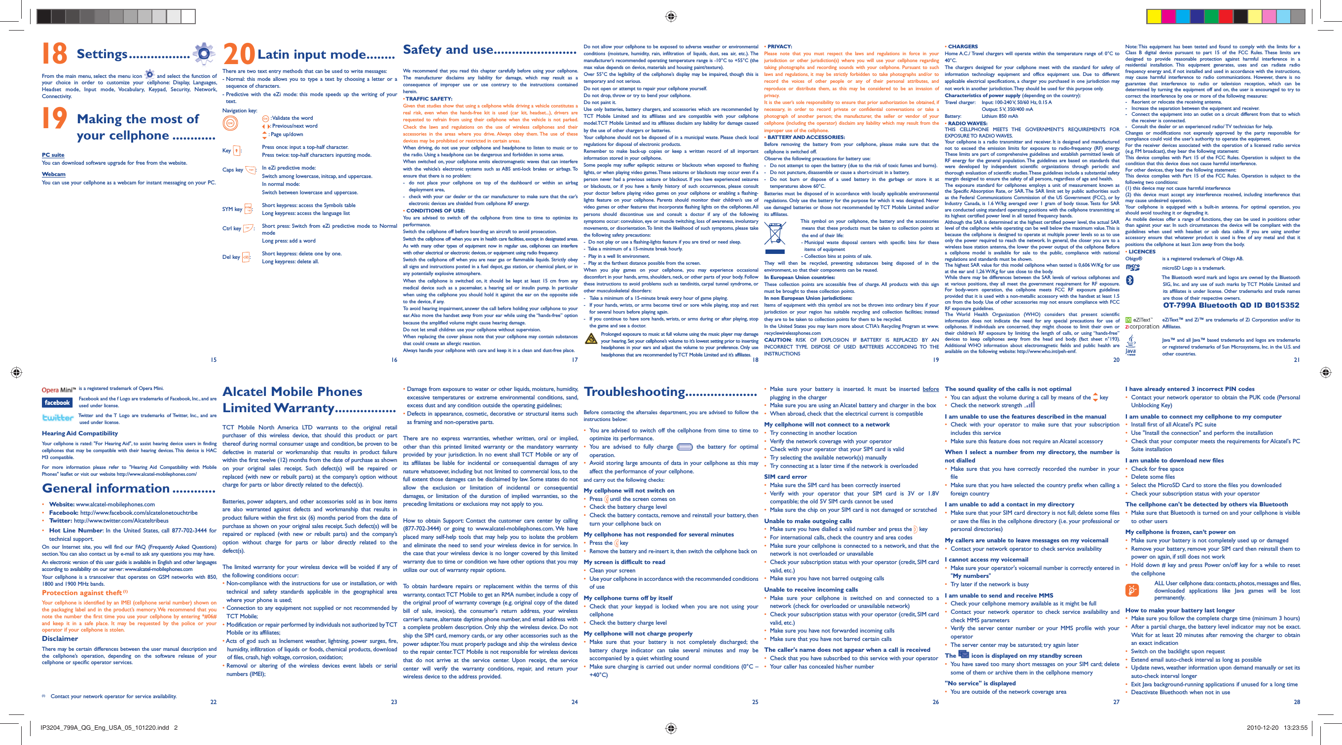 15 16 17 18 19 20 2122 23 24 25 26 27 28 18 Settings .................From the main menu, select the menu icon   and select the function of your choice in order to customize your cellphone: Display, Languages, Headset mode, Input mode, Vocabulary, Keypad, Security, Network, Connectivity. 19  Making the most of your cellphone ............PC suiteYou can download software upgrade for free from the website.WebcamYou can use your cellphone as a webcam for instant messaging on your PC.20 Latin input mode........There are two text entry methods that can be used to write messages:-  Normal: this mode allows you to type a text by choosing a letter or a sequence of characters.-  Predictive with the eZi mode: this mode speeds up the writing of your text.Navigation key: :  Validate the word:  Previous/next word : Page up/downKey  :Press once: input a top-half character.Press twice: top-half characters inputting mode.Caps key  :In eZi predictive mode: Switch among lowercase, initcap, and uppercase.In normal mode: Switch between lowercase and uppercase.SYM key  :Short keypress: access the Symbols tableLong keypress: access the language listCtrl key  :Short press: Switch from eZi predictive mode to Normal modeLong press: add a wordDel key  :Short keypress: delete one by one.Long keypress: delete all.Safety and use .......................We recommend that you read this chapter carefully before using your cellphone. The manufacturer disclaims any liability for damage, which may result as a consequence of improper use or use contrary to the instructions contained herein.• TRAFFIC  SAFETY:Given that studies show that using a cellphone while driving a vehicle constitutes a real risk, even when the hands-free kit is used (car kit, headset...), drivers are requested to refrain from using their cellphone when the vehicle is not parked. Check the laws and regulations on the use of wireless cellphones and their accessories in the areas where you drive. Always obey them. The use of these devices may be prohibited or restricted in certain areas.When driving, do not use your cellphone and headphone to listen to music or to the radio. Using a headphone can be dangerous and forbidden in some areas.When switched on, your cellphone emits electromagnetic waves that can interfere with the vehicle’s electronic systems such as ABS anti-lock brakes or airbags. To ensure that there is no problem:-  do not place your cellphone on top of the dashboard or within an airbag  deployment area,-  check with your car dealer or the car manufacturer to make sure that the car’s   electronic devices are shielded from cellphone RF energy.• CONDITIONS OF USE:You are advised to switch off the cellphone from time to time to optimize its performance.Switch the cellphone off before boarding an aircraft to avoid prosecution.Switch the cellphone off when you are in health care facilities, except in designated areas. As with many other types of equipment now in regular use, cellphones can interfere with other electrical or electronic devices, or equipment using radio frequency.Switch the cellphone off when you are near gas or flammable liquids. Strictly obey all signs and instructions posted in a fuel depot, gas station, or chemical plant, or in any potentially explosive atmosphere.When the cellphone is switched on, it should be kept at least 15 cm from any medical device such as a pacemaker, a hearing aid or insulin pump. In particular when using the cellphone you should hold it against the ear on the opposite side to the device, if any. To avoid hearing impairment, answer the call before holding your cellphone to your ear. Also move the handset away from your ear while using the “hands-free” option because the amplified volume might cause hearing damage.Do not let small children use your cellphone without supervision.When replacing the cover please note that your cellphone may contain substances that could create an allergic reaction.Always handle your cellphone with care and keep it in a clean and dust-free place.•  Damage from exposure to water or other liquids, moisture, humidity, excessive temperatures or extreme environmental conditions, sand, excess dust and any condition outside the operating guidelines;•  Defects in appearance, cosmetic, decorative or structural items such as framing and non-operative parts.There are no express warranties, whether written, oral or implied, other than this printed limited warranty or the mandatory warranty provided by your jurisdiction. In no event shall TCT Mobile or any of its affiliates be liable for incidental or consequential damages of any nature whatsoever, including but not limited to commercial loss, to the full extent those damages can be disclaimed by law. Some states do not allow the exclusion or limitation of incidental or consequential damages, or limitation of the duration of implied warranties, so the preceding limitations or exclusions may not apply to you.How to obtain Support: Contact the customer care center by calling (877-702-3444) or going to www.alcatel-mobilephones.com. We have placed many self-help tools that may help you to isolate the problem and eliminate the need to send your wireless device in for service. In the case that your wireless device is no longer covered by this limited warranty due to time or condition we have other options that you may utilize our out of warranty repair options.To obtain hardware repairs or replacement within the terms of this warranty, contact TCT Mobile to get an RMA number, include a copy of the original proof of warranty coverage (e.g. original copy of the dated bill of sale, invoice), the consumer&apos;s return address, your wireless carrier’s name, alternate daytime phone number, and email address with a complete problem description. Only ship the wireless device. Do not ship the SIM card, memory cards, or any other accessories such as the power adapter. You must properly package and ship the wireless deviceto the repair center. TCT Mobile is not responsible for wireless devices that do not arrive at the service center. Upon receipt, the service center will verify the warranty conditions, repair, and return your wireless device to the address provided. Alcatel Mobile Phones Limited Warranty .................TCT Mobile North America LTD warrants to the original retail purchaser of this wireless device, that should this product or part thereof during normal consumer usage and condition, be proven to be defective in material or workmanship that results in product failure within the first twelve (12) months from the date of purchase as shown on your original sales receipt. Such defect(s) will be repaired or replaced (with new or rebuilt parts) at the company’s option without charge for parts or labor directly related to the defect(s).Batteries, power adapters, and other accessories sold as in box items are also warranted against defects and workmanship that results in product failure within the first six (6) months period from the date of purchase as shown on your original sales receipt. Such defect(s) will be repaired or replaced (with new or rebuilt parts) and the company’s option without charge for parts or labor directly related to the defect(s).The limited warranty for your wireless device will be voided if any of the following conditions occur:•  Non-compliance with the instructions for use or installation, or with technical and safety standards applicable in the geographical area where your phone is used;•  Connection to any equipment not supplied or not recommended by TCT Mobile;•  Modification or repair performed by individuals not authorized by TCT Mobile or its affiliates;•  Acts of god such as Inclement weather, lightning, power surges, fire, humidity, infiltration of liquids or foods, chemical products, download of files, crash, high voltage, corrosion, oxidation;•  Removal or altering of the wireless devices event labels or serial numbers (IMEI);  is a registered trademark of Opera Mini.  Facebook and the f Logo are trademarks of Facebook, Inc., and are used under license.  Twitter and the T Logo are trademarks of Twitter, Inc., and are used under license.Hearing Aid CompatibilityYour cellphone is rated: &quot;For Hearing Aid&quot;, to assist hearing device users in finding cellphones that may be compatible with their hearing devices. This device is HAC M3 compatible.For more information please refer to &quot;Hearing Aid Compatibility with Mobile Phones&quot; leaflet or visit our website http://www.alcatel-mobilephones.com/General information ............• Website: www.alcatel-mobilephones.com• Facebook: http://www.facebook.com/alcatelonetouchtribe• Twitter: http://www.twitter.com/Alcateltribeus• Hot Line Number: In the United States, call 877-702-3444 for technical support.On our Internet site, you will find our FAQ (Frequently Asked Questions) section. You can also contact us by e-mail to ask any questions you may have. An electronic version of this user guide is available in English and other languages according to availability on our server: www.alcatel-mobilephones.comYour cellphone is a transceiver that operates on GSM networks with 850, 1800 and 1900 MHz bands.Protection against theft (1)Your cellphone is identified by an IMEI (cellphone serial number) shown on the packaging label and in the product’s memory. We recommend that you note the number the first time you use your cellphone by entering *#06# and keep it in a safe place. It may be requested by the police or your operator if your cellphone is stolen. DisclaimerThere may be certain differences between the user manual description and the cellphone’s operation, depending on the software release of your cellphone or specific operator services.Do not allow your cellphone to be exposed to adverse weather or environmental conditions (moisture, humidity, rain, infiltration of liquids, dust, sea air, etc.). The manufacturer’s recommended operating temperature range is -10°C to +55°C (the max value depends on device, materials and housing paint/texture).Over 55°C the legibility of the cellphone’s display may be impaired, though this is temporary and not serious. Do not open or attempt to repair your cellphone yourself.Do not drop, throw or try to bend your cellphone.Do not paint it.Use only batteries, battery chargers, and accessories which are recommended by TCT Mobile Limited and its affiliates and are compatible with your cellphone model.TCT Mobile Limited and its affiliates disclaim any liability for damage caused by the use of other chargers or batteries.Your cellphone should not be disposed of in a municipal waste. Please check local regulations for disposal of electronic products.Remember to make back-up copies or keep a written record of all important information stored in your cellphone.Some people may suffer epileptic seizures or blackouts when exposed to flashing lights, or when playing video games. These seizures or blackouts may occur even if a person never had a previous seizure or blackout. If you have experienced seizures or blackouts, or if you have a family history of such occurrences, please consult your doctor before playing video games on your cellphone or enabling a flashing-lights feature on your cellphone. Parents should monitor their children’s use of video games or other features that incorporate flashing lights on the cellphones. All persons should discontinue use and consult a doctor if any of the following symptoms occur: convulsion, eye or muscle twitching, loss of awareness, involuntary movements, or disorientation. To limit the likelihood of such symptoms, please take the following safety precautions:-  Do not play or use a flashing-lights feature if you are tired or need sleep.-  Take a minimum of a 15-minute break hourly.-  Play in a well lit environment.-  Play at the farthest distance possible from the screen.When you play games on your cellphone, you may experience occasional discomfort in your hands, arms, shoulders, neck, or other parts of your body. Follow these instructions to avoid problems such as tendinitis, carpal tunnel syndrome, or other musculoskeletal disorders:-  Take a minimum of a 15-minute break every hour of game playing.-  If your hands, wrists, or arms become tired or sore while playing, stop and rest   for several hours before playing again.-  If you continue to have sore hands, wrists, or arms during or after playing, stop   the game and see a doctor. Prolonged exposure to music at full volume using the music player may damage your hearing. Set your cellphone’s volume to it’s lowest setting prior to inserting headphones in your ears and adjust the volume to your preference. Only use headphones that are recommended by TCT Mobile Limited and it’s affiliates.Troubleshooting....................Before contacting the aftersales department, you are advised to follow the instructions below:•  You are advised to switch off the cellphone from time to time to optimize its performance.•  You are advised to fully charge ( ) the battery for optimal operation.•  Avoid storing large amounts of data in your cellphone as this may affect the performance of your cellphone. and carry out the following checks:My cellphone will not switch on•   Press   until the screen comes on•   Check the battery charge level•   Check the battery contacts, remove and reinstall your battery, then turn your cellphone back onMy cellphone has not responded for several minutes•   Press  the   key•  Remove the battery and re-insert it, then switch the cellphone back onMy screen is difficult to read•   Clean your screen•   Use your cellphone in accordance with the recommended conditions of useMy cellphone turns off by itself•  Check that your keypad is locked when you are not using your cellphone•   Check the battery charge levelMy cellphone will not charge properly•  Make sure that your battery is not completely discharged; the battery charge indicator can take several minutes and may be accompanied by a quiet whistling sound•   Make sure charging is carried out under normal conditions (0°C – +40°C)• PRIVACY:Please note that you must respect the laws and regulations in force in your jurisdiction or other jurisdiction(s) where you will use your cellphone regarding taking photographs and recording sounds with your cellphone. Pursuant to such laws and regulations, it may be strictly forbidden to take photographs and/or to record the voices of other people or any of their personal attributes, and reproduce or distribute them, as this may be considered to be an invasion of privacy.  It is the user’s sole responsibility to ensure that prior authorization be obtained, if necessary, in order to record private or confidential conversations or take a photograph of another person; the manufacturer, the seller or vendor of your cellphone (including the operator) disclaim any liability which may result from the improper use of the cellphone.• BATTERY AND ACCESSORIES:Before removing the battery from your cellphone, please make sure that the cellphone is switched off. Observe the following precautions for battery use: -  Do not attempt to open the battery (due to the risk of toxic fumes and burns). -  Do not puncture, disassemble or cause a short-circuit in a battery, -  Do not burn or dispose of a used battery in the garbage or store it at temperatures above 60°C. Batteries must be disposed of in accordance with locally applicable environmental regulations. Only use the battery for the purpose for which it was designed. Never use damaged batteries or those not recommended by TCT Mobile Limited and/or its affiliates.  This symbol on your cellphone, the battery and the accessories means that these products must be taken to collection points at the end of their life:   -  Municipal waste disposal centers with specific bins for these items of equipment    - Collection bins at points of sale.They will then be recycled, preventing substances being disposed of in the environment, so that their components can be reused.In European Union countries:These collection points are accessible free of charge. All products with this sign must be brought to these collection points.In non European Union jurisdictions:Items of equipment with this symbol are not be thrown into ordinary bins if your jurisdiction or your region has suitable recycling and collection facilities; instead they are to be taken to collection points for them to be recycled.In the United States you may learn more about CTIA’s Recycling Program at www.recyclewirelessphones.comCAUTION: RISK OF EXPLOSION IF BATTERY IS REPLACED BY AN INCORRECT TYPE. DISPOSE OF USED BATTERIES ACCORDING TO THE INSTRUCTIONS•  Make sure your battery is inserted. It must be inserted before plugging in the charger•   Make sure you are using an Alcatel battery and charger in the box•   When abroad, check that the electrical current is compatibleMy cellphone will not connect to a network•   Try connecting in another location•   Verify the network coverage with your operator•   Check with your operator that your SIM card is valid•   Try selecting the available network(s) manually •   Try connecting at a later time if the network is overloadedSIM card error•   Make sure the SIM card has been correctly inserted•  Verify with your operator that your SIM card is 3V or 1.8V compatible; the old 5V SIM cards cannot be used•   Make sure the chip on your SIM card is not damaged or scratchedUnable to make outgoing calls•   Make sure you have dialled a valid number and press the   key•   For international calls, check the country and area codes•   Make sure your cellphone is connected to a network, and that the network is not overloaded or unavailable•   Check your subscription status with your operator (credit, SIM card valid, etc.)•   Make sure you have not barred outgoing calls Unable to receive incoming calls•  Make sure your cellphone is switched on and connected to a network (check for overloaded or unavailable network)•   Check your subscription status with your operator (credit, SIM card valid, etc.)•   Make sure you have not forwarded incoming calls•   Make sure that you have not barred certain callsThe caller&apos;s name does not appear when a call is received•   Check that you have subscribed to this service with your operator•   Your caller has concealed his/her number• CHARGERSHome A.C./ Travel chargers will operate within the temperature range of: 0°C to 40°C.The chargers designed for your cellphone meet with the standard for safety of information technology equipment and office equipment use. Due to different applicable electrical specifications, a charger you purchased in one jurisdiction may not work in another jurisdiction. They should be used for this purpose only.Characteristics of power supply (depending on the country):Travel charger:  Input: 100-240 V, 50/60 Hz, 0.15 A  Output: 5 V, 350/400 mA Battery:  Lithium 850 mAh• RADIO WAVES:THIS CELLPHONE MEETS THE GOVERNMENT’S REQUIREMENTS FOR EXPOSURE TO  RADIO WAVES.Your cellphone is a radio transmitter and receiver. It is designed and manufactured not to exceed the emission limits for exposure to radio-frequency (RF) energy. These limits are part of comprehensive guidelines and establish permitted levels of RF energy for the general population. The guidelines are based on standards that were developed by independent scientific organizations through periodic and thorough evaluation of scientific studies. These guidelines include a substantial safety margin designed to ensure the safety of all persons, regardless of age and health.The exposure standard for cellphones employs a unit of measurement known as the Specific Absorption Rate, or SAR. The SAR limit set by public authorities such as the Federal Communications Commission of the US Government (FCC), or by Industry Canada, is 1.6 W/kg averaged over 1 gram of body tissue. Tests for SAR are conducted using standard operating positions with the cellphone transmitting at its highest certified power level in all tested frequency bands.Although the SAR is determined at the highest certified power level, the actual SAR level of the cellphone while operating can be well below the maximum value. This is because the cellphone is designed to operate at multiple power levels so as to use only the power required to reach the network. In general, the closer you are to a wireless base station antenna, the lower the power output of the cellphone Before a cellphone model is available for sale to the public, compliance with national regulations and standards must be shown.The highest SAR value for this model cellphone when tested is 0,606 W/Kg for use at the ear and 1,26 W/Kg for use close to the body.     While there may be differences between the SAR levels of various cellphones and at various positions, they all meet the government requirement for RF exposure. For body-worn operation, the cellphone meets FCC RF exposure guidelines provided that it is used with a non-metallic accessory with the handset at least 1.5 cm from the body. Use of other accessories may not ensure compliance with FCC RF exposure guidelines.The World Health Organization (WHO) considers that present scientific information does not indicate the need for any special precautions for use of cellphones. If individuals are concerned, they might choose to limit their own or their children’s RF exposure by limiting the length of calls, or using “hands-free” devices to keep cellphones away from the head and body. (fact sheet n°193). Additional WHO information about electromagnetic fields and public health are available on the following website: http://www.who.int/peh-emf. The sound quality of the calls is not optimal•   You can adjust the volume during a call by means of the   key•   Check the network strength I am unable to use the features described in the manual•  Check with your operator to make sure that your subscription includes this service•   Make sure this feature does not require an Alcatel accessoryWhen I select a number from my directory, the number is not dialled•  Make sure that you have correctly recorded the number in your file•   Make sure that you have selected the country prefix when calling a foreign countryI am unable to add a contact in my directory•   Make sure that your SIM card directory is not full; delete some files or save the files in the cellphone directory (i.e. your professional or personal directories)My callers are unable to leave messages on my voicemail•   Contact your network operator to check service availabilityI cannot access my voicemail•   Make sure your operator&apos;s voicemail number is correctly entered in &quot;My numbers&quot;•   Try later if the network is busyI am unable to send and receive MMS•   Check your cellphone memory available as it might be full•  Contact your network operator to check service availability and check MMS parameters •  Verify the server center number or your MMS profile with your operator•   The server center may be saturated; try again laterThe   icon is displayed on my standby screen•  You have saved too many short messages on your SIM card; delete some of them or archive them in the cellphone memory&quot;No service&quot; is displayed•   You are outside of the network coverage areaNote: This equipment has been tested and found to comply with the limits for a Class B digital device pursuant to part 15 of the FCC Rules. These limits are designed to provide reasonable protection against harmful interference in a residential installation. This equipment generates, uses and can radiate radio frequency energy and, if not installed and used in accordance with the instructions, may cause harmful interference to radio communications. However, there is no guarantee that interference to radio or television reception, which can be determined by turning the equipment off and on, the user is encouraged to try to correct the interference by one or more of the following measures:-  Reorient or relocate the receiving antenna.-  Increase the separation between the equipment and receiver.-  Connect the equipment into an outlet on a circuit different from that to which the receiver is connected.-  Consult the dealer or an experienced radio/ TV technician for help.Changes or modifications not expressly approved by the party responsible for compliance could void the user’s authority to operate the equipment.For the receiver devices associated with the operation of a licensed radio service (e.g. FM broadcast), they bear the following statement:This device complies with Part 15 of the FCC Rules. Operation is subject to the condition that this device does not cause harmful interference.For other devices, they bear the following statement:This device complies with Part 15 of the FCC Rules. Operation is subject to the following two conditions:(1) this device may not cause harmful interference(2) this device must accept any interference received, including interference that may cause undesired operation.Your cellphone is equipped with a built-in antenna. For optimal operation, you should avoid touching it or degrading it.As mobile devices offer a range of functions, they can be used in positions other than against your ear. In such circumstances the device will be compliant with the guidelines when used with headset or usb data cable. If you are using another accessory ensure that whatever product is used is free of any metal and that it positions the cellphone at least 2cm away from the body.• LICENCES Obigo®   is a registered trademark of Obigo AB.  microSD Logo is a trademark.  The Bluetooth word mark and logos are owned by the Bluetooth SIG, Inc. and any use of such marks by TCT Mobile Limited and its affiliates is under license. Other trademarks and trade names are those of their respective owners.  OT-799A Bluetooth QD ID B015352  eZiText™ and Zi™ are trademarks of Zi Corporation and/or its Affiliates.  Java™ and all Java™ based trademarks and logos are trademarks or registered trademarks of Sun Microsystems, Inc. in the U.S. and other countries.I have already entered 3 incorrect PIN codes•   Contact your network operator to obtain the PUK code (Personal Unblocking Key)I am unable to connect my cellphone to my computer•   Install first of all Alcatel&apos;s PC suite•   Use &quot;Install the connection&quot; and perform the installation•   Check that your computer meets the requirements for Alcatel&apos;s PC Suite installationI am unable to download new files•   Check for free space•   Delete some files•   Select the MicroSD Card to store the files you downloaded•   Check your subscription status with your operatorThe cellphone can&apos;t be detected by others via Bluetooth•   Make sure that Bluetooth is turned on and your cellphone is visible to other usersMy cellphone is frozen, can’t power on•   Make sure your battery is not completely used up or damaged•   Remove your battery, remove your SIM card then reinstall them to power on again, if still does not work•   Hold down # key and press Power on/off key for a while to reset the cellphone ALL User cellphone data: contacts, photos, messages and files,  downloaded applications like Java games will be lost permanently.How to make your battery last longer•  Make sure you follow the complete charge time (minimum 3 hours)•  After a partial charge, the battery level indicator may not be exact. Wait for at least 20 minutes after removing the charger to obtain an exact indication•   Switch on the backlight upon request•   Extend email auto-check interval as long as possible•   Update news, weather information upon demand manually or set its auto-check interval longer•   Exit Java background-running applications if unused for a long time•   Deactivate Bluethooth when not in use(1)  Contact your network operator for service availability.IP3204_799A_QG_Eng_USA_05_101220.indd   2IP3204_799A_QG_Eng_USA_05_101220.indd   2 2010-12-20   13:23:552010-12-20   13:23:55