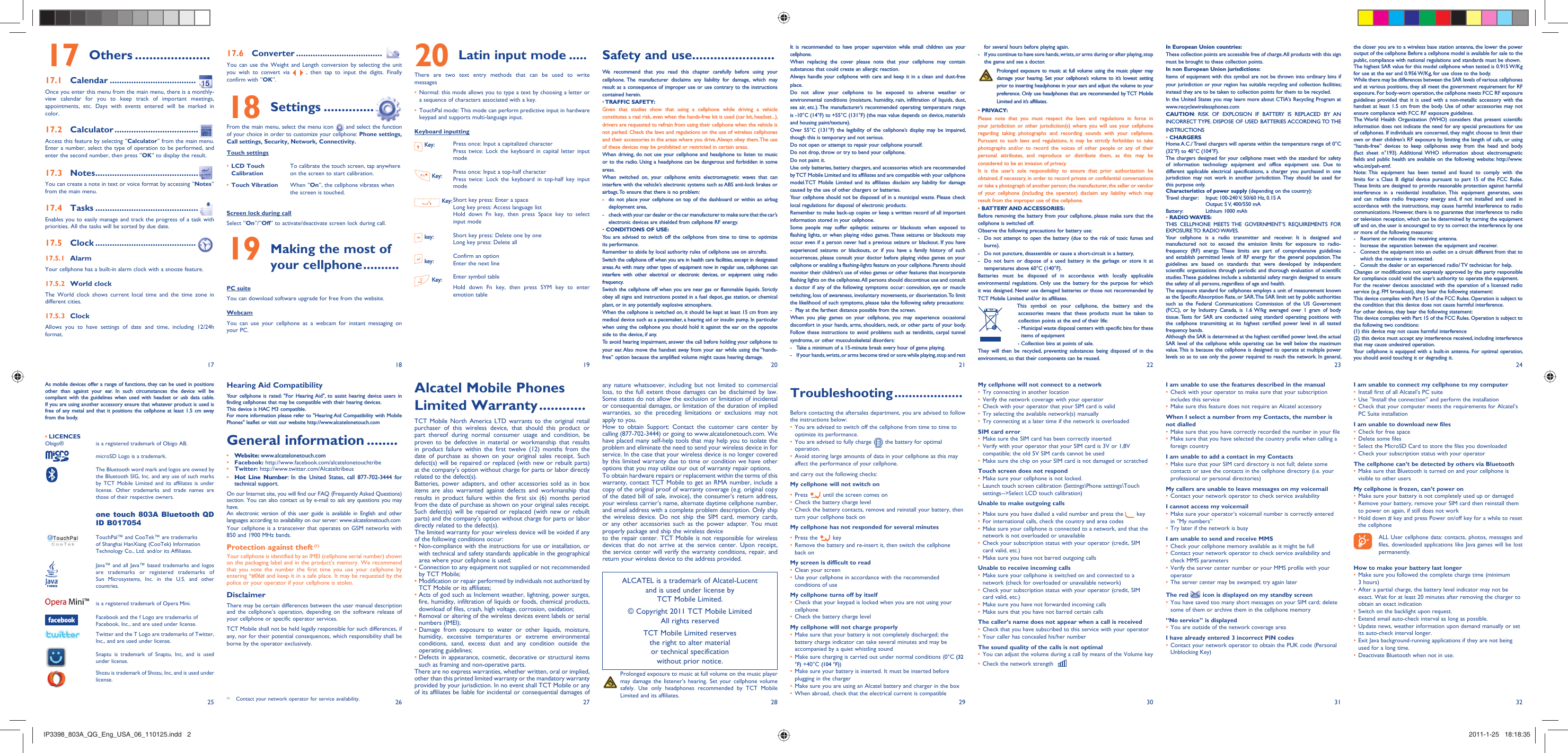 17251826192720282129223023312432Others17   ..................... Calendar17.1   ....................................Once you enter this menu from the main menu, there is a monthly-view calendar for you to keep track of important meetings, appointments, etc. Days with events entered will be marked in color.Calculator17.2   ...................................Access this feature by selecting “Calculator” from the main menu. Enter a number, select the type of operation to be performed, and enter the second number, then press “OK” to display the result.Notes17.3   ...........................................You can create a note in text or voice format by accessing “Notes” from the main menu.Tasks17.4   ...........................................Enables you to easily manage and track the progress of a task with priorities. All the tasks will be sorted by due date.Clock17.5   .......................................... Alarm17.5.1 Your cellphone has a built-in alarm clock with a snooze feature.World clock17.5.2 The World clock shows current local time and the time zone in different cities.Clock17.5.3 Allows you to have settings of date and time, including 12/24h format.Converter17.6   ....................................You can use the Weight and Length conversion by selecting the unit you wish to convert via   , then tap to input the digits. Finally confirm with “OK”.Settings18   ..............From the main menu, select the menu icon   and select the function of your choice in order to customize your cellphone: Phone settings, Call settings, Security, Network, Connectivity.Touch settingsLCD Touch • CalibrationTo calibrate the touch screen, tap anywhere on the screen to start calibration.Touch Vibration•  When “On”, the cellphone vibrates when the screen is touched.Screen lock during callSelect “On”/“Off” to activate/deactivate screen lock during call. Making the most of 19 your cellphone ..........PC suiteYou can download software upgrade for free from the website.WebcamYou can use your cellphone as a webcam for instant messaging on your PC.Latin input mode20   .....There are two text entry methods that can be used to write messagesNormal: this mode allows you to type a text by choosing a letter or • a sequence of characters associated with a key.TouchPal mode: This mode can perform predictive input in hardware • keypad and supports multi-language input.Keyboard inputting Key: Press once: Input a capitalized characterPress twice: Lock the keyboard in capital letter input mode Key: Press once: Input a top-half characterPress twice: Lock the keyboard in top-half key input mode Key: Short key press: Enter a spaceLong key press: Access language listHold down Fn key, then press Space key to select input mode key: Short key press: Delete one by oneLong key press: Delete all key: Confirm an optionEnter the next line Key: Enter symbol tableHold down Fn key, then press SYM key to enter emotion tableAlcatel Mobile Phones Limited Warranty ............TCT Mobile North America LTD warrants to the original retail purchaser of this wireless device, that should this product or part thereof during normal consumer usage and condition, be proven to be defective in material or workmanship that results in product failure within the first twelve (12) months from the date of purchase as shown on your original sales receipt. Such defect(s) will be repaired or replaced (with new or rebuilt parts) at the company’s option without charge for parts or labor directly related to the defect(s).Batteries, power adapters, and other accessories sold as in box items are also warranted against defects and workmanship that results in product failure within the first six (6) months period from the date of purchase as shown on your original sales receipt. Such defect(s) will be repaired or replaced (with new or rebuilt parts) and the company’s option without charge for parts or labor directly related to the defect(s).The limited warranty for your wireless device will be voided if any of the following conditions occur:•  Non-compliance with the instructions for use or installation, or with technical and safety standards applicable in the geographical area where your cellphone is used;•  Connection to any equipment not supplied or not recommended by TCT Mobile;•  Modification or repair performed by individuals not authorized by TCT Mobile or its affiliates;•  Acts of god such as Inclement weather, lightning, power surges, fire, humidity, infiltration of liquids or foods, chemical products, download of files, crash, high voltage, corrosion, oxidation;•  Removal or altering of the wireless devices event labels or serial numbers (IMEI);•  Damage from exposure to water or other liquids, moisture, humidity, excessive temperatures or extreme environmental conditions, sand, excess dust and any condition outside the operating guidelines;•  Defects in appearance, cosmetic, decorative or structural items such as framing and non-operative parts.There are no express warranties, whether written, oral or implied, other than this printed limited warranty or the mandatory warranty provided by your jurisdiction. In no event shall TCT Mobile or any of its affiliates be liable for incidental or consequential damages of Hearing Aid CompatibilityYour cellphone is rated: &quot;For Hearing Aid&quot;, to assist hearing device users in finding cellphones that may be compatible with their hearing devices.This device is HAC M3 compatible.For more information please refer to &quot;Hearing Aid Compatibility with Mobile Phones&quot; leaflet or visit our website http://www.alcatelonetouch.comGeneral information ........• Website: www.alcatelonetouch.com• Facebook: http://www.facebook.com/alcatelonetouchtribe• Twitter: http://www.twitter.com/Alcateltribeus• Hot Line Number: In the United States, call 877-702-3444 for technical support.On our Internet site, you will find our FAQ (Frequently Asked Questions) section. You can also contact us by e-mail to ask any questions you may have. An electronic version of this user guide is available in English and other languages according to availability on our server: www.alcatelonetouch.comYour cellphone is a transceiver that operates on GSM networks with 850 and 1900 MHz bands.Protection against theft (1)Your cellphone is identified by an IMEI (cellphone serial number) shown on the packaging label and in the product’s memory. We recommend that you note the number the first time you use your cellphone by entering *#06# and keep it in a safe place. It may be requested by the police or your operator if your cellphone is stolen. DisclaimerThere may be certain differences between the user manual description and the cellphone’s operation, depending on the software release of your cellphone or specific operator services.TCT Mobile shall not be held legally responsible for such differences, if any, nor for their potential consequences, which responsibility shall be borne by the operator exclusively.As mobile devices offer a range of functions, they can be used in positions other than against your ear. In such circumstances the device will be compliant with the guidelines when used with headset or usb data cable. If you are using another accessory ensure that whatever product is used is free of any metal and that it positions the cellphone at least 1.5 cm away from the body.LICENCES • Obigo®   is a registered trademark of Obigo AB.  microSD Logo is a trademark.  The Bluetooth word mark and logos are owned by the Bluetooth SIG, Inc. and any use of such marks by TCT Mobile Limited and its affiliates is under license. Other trademarks and trade names are those of their respective owners.   one touch 803A Bluetooth QD ID B017054  TouchPal™ and CooTek™ are trademarks of Shanghai HanXiang (CooTek) Information Technology Co., Ltd. and/or its Affiliates.  Java™ and all Java™ based trademarks and logos are trademarks or registered trademarks of Sun Microsystems, Inc. in the U.S. and other countries.  is a registered trademark of Opera Mini.  Facebook and the f Logo are trademarks of Facebook, Inc., and are used under license.  Twitter and the T Logo are trademarks of Twitter, Inc., and are used under license.  Snaptu is trademark of Snaptu, Inc, and is used under license.  Shozu is trademark of Shozu, Inc, and is used under license.Safety and use .......................We recommend that you read this chapter carefully before using your cellphone. The manufacturer disclaims any liability for damage, which may result as a consequence of improper use or use contrary to the instructions contained herein.• TRAFFIC  SAFETY:Given that studies show that using a cellphone while driving a vehicle constitutes a real risk, even when the hands-free kit is used (car kit, headset...), drivers are requested to refrain from using their cellphone when the vehicle is not parked. Check the laws and regulations on the use of wireless cellphones and their accessories in the areas where you drive. Always obey them. The use of these devices may be prohibited or restricted in certain areas.When driving, do not use your cellphone and headphone to listen to music or to the radio. Using a headphone can be dangerous and forbidden in some areas.When switched on, your cellphone emits electromagnetic waves that can interfere with the vehicle’s electronic systems such as ABS anti-lock brakes or airbags. To ensure that there is no problem:-  do not place your cellphone on top of the dashboard or within an airbag  deployment area,-  check with your car dealer or the car manufacturer to make sure that the car’s   electronic devices are shielded from cellphone RF energy.• CONDITIONS OF USE:You are advised to switch off the cellphone from time to time to optimize its performance.Remember to abide by local authority rules of cellphone use on aircrafts.Switch the cellphone off when you are in health care facilities, except in designated areas. As with many other types of equipment now in regular use, cellphones can interfere with other electrical or electronic devices, or equipment using radio frequency.Switch the cellphone off when you are near gas or flammable liquids. Strictly obey all signs and instructions posted in a fuel depot, gas station, or chemical plant, or in any potentially explosive atmosphere.When the cellphone is switched on, it should be kept at least 15 cm from any medical device such as a pacemaker, a hearing aid or insulin pump. In particular when using the cellphone you should hold it against the ear on the opposite side to the device, if any. To avoid hearing impairment, answer the call before holding your cellphone to your ear. Also move the handset away from your ear while using the “hands-free” option because the amplified volume might cause hearing damage.any nature whatsoever, including but not limited to commercial loss, to the full extent those damages can be disclaimed by law. Some states do not allow the exclusion or limitation of incidental or consequential damages, or limitation of the duration of implied warranties, so the preceding limitations or exclusions may not apply to you.How to obtain Support: Contact the customer care center by calling (877-702-3444) or going to www.alcatelonetouch.com. We have placed many self-help tools that may help you to isolate the problem and eliminate the need to send your wireless device in for service. In the case that your wireless device is no longer covered by this limited warranty due to time or condition we have other options that you may utilize our out of warranty repair options.To obtain hardware repairs or replacement within the terms of this warranty, contact TCT Mobile to get an RMA number, include a copy of the original proof of warranty coverage (e.g. original copy of the dated bill of sale, invoice), the consumer&apos;s return address, your wireless carrier’s name, alternate daytime cellphone number, and email address with a complete problem description. Only ship the wireless device. Do not ship the SIM card, memory cards, or any other accessories such as the power adapter. You must properly package and ship the wireless deviceto the repair center. TCT Mobile is not responsible for wireless devices that do not arrive at the service center. Upon receipt, the service center will verify the warranty conditions, repair, and return your wireless device to the address provided. It is recommended to have proper supervision while small children use your cellphone.When replacing the cover please note that your cellphone may contain substances that could create an allergic reaction.Always handle your cellphone with care and keep it in a clean and dust-free place.Do not allow your cellphone to be exposed to adverse weather or environmental conditions (moisture, humidity, rain, infiltration of liquids, dust, sea air, etc.). The manufacturer’s recommended operating temperature range is -10°C (14°F) to +55°C (131°F) (the max value depends on device, materials and housing paint/texture).Over 55°C (131°F) the legibility of the cellphone’s display may be impaired, though this is temporary and not serious. Do not open or attempt to repair your cellphone yourself.Do not drop, throw or try to bend your cellphone.Do not paint it.Use only batteries, battery chargers, and accessories which are recommended by TCT Mobile Limited and its affiliates and are compatible with your cellphone model.TCT Mobile Limited and its affiliates disclaim any liability for damage caused by the use of other chargers or batteries.Your cellphone should not be disposed of in a municipal waste. Please check local regulations for disposal of electronic products.Remember to make back-up copies or keep a written record of all important information stored in your cellphone.Some people may suffer epileptic seizures or blackouts when exposed to flashing lights, or when playing video games. These seizures or blackouts may occur even if a person never had a previous seizure or blackout. If you have experienced seizures or blackouts, or if you have a family history of such occurrences, please consult your doctor before playing video games on your cellphone or enabling a flashing-lights feature on your cellphone. Parents should monitor their children’s use of video games or other features that incorporate flashing lights on the cellphones. All persons should discontinue use and consult a doctor if any of the following symptoms occur: convulsion, eye or muscle twitching, loss of awareness, involuntary movements, or disorientation. To limit the likelihood of such symptoms, please take the following safety precautions:-  Play at the farthest distance possible from the screen.When you play games on your cellphone, you may experience occasional discomfort in your hands, arms, shoulders, neck, or other parts of your body. Follow these instructions to avoid problems such as tendinitis, carpal tunnel syndrome, or other musculoskeletal disorders:-  Take a minimum of a 15-minute break every hour of game playing.-  If your hands, wrists, or arms become tired or sore while playing, stop and rest Troubleshooting ...................Before contacting the aftersales department, you are advised to follow the instructions below:You are advised to switch off the cellphone from time to time to • optimize its performance.You are advised to fully charge (•  ) the battery for optimal operation.Avoid storing large amounts of data in your cellphone as this may • affect the performance of your cellphone.and carry out the following checks:My cellphone will not switch onPress•     until the screen comes onCheck the battery charge level• Check the battery contacts, remove and reinstall your battery, then • turn your cellphone back onMy cellphone has not responded for several minutesPress the•     keyRemove the battery and re-insert it, then switch the cellphone • back onMy screen is difficult to readClean your screen• Use your cellphone in accordance with the recommended • conditions of useMy cellphone turns off by itselfCheck that your keypad is locked when you are not using your • cellphoneCheck the battery charge level• My cellphone will not charge properlyMake sure that your battery is not completely discharged; the • battery charge indicator can take several minutes and may be accompanied by a quiet whistling soundMake sure charging is carried out under normal conditions (0°C •  (32 °F) +40°C (104 °F))Make sure your battery is inserted. It must be inserted before • plugging in the chargerMake sure you are using an Alcatel battery and charger in the box• When abroad, check that the electrical current is compatible•   for several hours before playing again.-  If you continue to have sore hands, wrists, or arms during or after playing, stop   the game and see a doctor. Prolonged exposure to music at full volume using the music player may damage your hearing. Set your cellphone’s volume to it’s lowest setting prior to inserting headphones in your ears and adjust the volume to your preference. Only use headphones that are recommended by TCT Mobile Limited and it’s affiliates.• PRIVACY:Please note that you must respect the laws and regulations in force in your jurisdiction or other jurisdiction(s) where you will use your cellphone regarding taking photographs and recording sounds with your cellphone. Pursuant to such laws and regulations, it may be strictly forbidden to take photographs and/or to record the voices of other people or any of their personal attributes, and reproduce or distribute them, as this may be considered to be an invasion of privacy.  It is the user’s sole responsibility to ensure that prior authorization be obtained, if necessary, in order to record private or confidential conversations or take a photograph of another person; the manufacturer, the seller or vendor of your cellphone (including the operator) disclaim any liability which may result from the improper use of the cellphone.• BATTERY AND ACCESSORIES:Before removing the battery from your cellphone, please make sure that the cellphone is switched off. Observe the following precautions for battery use: -  Do not attempt to open the battery (due to the risk of toxic fumes and burns). -  Do not puncture, disassemble or cause a short-circuit in a battery, -  Do not burn or dispose of a used battery in the garbage or store it at temperatures above 60°C (140°F). Batteries must be disposed of in accordance with locally applicable environmental regulations. Only use the battery for the purpose for which it was designed. Never use damaged batteries or those not recommended by TCT Mobile Limited and/or its affiliates.  This symbol on your cellphone, the battery and the accessories means that these products must be taken to collection points at the end of their life: -  Municipal waste disposal centers with specific bins for these items of equipment  - Collection bins at points of sale.They will then be recycled, preventing substances being disposed of in the environment, so that their components can be reused.My cellphone will not connect to a networkTry connecting in another location• Verify the network coverage with your operator• Check with your operator that your SIM card is valid• Try selecting the available network(s) manually• Try connecting at a later time if the network is overloaded• SIM card errorMake sure the SIM card has been correctly inserted• Verify with your operator that your SIM card is 3V or 1,8V • compatible; the old 5V SIM cards cannot be usedMake sure the chip on your SIM card is not damaged or scratched• Touch screen does not respondMake sure your cellphone is not locked.• Launch touch screen calibration (Settings\Phone settings\Touch • settings--&gt;Select LCD touch calibration)Unable to make outgoing callsMake sure you have dialled a valid number and press the •   keyFor international calls, check the country and area codes• Make sure your cellphone is connected to a network, and that the • network is not overloaded or unavailableCheck your subscription status with your operator (credit, SIM • card valid, etc.)Make sure you have not barred outgoing calls• Unable to receive incoming callsMake sure your cellphone is switched on and connected to a • network (check for overloaded or unavailable network)Check your subscription status with your operator (credit, SIM • card valid, etc.)Make sure you have not forwarded incoming calls• Make sure that you have not barred certain calls• The caller’s name does not appear when a call is receivedCheck that you have subscribed to this service with your operator• Your caller has concealed his/her number• The sound quality of the calls is not optimalYou can adjust the volume during a call by means of the Volume key• Check the network strength • In European Union countries:These collection points are accessible free of charge. All products with this sign must be brought to these collection points.In non European Union jurisdictions:Items of equipment with this symbol are not be thrown into ordinary bins if your jurisdiction or your region has suitable recycling and collection facilities; instead they are to be taken to collection points for them to be recycled.In the United States you may learn more about CTIA’s Recycling Program at www.recyclewirelessphones.comCAUTION: RISK OF EXPLOSION IF BATTERY IS REPLACED BY AN INCORRECT TYPE. DISPOSE OF USED BATTERIES ACCORDING TO THE INSTRUCTIONS• CHARGERSHome A.C./ Travel chargers will operate within the temperature range of: 0°C (32°F) to 40°C (104°F).The chargers designed for your cellphone meet with the standard for safety of information technology equipment and office equipment use. Due to different applicable electrical specifications, a charger you purchased in one jurisdiction may not work in another jurisdiction. They should be used for this purpose only.Characteristics of power supply (depending on the country):Travel charger:  Input: 100-240 V, 50/60 Hz, 0.15 A  Output: 5 V, 400/550 mA Battery:  Lithium 1000 mAh• RADIO WAVES:THIS CELLPHONE MEETS THE GOVERNMENT’S REQUIREMENTS FOR EXPOSURE TO  RADIO WAVES.Your cellphone is a radio transmitter and receiver. It is designed and manufactured not to exceed the emission limits for exposure to radio-frequency (RF) energy. These limits are part of comprehensive guidelines and establish permitted levels of RF energy for the general population. The guidelines are based on standards that were developed by independent scientific organizations through periodic and thorough evaluation of scientific studies. These guidelines include a substantial safety margin designed to ensure the safety of all persons, regardless of age and health.The exposure standard for cellphones employs a unit of measurement known as the Specific Absorption Rate, or SAR. The SAR limit set by public authorities such as the Federal Communications Commission of the US Government (FCC), or by Industry Canada, is 1.6 W/kg averaged over 1 gram of body tissue. Tests for SAR are conducted using standard operating positions with the cellphone transmitting at its highest certified power level in all tested frequency bands.Although the SAR is determined at the highest certified power level, the actual SAR level of the cellphone while operating can be well below the maximum value. This is because the cellphone is designed to operate at multiple power levels so as to use only the power required to reach the network. In general,   Prolonged exposure to music at full volume on the music player may damage the listener&apos;s hearing. Set your cellphone volume safely. Use only headphones recommended by TCT Mobile Limited and its affiliates.ALCATEL is a trademark of Alcatel-Lucentand is used under license by TCT Mobile Limited.© Copyright 2011 TCT Mobile LimitedAll rights reservedTCT Mobile Limited reserves the right to alter material or technical specification without prior notice.I am unable to use the features described in the manualCheck with your operator to make sure that your subscription • includes this serviceMake sure this feature does not require an Alcatel accessory• When I select a number from my Contacts, the number is not dialledMake sure that you have correctly recorded the number in your file• Make sure that you have selected the country prefix when calling a • foreign countryI am unable to add a contact in my ContactsMake sure that your SIM card directory is not full; delete some • contacts or save the contacts in the cellphone directory (i.e. your professional or personal directories)My callers are unable to leave messages on my voicemailContact your network operator to check service availability• I cannot access my voicemailMake sure your operator’s voicemail number is correctly entered • in “My numbers”Try later if the network is busy• I am unable to send and receive MMSCheck your cellphone memory available as it might be full• Contact your network operator to check service availability and • check MMS parametersVerify the server center number or your MMS profile with your • operatorThe server center may be swamped; try again later• The red   icon is displayed on my standby screenYou have saved too many short messages on your SIM card; delete • some of them or archive them in the cellphone memory“No service” is displayedYou are outside of the network coverage area• I have already entered 3 incorrect PIN codesContact your network operator to obtain the PUK code (Personal • Unblocking Key)the closer you are to a wireless base station antenna, the lower the power output of the cellphone Before a cellphone model is available for sale to the public, compliance with national regulations and standards must be shown.The highest SAR value for this model cellphone when tested is 0.915 W/Kg for use at the ear and 0.956 W/Kg, for use close to the body.     While there may be differences between the SAR levels of various cellphones and at various positions, they all meet the government requirement for RF exposure. For body-worn operation, the cellphone meets FCC RF exposure guidelines provided that it is used with a non-metallic accessory with the handset at least 1.5 cm from the body. Use of other accessories may not ensure compliance with FCC RF exposure guidelines.The World Health Organization (WHO) considers that present scientific information does not indicate the need for any special precautions for use of cellphones. If individuals are concerned, they might choose to limit their own or their children’s RF exposure by limiting the length of calls, or using “hands-free” devices to keep cellphones away from the head and body. (fact sheet n°193). Additional WHO information about electromagnetic fields and public health are available on the following website: http://www.who.int/peh-emf. Note: This equipment has been tested and found to comply with the limits for a Class B digital device pursuant to part 15 of the FCC Rules. These limits are designed to provide reasonable protection against harmful interference in a residential installation. This equipment generates, uses and can radiate radio frequency energy and, if not installed and used in accordance with the instructions, may cause harmful interference to radio communications. However, there is no guarantee that interference to radio or television reception, which can be determined by turning the equipment off and on, the user is encouraged to try to correct the interference by one or more of the following measures:-  Reorient or relocate the receiving antenna.-  Increase the separation between the equipment and receiver.-  Connect the equipment into an outlet on a circuit different from that to which the receiver is connected.-  Consult the dealer or an experienced radio/ TV technician for help.Changes or modifications not expressly approved by the party responsible for compliance could void the user’s authority to operate the equipment.For the receiver devices associated with the operation of a licensed radio service (e.g. FM broadcast), they bear the following statement:This device complies with Part 15 of the FCC Rules. Operation is subject to the condition that this device does not cause harmful interference.For other devices, they bear the following statement:This device complies with Part 15 of the FCC Rules. Operation is subject to the following two conditions:(1) this device may not cause harmful interference(2) this device must accept any interference received, including interference that may cause undesired operation.Your cellphone is equipped with a built-in antenna. For optimal operation, you should avoid touching it or degrading it.I am unable to connect my cellphone to my computerInstall first of all Alcatel’s PC suite• Use “Install the connection” and perform the installation• Check that your computer meets the requirements for Alcatel’s • PC Suite installationI am unable to download new filesCheck for free space• Delete some files• Select the MicroSD Card to store the files you downloaded• Check your subscription status with your operator• The cellphone can’t be detected by others via BluetoothMake sure that Bluetooth is turned on and your cellphone is • visible to other usersMy cellphone is frozen, can’t power onMake sure your battery is not completely used up or damaged• Remove your battery, remove your SIM card then reinstall them • to power on again, if still does not workHold down # key and press Power on/off key for a while to reset • the cellphone ALL User cellphone data: contacts, photos, messages and files, downloaded applications like Java games will be lost permanently.How to make your battery last longerMake sure you followed the complete charge time (minimum • 3 hours)After a partial charge, the battery level indicator may not be • exact. Wait for at least 20 minutes after removing the charger to obtain an exact indicationSwitch on the backlight upon request.• Extend email auto-check interval as long as possible.• Update news, weather information upon demand manually or set • its auto-check interval longer.Exit Java background-running applications if they are not being • used for a long time.Deactivate Bluetooth when not in use.• (1)  Contact your network operator for service availability.IP3398_803A_QG_Eng_USA_06_110125.indd   2IP3398_803A_QG_Eng_USA_06_110125.indd   2 2011-1-25   18:18:352011-1-25   18:18:35