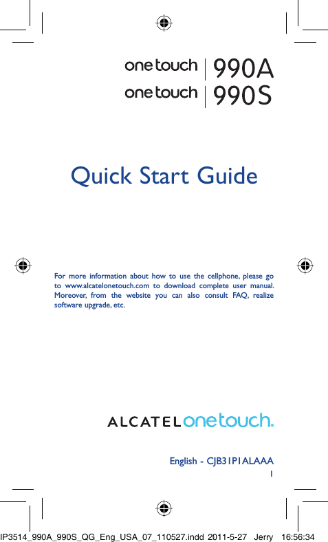 1English - CJB31P1ALAAAQuick Start GuideFor more information about how to use the cellphone, please go to www.alcatelonetouch.com to download complete user manual. Moreover, from the website you can also consult FAQ, realize software upgrade, etc.ASIP3514_990A_990S_QG_Eng_USA_07_110527.indd   1IP3514_990A_990S_QG_Eng_USA_07_110527.indd   12011-5-27   Jerry 16:56:342011-5-27   Jerry 16:56:34