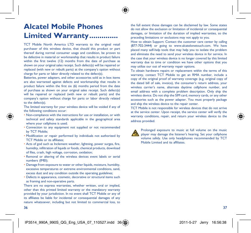 36 37Alcatel Mobile Phones Limited Warranty ..............TCT Mobile North America LTD warrants to the original retail purchaser of this wireless device, that should this product or part thereof during normal consumer usage and condition, be proven to be defective in material or workmanship that results in product failure within the first twelve (12) months from the date of purchase as shown on your original sales receipt. Such defect(s) will be repaired or replaced (with new or rebuilt parts) at the company’s option without charge for parts or labor directly related to the defect(s).Batteries, power adapters, and other accessories sold as in box items are also warranted against defects and workmanship that results in product failure within the first six (6) months period from the date of purchase as shown on your original sales receipt. Such defect(s) will be repaired or replaced (with new or rebuilt parts) and the company’s option without charge for parts or labor directly related to the defect(s).The limited warranty for your wireless device will be voided if any of the following conditions occur:•  Non-compliance with the instructions for use or installation, or with technical and safety standards applicable in the geographical area where your cellphone is used;•  Connection to any equipment not supplied or not recommended by TCT Mobile;•  Modification or repair performed by individuals not authorized by TCT Mobile or its affiliates;•  Acts of god such as Inclement weather, lightning, power surges, fire, humidity, infiltration of liquids or foods, chemical products, download of files, crash, high voltage, corrosion, oxidation;•  Removal or altering of the wireless devices event labels or serial numbers (IMEI);•  Damage from exposure to water or other liquids, moisture, humidity, excessive temperatures or extreme environmental conditions, sand, excess dust and any condition outside the operating guidelines;•  Defects in appearance, cosmetic, decorative or structural items such as framing and non-operative parts.There are no express warranties, whether written, oral or implied, other than this printed limited warranty or the mandatory warranty provided by your jurisdiction. In no event shall TCT Mobile or any of its affiliates be liable for incidental or consequential damages of any nature whatsoever, including but not limited to commercial loss, to the full extent those damages can be disclaimed by law. Some states do not allow the exclusion or limitation of incidental or consequential damages, or limitation of the duration of implied warranties, so the preceding limitations or exclusions may not apply to you.How to obtain Support: Contact the customer care center by calling (877-702-3444) or going to www.alcatelonetouch.com. We have placed many self-help tools that may help you to isolate the problem and eliminate the need to send your wireless device in for service. In the case that your wireless device is no longer covered by this limited warranty due to time or condition we have other options that you may utilize our out of warranty repair options.To obtain hardware repairs or replacement within the terms of this warranty, contact TCT Mobile to get an RMA number, include a copy of the original proof of warranty coverage (e.g. original copy of the dated bill of sale, invoice), the consumer’s return address, your wireless carrier’s name, alternate daytime cellphone number, and email address with a complete problem description. Only ship the wireless device. Do not ship the SIM card, memory cards, or any other accessories such as the power adapter. You must properly package and ship the wireless device to the repair center. TCT Mobile is not responsible for wireless devices that do not arrive at the service center. Upon receipt, the service center will verify the warranty conditions, repair, and return your wireless device to the address provided.   Prolonged exposure to music at full volume on the music player may damage the listener&apos;s hearing. Set your cellphone volume safely. Use only headphones recommended by TCT Mobile Limited and its affiliates.IP3514_990A_990S_QG_Eng_USA_07_110527.indd   36-37IP3514_990A_990S_QG_Eng_USA_07_110527.indd   36-37 2011-5-27   Jerry 16:56:382011-5-27   Jerry 16:56:38