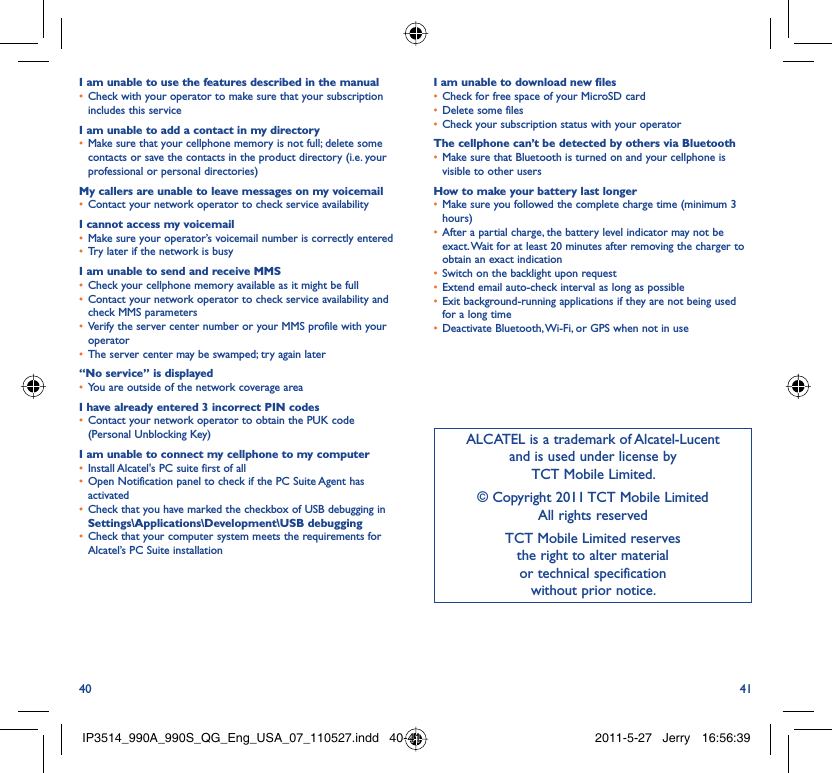 40 41I am unable to use the features described in the manualCheck with your operator to make sure that your subscription • includes this serviceI am unable to add a contact in my directoryMake sure that your cellphone memory is not full; delete some • contacts or save the contacts in the product directory (i.e. your professional or personal directories)My callers are unable to leave messages on my voicemailContact your network operator to check service availability• I cannot access my voicemailMake sure your operator’s voicemail number is correctly entered• Try later if the network is busy• I am unable to send and receive MMSCheck your cellphone memory available as it might be full• Contact your network operator to check service availability and • check MMS parametersVerify the server center number or your MMS profile with your • operatorThe server center may be swamped; try again later• “No service” is displayedYou are outside of the network coverage area• I have already entered 3 incorrect PIN codesContact your network operator to obtain the PUK code • (Personal Unblocking Key)I am unable to connect my cellphone to my computerInstall Alcatel&apos;s PC suite first of all• Open Notification panel to check if the PC Suite Agent has • activatedCheck that you have marked the checkbox of USB debugging in • Settings\Applications\Development\USB debuggingCheck that your computer system meets the requirements for • Alcatel’s PC Suite installationI am unable to download new filesCheck for free space of your MicroSD card• Delete some files• Check your subscription status with your operator• The cellphone can’t be detected by others via BluetoothMake sure that Bluetooth is turned on and your cellphone is • visible to other usersHow to make your battery last longerMake sure you followed the complete charge time (minimum 3 • hours)After a partial charge, the battery level indicator may not be • exact. Wait for at least 20 minutes after removing the charger to obtain an exact indicationSwitch on the backlight upon request• Extend email auto-check interval as long as possible• Exit background-running applications if they are not being used • for a long timeDeactivate Bluetooth, Wi-Fi, or GPS when not in use• ALCATEL is a trademark of Alcatel-Lucentand is used under license by TCT Mobile Limited.© Copyright 2011 TCT Mobile LimitedAll rights reservedTCT Mobile Limited reserves the right to alter material or technical specification without prior notice.IP3514_990A_990S_QG_Eng_USA_07_110527.indd   40-41IP3514_990A_990S_QG_Eng_USA_07_110527.indd   40-41 2011-5-27   Jerry 16:56:392011-5-27   Jerry 16:56:39