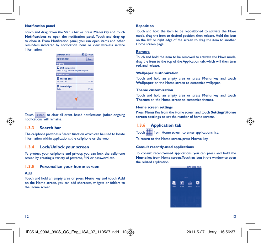 12 13Notification panelTouch and drag down the Status bar or press Menu key and touch Notifications to open the notification panel. Touch and drag up to close it. From Notification panel, you can open items and other reminders indicated by notification icons or view wireless service information. Touch  to clear all event–based notifications (other ongoing notifications will remain).Search bar1.3.3 The cellphone provides a Search function which can be used to locate information within applications, the cellphone or the web. Lock/Unlock your screen1.3.4 To protect your cellphone and privacy, you can lock the cellphone screen by creating a variety of patterns, PIN or password etc.Personalize your home screen1.3.5 AddTouch and hold an empty area or press Menu key and touch Add on the Home screen, you can add shortcuts, widgets or folders to the Home screen.Reposition Touch and hold the item to be repositioned to activate the Move mode, drag the item to desired position, then release. Hold the icon on the left or right edge of the screen to drag the item to another Home screen page.RemoveTouch and hold the item to be removed to activate the Move mode, drag the item to the top of the Application tab, which will then turn red, and release.Wallpaper customizationTouch and hold an empty area or press Menu key and touch Wallpaper on the Home screen to customize wallpaper.Theme customizationTouch and hold an empty area or press Menu key and touch Themes on the Home screen to customize themes.Home screen settingsPress Menu Key from the Home screen and touch Settings\Home screen settings to set the number of home screens.Application tab1.3.6 Touch   from Home screen to enter applications list. To return to the Home screen, press Home key.Consult recently-used applicationsTo consult recently-used applications, you can press and hold the Home key from Home screen. Touch an icon in the window to open the related application.IP3514_990A_990S_QG_Eng_USA_07_110527.indd   12-13IP3514_990A_990S_QG_Eng_USA_07_110527.indd   12-13 2011-5-27   Jerry 16:56:372011-5-27   Jerry 16:56:37