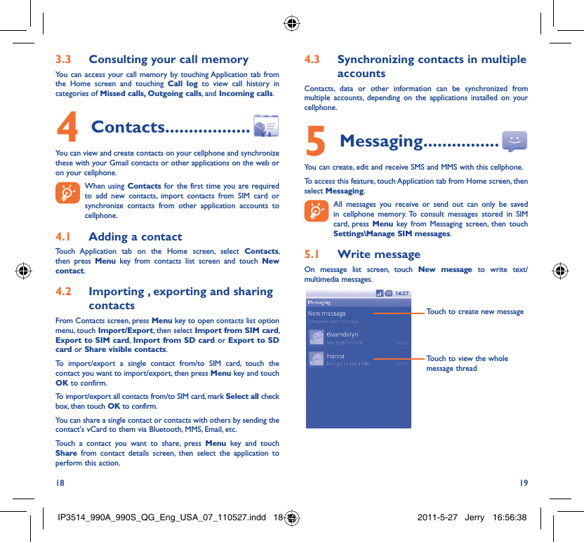 18 19Consulting your call memory3.3 You can access your call memory by touching Application tab from the Home screen and touching Call log to view call history in categories of Missed calls, Outgoing calls, and Incoming calls.Contacts4   ..................You can view and create contacts on your cellphone and synchronize these with your Gmail contacts or other applications on the web or on your cellphone.  When using Contacts for the first time you are required to add new contacts, import contacts from SIM card or synchronize contacts from other application accounts to cellphone.Adding a contact4.1 Touch Application tab on the Home screen, select Contacts, then press Menu key from contacts list screen and touch New contact.Importing , exporting and sharing 4.2 contactsFrom Contacts screen, press Menu key to open contacts list option menu, touch Import/Export, then select Import from SIM card, Export to SIM card,  Import from SD card or Export to SD card or Share visible contacts.To import/export a single contact from/to SIM card, touch the contact you want to import/export, then press Menu key and touch OK to confirm.To import/export all contacts from/to SIM card, mark Select all check box, then touch OK to confirm.You can share a single contact or contacts with others by sending the contact&apos;s vCard to them via Bluetooth, MMS, Email, etc.Touch a contact you want to share, press Menu key and touch Share from contact details screen, then select the application to perform this action.Synchronizing contacts in multiple 4.3 accountsContacts, data or other information can be synchronized from multiple accounts, depending on the applications installed on your cellphone.Messaging5   ................You can create, edit and receive SMS and MMS with this cellphone.To access this feature, touch Application tab from Home screen, then select Messaging.  All messages you receive or send out can only be saved in cellphone memory. To consult messages stored in SIM card, press Menu key from Messaging screen, then touch Settings\Manage SIM messages.Write message5.1 On message list screen, touch New message to write text/multimedia messages.Touch to create new messageTouch to view the whole message threadIP3514_990A_990S_QG_Eng_USA_07_110527.indd   18-19IP3514_990A_990S_QG_Eng_USA_07_110527.indd   18-19 2011-5-27   Jerry 16:56:382011-5-27   Jerry 16:56:38