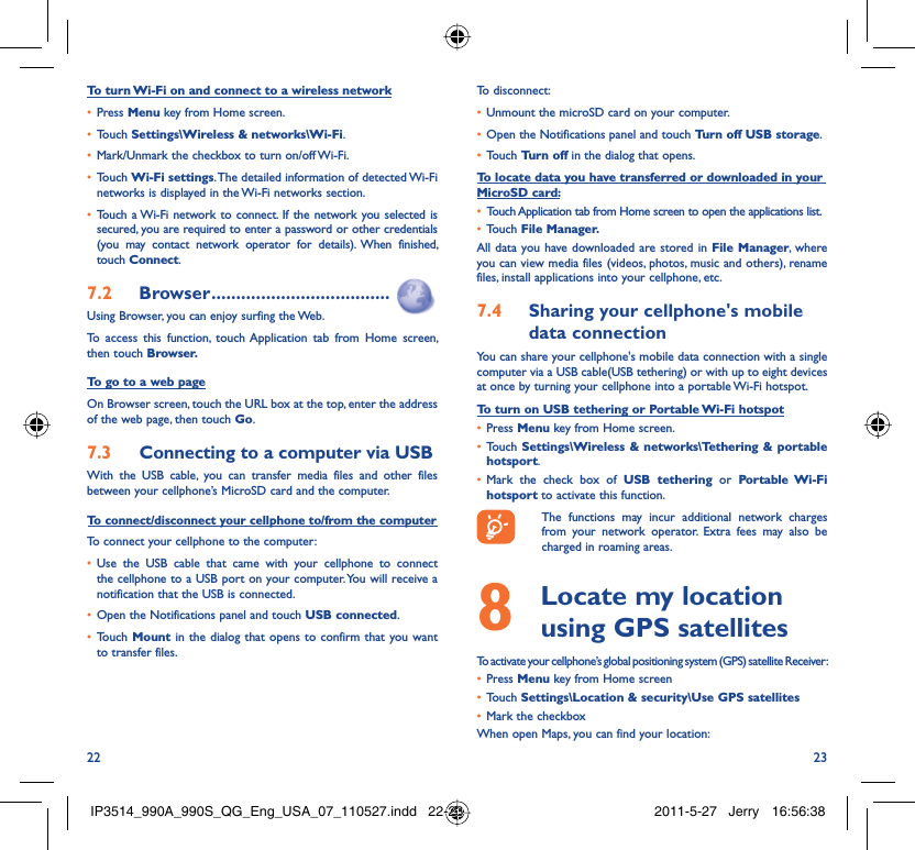 22 23To turn Wi-Fi on and connect to a wireless networkPress •  Menu key from Home screen. Touch •  Settings\Wireless &amp; networks\Wi-Fi.Mark/Unmark the checkbox to turn on/off Wi-Fi.• Touch •  Wi-Fi settings. The detailed information of detected Wi-Fi networks is displayed in the Wi-Fi networks section.Touch a Wi-Fi network to connect. If the network you selected is • secured, you are required to enter a password or other credentials (you may contact network operator for details). When finished, touch Connect. Browser7.2   ....................................Using Browser, you can enjoy surfing the Web.To access this function, touch Application tab from Home screen, then touch Browser.To go to a web pageOn Browser screen, touch the URL box at the top, enter the address of the web page, then touch Go. Connecting to a computer via USB7.3 With the USB cable, you can transfer media files and other files between your cellphone’s MicroSD card and the computer.To connect/disconnect your cellphone to/from the computerTo connect your cellphone to the computer:Use the USB cable that came with your cellphone to connect • the cellphone to a USB port on your computer. You will receive a notification that the USB is connected.Open the Notifications panel and touch •  USB connected.Touch •  Mount in the dialog that opens to confirm that you want to transfer files.To disconnect: Unmount the microSD card on your computer.• Open the Notifications panel and touch •  Turn off USB storage.Touch •  Turn off in the dialog that opens.To locate data you have transferred or downloaded in your MicroSD card:Touch Application tab from Home screen to open the applications list.• Touch •  File Manager.All data you have downloaded are stored in File Manager, where you can view media files (videos, photos, music and others), rename files, install applications into your cellphone, etc.Sharing your cellphone&apos;s mobile 7.4 data connectionYou can share your cellphone&apos;s mobile data connection with a single computer via a USB cable(USB tethering) or with up to eight devices at once by turning your cellphone into a portable Wi-Fi hotspot.To turn on USB tethering or Portable Wi-Fi hotspotPress •  Menu key from Home screen.Touch •  Settings\Wireless &amp; networks\Tethering &amp; portable hotsport.Mark the check box of •  USB tethering or Portable Wi-Fi hotsport to activate this function.  The functions may incur additional network charges from your network operator. Extra fees may also be charged in roaming areas.   Locate my location 8  using GPS satellitesTo activate your cellphone’s global positioning system (GPS) satellite Receiver:Press•   Menu key from Home screenTouch •  Settings\Location &amp; security\Use GPS satellitesMark the checkbox• When open Maps, you can find your location:IP3514_990A_990S_QG_Eng_USA_07_110527.indd   22-23IP3514_990A_990S_QG_Eng_USA_07_110527.indd   22-23 2011-5-27   Jerry 16:56:382011-5-27   Jerry 16:56:38