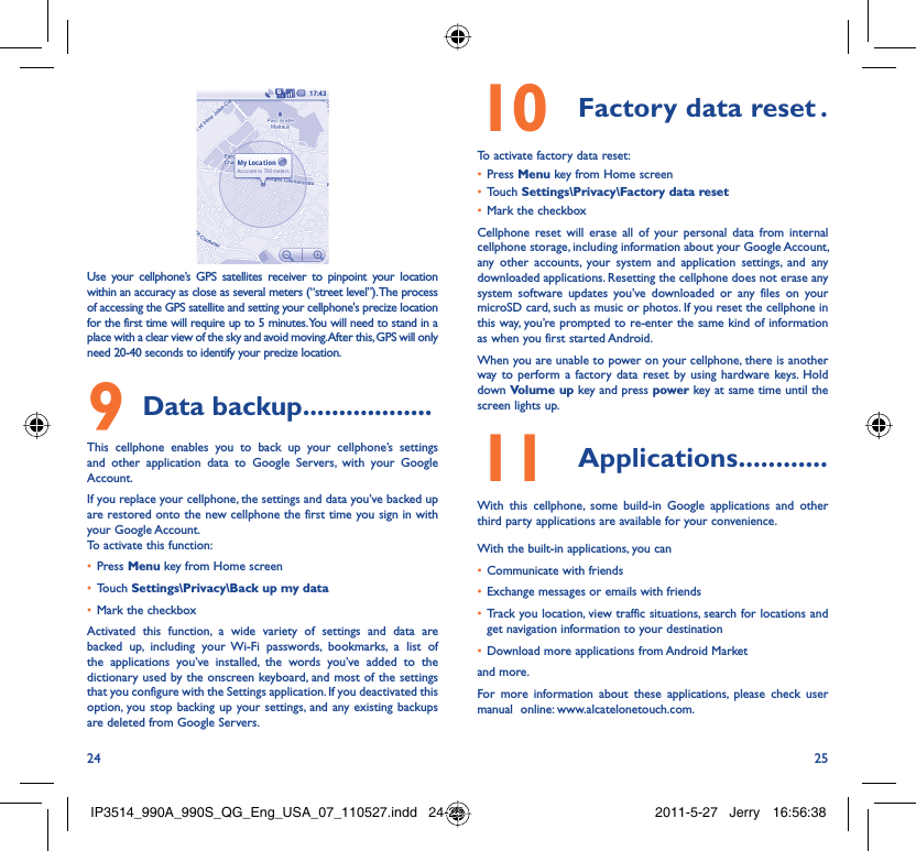 24 25Use your cellphone’s GPS satellites receiver to pinpoint your location within an accuracy as close as several meters (“street level”). The process of accessing the GPS satellite and setting your cellphone&apos;s precize location for the first time will require up to 5 minutes. You will need to stand in a place with a clear view of the sky and avoid moving. After this, GPS will only need 20-40 seconds to identify your precize location.Data backup9   ..................This cellphone enables you to back up your cellphone’s settings and other application data to Google Servers, with your Google Account. If you replace your cellphone, the settings and data you’ve backed up are restored onto the new cellphone the first time you sign in with your Google Account. To activate this function:Press •  Menu key from Home screenTouch •  Settings\Privacy\Back up my dataMark the checkbox• Activated this function, a wide variety of settings and data are backed up, including your Wi-Fi passwords, bookmarks, a list of the applications you’ve installed, the words you’ve added to the dictionary used by the onscreen keyboard, and most of the settings that you configure with the Settings application. If you deactivated this option, you stop backing up your settings, and any existing backups are deleted from Google Servers.Factory data reset10   .To activate factory data reset:Press •  Menu key from Home screenTouch •  Settings\Privacy\Factory data resetMark the checkbox• Cellphone reset will erase all of your personal data from internal cellphone storage, including information about your Google Account, any other accounts, your system and application settings, and any downloaded applications. Resetting the cellphone does not erase any system software updates you’ve downloaded or any files on your microSD card, such as music or photos. If you reset the cellphone in this way, you’re prompted to re-enter the same kind of information as when you first started Android.When you are unable to power on your cellphone, there is another way to perform a factory data reset by using hardware keys. Hold down Volume up key and press power key at same time until the screen lights up.Applications11   ............With this cellphone, some build-in Google applications and other third party applications are available for your convenience.With the built-in applications, you canCommunicate with friends• Exchange messages or emails with friends• Track you location, view traffic situations, search for locations and • get navigation information to your destinationDownload more applications from Android Market • and more.For more information about these applications, please check user manual  online: www.alcatelonetouch.com.IP3514_990A_990S_QG_Eng_USA_07_110527.indd   24-25IP3514_990A_990S_QG_Eng_USA_07_110527.indd   24-25 2011-5-27   Jerry 16:56:382011-5-27   Jerry 16:56:38