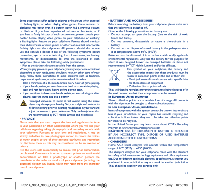30 31Some people may suffer epileptic seizures or blackouts when exposed to flashing lights, or when playing video games. These seizures or blackouts may occur even if a person never had a previous seizure or blackout. If you have experienced seizures or blackouts, or if you have a family history of such occurrences, please consult your doctor before playing video games on your cellphone or enabling a flashing-lights feature on your cellphone. Parents should monitor their children’s use of video games or other features that incorporate flashing lights on the cellphones. All persons should discontinue use and consult a doctor if any of the following symptoms occur: convulsion, eye or muscle twitching, loss of awareness, involuntary movements, or disorientation. To limit the likelihood of such symptoms, please take the following safety precautions:-  Play at the farthest distance possible from the screen.When you play games on your cellphone, you may experience occasional discomfort in your hands, arms, shoulders, neck, or other parts of your body. Follow these instructions to avoid problems such as tendinitis, carpal tunnel syndrome, or other musculoskeletal disorders:-  Take a minimum of a 15-minute break every hour of game playing.-  If your hands, wrists, or arms become tired or sore while playing, stop and rest for several hours before playing again.-  If you continue to have sore hands, wrists, or arms during or after playing, stop the game and see a doctor. Prolonged exposure to music at full volume using the music player may damage your hearing. Set your cellphone’s volume to it’s lowest setting prior to inserting headphones in your ears and adjust the volume to your preference. Only use headphones that are recommended by TCT Mobile Limited and it’s affiliates.• PRIVACY:Please note that you must respect the laws and regulations in force in your jurisdiction or other jurisdiction(s) where you will use your cellphone regarding taking photographs and recording sounds with your cellphone. Pursuant to such laws and regulations, it may be strictly forbidden to take photographs and/or to record the voices of other people or any of their personal attributes, and reproduce or distribute them, as this may be considered to be an invasion of privacy.  It is the user’s sole responsibility to ensure that prior authorization be obtained, if necessary, in order to record private or confidential conversations or take a photograph of another person; the manufacturer, the seller or vendor of your cellphone (including the operator) disclaim any liability which may result from the improper use of the cellphone.• BATTERY AND ACCESSORIES:Before removing the battery from your cellphone, please make sure that the cellphone is switched off. Observe the following precautions for battery use: -  Do not attempt to open the battery (due to the risk of toxic fumes and burns). - Do not puncture, disassemble or cause a short-circuit in a battery, -  Do not burn or dispose of a used battery in the garbage or store it at temperatures above 60°C (140°F). Batteries must be disposed of in accordance with locally applicable environmental regulations. Only use the battery for the purpose for which it was designed. Never use damaged batteries or those not recommended by TCT Mobile Limited and/or its affiliates.  This symbol on your cellphone, the battery and the accessories means that these products must be taken to collection points at the end of their life: -  Municipal waste disposal centers with specific bins for these items of equipment  - Collection bins at points of sale.They will then be recycled, preventing substances being disposed of in the environment, so that their components can be reused.In European Union countries:These collection points are accessible free of charge. All products with this sign must be brought to these collection points.In non European Union jurisdictions:Items of equipment with this symbol are not be thrown into ordinary bins if your jurisdiction or your region has suitable recycling and collection facilities; instead they are to be taken to collection points for them to be recycled.In the United States you may learn more about CTIA’s Recycling Program at www.recyclewirelessphones.comCAUTION: RISK OF EXPLOSION IF BATTERY IS REPLACED BY AN INCORRECT TYPE. DISPOSE OF USED BATTERIES ACCORDING TO THE  INSTRUCTIONS• CHARGERSHome A.C./ Travel chargers will operate within the temperature range of: 0°C (32°F) to 40°C (104°F).The chargers designed for your cellphone meet with the standard for safety of information technology equipment and office equipment use. Due to different applicable electrical specifications, a charger you purchased in one jurisdiction may not work in another jurisdiction. They should be used for this purpose only.IP3514_990A_990S_QG_Eng_USA_07_110527.indd   30-31IP3514_990A_990S_QG_Eng_USA_07_110527.indd   30-31 2011-5-27   Jerry 16:56:382011-5-27   Jerry 16:56:38