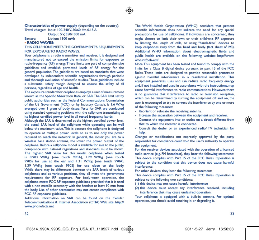 32 33Characteristics of power supply (depending on the country):Travel charger:  Input: 100-240 V, 50/60 Hz, 0.15 A  Output: 5 V, 550/1000 mA Battery:  Lithium 1300 mAh• RADIO WAVES:THIS CELLPHONE MEETS THE GOVERNMENT’S REQUIREMENTS FOR EXPOSURE TO RADIO WAVES.Your cellphone is a radio transmitter and receiver. It is designed and manufactured not to exceed the emission limits for exposure to radio-frequency (RF) energy. These limits are part of comprehensive guidelines and establish permitted levels of RF energy for the general population. The guidelines are based on standards that were developed by independent scientific organizations through periodic and thorough evaluation of scientific studies. These guidelines include a substantial safety margin designed to ensure the safety of all persons, regardless of age and health.The exposure standard for cellphones employs a unit of measurement known as the Specific Absorption Rate, or SAR. The SAR limit set by public authorities such as the Federal Communications Commission of the US Government (FCC), or by Industry Canada, is 1.6 W/kg averaged over 1 gram of body tissue. Tests for SAR are conducted using standard operating positions with the cellphone transmitting at its highest certified power level in all tested frequency bands.Although the SAR is determined at the highest certified power level, the actual SAR level of the cellphone while operating can be well below the maximum value. This is because the cellphone is designed to operate at multiple power levels so as to use only the power required to reach the network. In general, the closer you are to a wireless base station antenna, the lower the power output of the cellphone. Before a cellphone model is available for sale to the public, compliance with national regulations and standards must be shown.The highest SAR value for this model cellphone when tested is 0.903 W/Kg (one touch 990A), 1.29 W/Kg (one touch 990S) for use at the ear and 1.31 W/Kg (one touch 990A), 1.39 W/Kg (one touch 990S) for use close to the body.     While there may be differences between the SAR levels of various cellphones and at various positions, they all meet the government requirement for RF exposure. For body-worn operation, the cellphone meets FCC RF exposure guidelines provided that it is used with a non-metallic accessory with the handset at least 10 mm from the body. Use of other accessories may not ensure compliance with FCC RF exposure guidelines.Additional information on SAR can be found on the Cellular Telecommunications &amp; Internet Association (CTIA) Web site: http://www.phonefacts.netThe World Health Organization (WHO) considers that present scientific information does not indicate the need for any special precautions for use of cellphones. If individuals are concerned, they might choose to limit their own or their children’s RF exposure by limiting the length of calls, or using “hands-free” devices to keep cellphones away from the head and body. (fact sheet n°193). Additional WHO information about electromagnetic fields and public health are available on the following website: http://www.who.int/peh-emf. Note: This equipment has been tested and found to comply with the limits for a Class B digital device pursuant to part 15 of the FCC Rules. These limits are designed to provide reasonable protection against harmful interference in a residential installation. This equipment generates, uses and can radiate radio frequency energy and, if not installed and used in accordance with the instructions, may cause harmful interference to radio communications. However, there is no guarantee that interference to radio or television reception, which can be determined by turning the equipment off and on, the user is encouraged to try to correct the interference by one or more of the following measures:-  Reorient or relocate the receiving antenna.-  Increase the separation between the equipment and receiver.-  Connect the equipment into an outlet on a circuit different from that to which the receiver is connected.-  Consult the dealer or an experienced radio/ TV technician for help.Changes or modifications not expressly approved by the party responsible for compliance could void the user’s authority to operate the equipment.For the receiver devices associated with the operation of a licensed radio service (e.g. FM broadcast), they bear the following statement:This device complies with Part 15 of the FCC Rules. Operation is subject to the condition that this device does not cause harmful interference.For other devices, they bear the following statement:This device complies with Part 15 of the FCC Rules. Operation is subject to the following two conditions:(1) this device may not cause harmful interference(2)  this device must accept any interference received, including interference that may cause undesired operation.Your cellphone is equipped with a built-in antenna. For optimal operation, you should avoid touching it or degrading it.IP3514_990A_990S_QG_Eng_USA_07_110527.indd   32-33IP3514_990A_990S_QG_Eng_USA_07_110527.indd   32-33 2011-5-27   Jerry 16:56:382011-5-27   Jerry 16:56:38