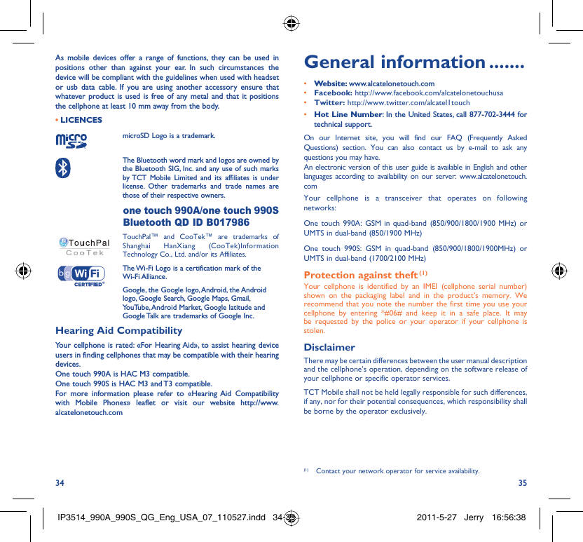 34 35As mobile devices offer a range of functions, they can be used in positions other than against your ear. In such circumstances the device will be compliant with the guidelines when used with headset or usb data cable. If you are using another accessory ensure that whatever product is used is free of any metal and that it positions the cellphone at least 10 mm away from the body.LICENCES • microSD Logo is a trademark. The Bluetooth word mark and logos are owned by the Bluetooth SIG, Inc. and any use of such marks by TCT Mobile Limited and its affiliates is under license. Other trademarks and trade names are those of their respective owners.  one touch 990A/one touch 990S Bluetooth QD ID B017986 TouchPal™ and CooTek™ are trademarks of Shanghai HanXiang (CooTek)Information Technology Co., Ltd. and/or its Affiliates. The Wi-Fi Logo is a certification mark of the Wi-Fi Alliance.Google, the Google logo, Android, the Android logo, Google Search, Google Maps, Gmail, YouTube, Android Market, Google latitude and Google Talk are trademarks of Google Inc.Hearing Aid CompatibilityYour cellphone is rated: «For Hearing Aid», to assist hearing device users in finding cellphones that may be compatible with their hearing devices.One touch 990A is HAC M3 compatible.One touch 990S is HAC M3 and T3 compatible.For more information please refer to «Hearing Aid Compatibility with Mobile Phones» leaflet or visit our website http://www.alcatelonetouch.comGeneral information .......• Website: www.alcatelonetouch.com• Facebook: http://www.facebook.com/alcatelonetouchusa• Twitter: http://www.twitter.com/alcatel1touch• Hot Line Number: In the United States, call 877-702-3444 for technical support.On our Internet site, you will find our FAQ (Frequently Asked Questions) section. You can also contact us by e-mail to ask any questions you may have. An electronic version of this user guide is available in English and other languages according to availability on our server: www.alcatelonetouch.comYour cellphone is a transceiver that operates on following networks:One touch 990A: GSM in quad-band (850/900/1800/1900 MHz) or UMTS in dual-band (850/1900 MHz)One touch 990S: GSM in quad-band (850/900/1800/1900MHz) or UMTS in dual-band (1700/2100 MHz)Protection against theft (1)Your cellphone is identified by an IMEI (cellphone serial number) shown on the packaging label and in the product’s memory. We recommend that you note the number the first time you use your cellphone by entering *#06# and keep it in a safe place. It may be requested by the police or your operator if your cellphone is stolen. DisclaimerThere may be certain differences between the user manual description and the cellphone’s operation, depending on the software release of your cellphone or specific operator services.TCT Mobile shall not be held legally responsible for such differences, if any, nor for their potential consequences, which responsibility shall be borne by the operator exclusively.(1)  Contact your network operator for service availability.IP3514_990A_990S_QG_Eng_USA_07_110527.indd   34-35IP3514_990A_990S_QG_Eng_USA_07_110527.indd   34-35 2011-5-27   Jerry 16:56:382011-5-27   Jerry 16:56:38