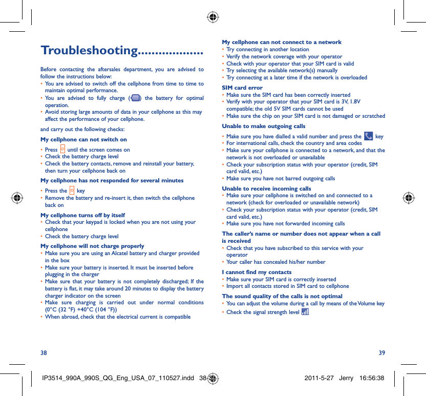 38 39Troubleshooting...................Before contacting the aftersales department, you are advised to follow the instructions below:You are advised to switch off the cellphone from time to time to • maintain optimal performance.You are advised to fully charge (•  ) the battery for optimal operation.Avoid storing large amounts of data in your cellphone as this may • affect the performance of your cellphone.and carry out the following checks:My cellphone can not switch onPress•     until the screen comes onCheck the battery charge level• Check the battery contacts, remove and reinstall your battery, • then turn your cellphone back onMy cellphone has not responded for several minutesPress the•     keyRemove the battery and re-insert it, then switch the cellphone • back onMy cellphone turns off by itselfCheck that your keypad is locked when you are not using your • cellphoneCheck the battery charge level• My cellphone will not charge properlyMake sure you are using an Alcatel battery and charger provided • in the boxMake sure your battery is inserted. It must be inserted before • plugging in the chargerMake sure that your battery is not completely discharged; If the • battery is flat, it may take around 20 minutes to display the battery charger indicator on the screenMake sure charging is carried out under normal conditions • (0°C (32 °F) +40°C (104 °F))When abroad, check that the electrical current is compatible• My cellphone can not connect to a networkTry connecting in another location• Verify the network coverage with your operator• Check with your operator that your SIM card is valid• Try selecting the available network(s) manually• Try connecting at a later time if the network is overloaded• SIM card errorMake sure the SIM card has been correctly inserted• Verify with your operator that your SIM card is 3V, 1.8V • compatible; the old 5V SIM cards cannot be usedMake sure the chip on your SIM card is not damaged or scratched• Unable to make outgoing callsMake sure you have dialled a valid number and press the•     keyFor international calls, check the country and area codes• Make sure your cellphone is connected to a network, and that the • network is not overloaded or unavailableCheck your subscription status with your operator (credit, SIM • card valid, etc.)Make sure you have not barred outgoing calls• Unable to receive incoming callsMake sure your cellphone is switched on and connected to a • network (check for overloaded or unavailable network)Check your subscription status with your operator (credit, SIM • card valid, etc.)Make sure you have not forwarded incoming calls• The caller’s name or number does not appear when a call is receivedCheck that you have subscribed to this service with your • operatorYour caller has concealed his/her number• I cannot find my contactsMake sure your SIM card is correctly inserted• Import all contacts stored in SIM card to cellphone• The sound quality of the calls is not optimalYou can adjust the volume during a call by means of the Volume key• Check the signal strength level • IP3514_990A_990S_QG_Eng_USA_07_110527.indd   38-39IP3514_990A_990S_QG_Eng_USA_07_110527.indd   38-39 2011-5-27   Jerry 16:56:382011-5-27   Jerry 16:56:38