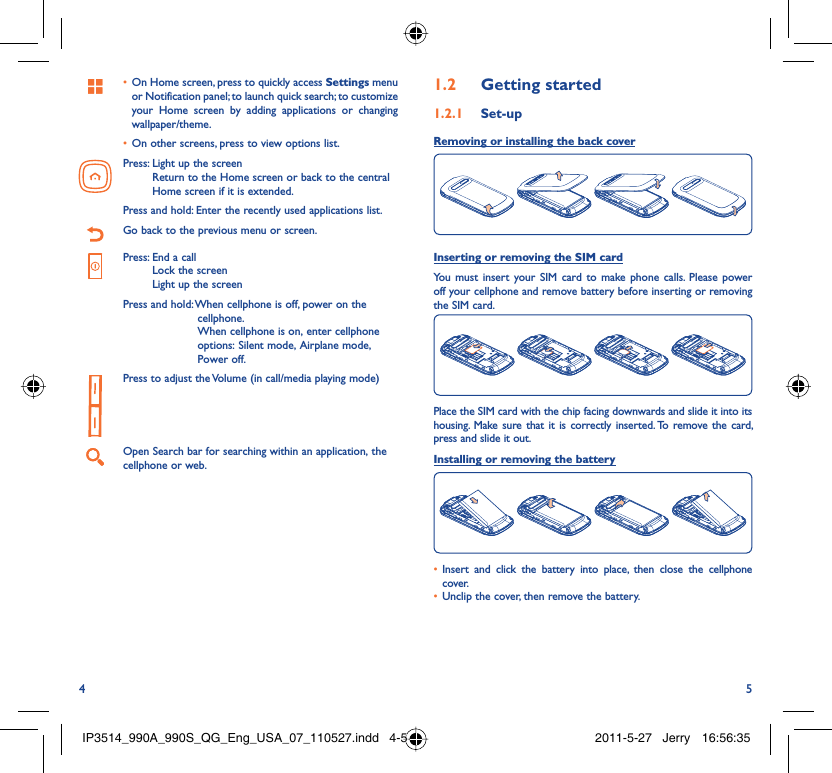 4 5On Home screen, press to quickly access •  Settings menu or Notification panel; to launch quick search; to customize your Home screen by adding applications or changing wallpaper/theme.On other screens, press to view options list.• Press:  Light up the screenReturn to the Home screen or back to the central Home screen if it is extended.Press and hold: Enter the recently used applications list.Go back to the previous menu or screen.Press:  End a callLock the screenLight up the screenPress and hold:  When cellphone is off, power on the cellphone.When cellphone is on, enter cellphone options: Silent mode, Airplane mode, Power off.Press to adjust the Volume (in call/media playing mode)Open Search bar for searching within an application, the cellphone or web.Getting started1.2  Set-up1.2.1 Removing or installing the back coverInserting or removing the SIM cardYou must insert your SIM card to make phone calls. Please power off your cellphone and remove battery before inserting or removing the SIM card.Place the SIM card with the chip facing downwards and slide it into its housing. Make sure that it is correctly inserted. To remove the card, press and slide it out.Installing or removing the batteryInsert and click the battery into place, then close the cellphone • cover.Unclip the cover, then remove the battery.• IP3514_990A_990S_QG_Eng_USA_07_110527.indd   4-5IP3514_990A_990S_QG_Eng_USA_07_110527.indd   4-5 2011-5-27   Jerry 16:56:352011-5-27   Jerry 16:56:35
