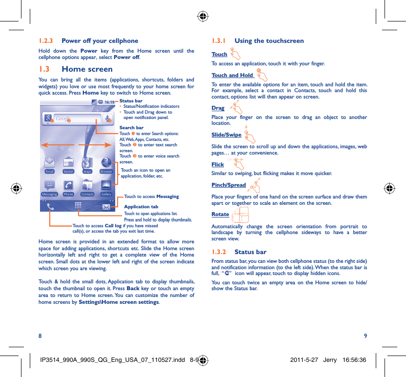 8 9Power off your cellphone1.2.3 Hold down the Power key from the Home screen until the cellphone options appear, select Power off.Home screen1.3 You can bring all the items (applications, shortcuts, folders and widgets) you love or use most frequently to your home screen for quick access. Press Home key to switch to Home screen.Status barStatus/Notification indicators • Touch and Drag down to • open notification panel.Application tabTouch to open applications list.Press and hold to display thumbnails.Touch to access MessagingTouch to access Call log if you have missed call(s), or access the tab you exit last time.Search barTouch n to enter Search options: All, Web, Apps, Contacts, etc.Touch o to enter text search screen.Touch p to enter voice search screen.Touch an icon to open an application, folder, etc.onpHome screen is provided in an extended format to allow more space for adding applications, shortcuts etc. Slide the Home screen horizontally left and right to get a complete view of the Home screen. Small dots at the lower left and right of the screen indicate which screen you are viewing. Touch &amp; hold the small dots, Application tab to display thumbnails, touch the thumbnail to open it. Press Back key or touch an empty area to return to Home screen. You can customize the number of home screens by Settings\Home screen settings.Using the touchscreen1.3.1 TouchTo access an application, touch it with your finger.Touch and Hold To enter the available options for an item, touch and hold the item. For example, select a contact in Contacts, touch and hold this contact, options list will then appear on screen.DragPlace your finger on the screen to drag an object to another location.Slide/SwipeSlide the screen to scroll up and down the applications, images, web pages… at your convenience.FlickSimilar to swiping, but flicking makes it move quicker.Pinch/SpreadPlace your fingers of one hand on the screen surface and draw them apart or together to scale an element on the screen.RotateAutomatically change the screen orientation from portrait to landscape by turning the cellphone sideways to have a better screen view.Status bar1.3.2 From status bar, you can view both cellphone status (to the right side) and notification information (to the left side). When the status bar is full,  “ ”  icon will appear, touch to display hidden icons. You can touch twice an empty area on the Home screen to hide/show the Status bar.IP3514_990A_990S_QG_Eng_USA_07_110527.indd   8-9IP3514_990A_990S_QG_Eng_USA_07_110527.indd   8-9 2011-5-27   Jerry 16:56:362011-5-27   Jerry 16:56:36