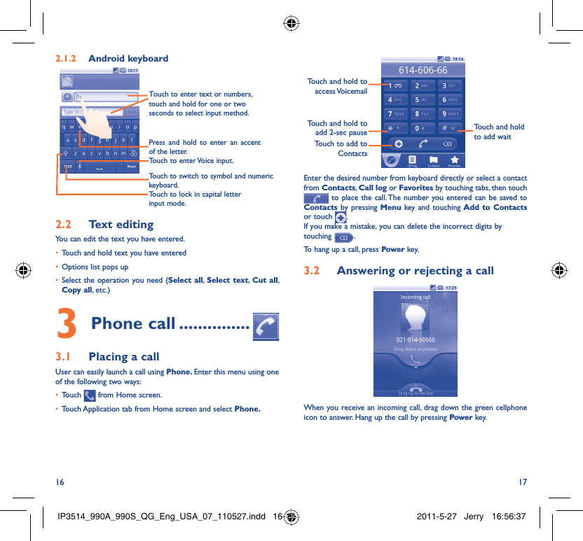 16 17Android keyboard2.1.2 Touch to lock in capital letter input mode.Touch to switch to symbol and numeric keyboard.Touch to enter Voice input.Press and hold to enter an accent of the letter.Touch to enter text or numbers, touch and hold for one or two seconds to select input method. Text editing2.2 You can edit the text you have entered.Touch and hold text you have entered• Options list pops up• Select the operation you need (•  Select all,  Select text,  Cut all, Copy all, etc.)Phone call3   ...............Placing a call3.1 User can easily launch a call using Phone. Enter this menu using one of the following two ways:Touch •   from Home screen.Touch Application tab from Home screen and select •  Phone. Touch to add to ContactsTouch and hold to add 2-sec pauseTouch and hold to access VoicemailTouch and hold to add waitEnter the desired number from keyboard directly or select a contact from Contacts, Call log or Favorites by touching tabs, then touch  to place the call. The number you entered can be saved to Contacts by pressing Menu key and touching Add to Contacts or touch  .If you make a mistake, you can delete the incorrect digits by touching  .To hang up a call, press Power key.Answering or rejecting a call3.2 When you receive an incoming call, drag down the green cellphone icon to answer. Hang up the call by pressing Power key.IP3514_990A_990S_QG_Eng_USA_07_110527.indd   16-17IP3514_990A_990S_QG_Eng_USA_07_110527.indd   16-17 2011-5-27   Jerry 16:56:372011-5-27   Jerry 16:56:37