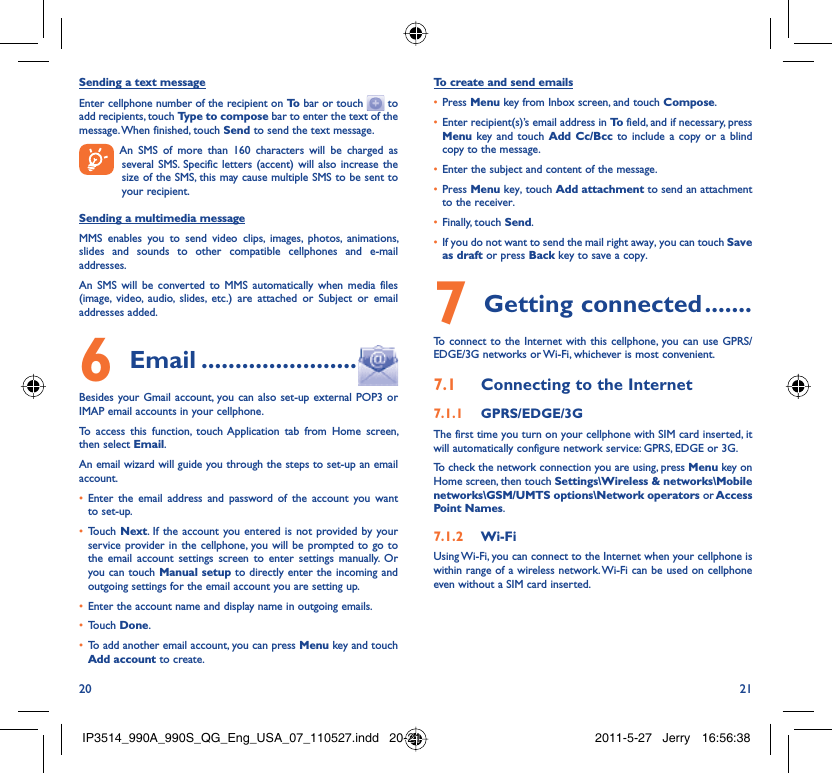 20 21Sending a text messageEnter cellphone number of the recipient on To  bar or touch   to add recipients, touch Type to compose bar to enter the text of the message. When finished, touch Send to send the text message.  An SMS of more than 160 characters will be charged as several SMS. Specific letters (accent) will also increase the size of the SMS, this may cause multiple SMS to be sent to your recipient.Sending a multimedia messageMMS enables you to send video clips, images, photos, animations, slides and sounds to other compatible cellphones and e-mail addresses. An SMS will be converted to MMS automatically when media files (image, video, audio, slides, etc.) are attached or Subject or email addresses added. Email6   .......................Besides your Gmail account, you can also set-up external POP3 or IMAP email accounts in your cellphone.To access this function, touch Application tab from Home screen, then select Email.An email wizard will guide you through the steps to set-up an email account.Enter the email address and password of the account you want • to set-up.Touch •  Next. If the account you entered is not provided by your service provider in the cellphone, you will be prompted to go to the email account settings screen to enter settings manually. Or you can touch Manual setup to directly enter the incoming and outgoing settings for the email account you are setting up.Enter the account name and display name in outgoing emails.• Touch •  Done.To add another email account, you can press •  Menu key and touch Add account to create.To create and send emailsPress •  Menu key from Inbox screen, and touch Compose.Enter recipient(s)’s email address in •  To  field, and if necessary, press Menu key and touch Add Cc/Bcc to include a copy or a blind copy to the message.Enter the subject and content of the message.• Press •  Menu key, touch Add attachment to send an attachment to the receiver.Finally, touch •  Send.If you do not want to send the mail right away, you can touch •  Save as draft or press Back key to save a copy. Getting connected7   .......To connect to the Internet with this cellphone, you can use GPRS/EDGE/3G networks or Wi-Fi, whichever is most convenient.Connecting to the Internet7.1 GPRS/EDGE/3G7.1.1 The first time you turn on your cellphone with SIM card inserted, it will automatically configure network service: GPRS, EDGE or 3G.To check the network connection you are using, press Menu key on Home screen, then touch Settings\Wireless &amp; networks\Mobile networks\GSM/UMTS options\Network operators or Access Point Names.Wi-Fi7.1.2 Using Wi-Fi, you can connect to the Internet when your cellphone is within range of a wireless network. Wi-Fi can be used on cellphone even without a SIM card inserted.IP3514_990A_990S_QG_Eng_USA_07_110527.indd   20-21IP3514_990A_990S_QG_Eng_USA_07_110527.indd   20-21 2011-5-27   Jerry 16:56:382011-5-27   Jerry 16:56:38