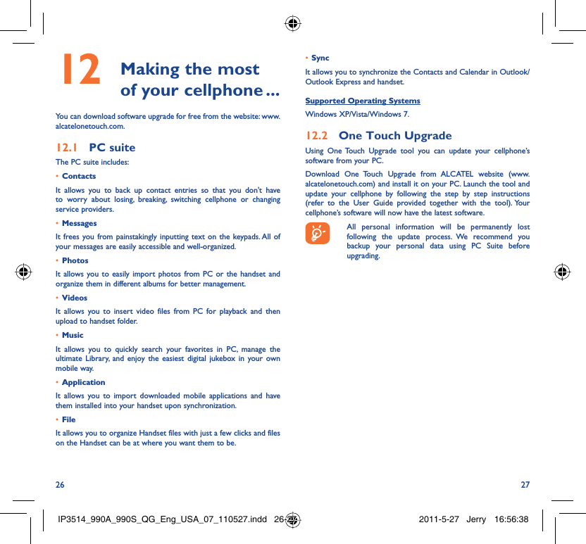 26 27 Making the most 12  of your cellphone ...You can download software upgrade for free from the website: www.alcatelonetouch.com.PC suite12.1 The PC suite includes:Contacts• It allows you to back up contact entries so that you don&apos;t have to worry about losing, breaking, switching cellphone or changing service providers.Messages• It frees you from painstakingly inputting text on the keypads. All of your messages are easily accessible and well-organized.Photos• It allows you to easily import photos from PC or the handset and organize them in different albums for better management.Videos• It allows you to insert video files from PC for playback and then upload to handset folder.Music• It allows you to quickly search your favorites in PC, manage the ultimate Library, and enjoy the easiest digital jukebox in your own mobile way. Application • It allows you to import downloaded mobile applications and have them installed into your handset upon synchronization.File • It allows you to organize Handset files with just a few clicks and files on the Handset can be at where you want them to be.Sync• It allows you to synchronize the Contacts and Calendar in Outlook/ Outlook Express and handset.Supported Operating SystemsWindows XP/Vista/Windows 7.One Touch Upgrade12.2 Using One Touch Upgrade tool you can update your cellphone’s software from your PC. Download One Touch Upgrade from ALCATEL website (www.alcatelonetouch.com) and install it on your PC. Launch the tool and update your cellphone by following the step by step instructions (refer to the User Guide provided together with the tool). Your cellphone’s software will now have the latest software.  All personal information will be permanently lost following the update process. We recommend you backup your personal data using PC Suite before upgrading.IP3514_990A_990S_QG_Eng_USA_07_110527.indd   26-27IP3514_990A_990S_QG_Eng_USA_07_110527.indd   26-27 2011-5-27   Jerry 16:56:382011-5-27   Jerry 16:56:38