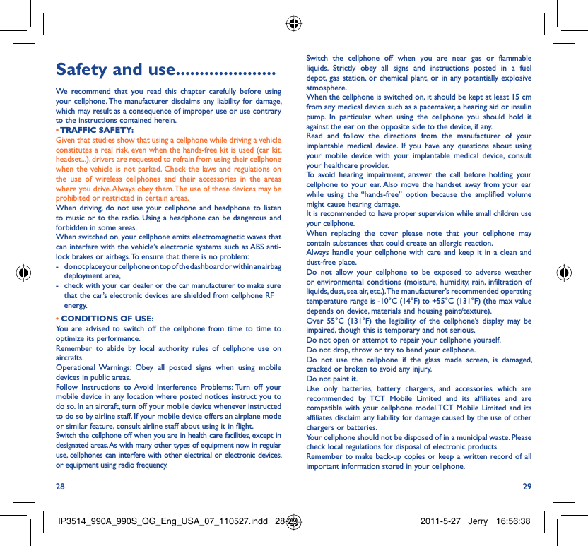 28 29Safety and use .....................We recommend that you read this chapter carefully before using your cellphone. The manufacturer disclaims any liability for damage, which may result as a consequence of improper use or use contrary to the instructions contained herein.• TRAFFIC  SAFETY:Given that studies show that using a cellphone while driving a vehicle constitutes a real risk, even when the hands-free kit is used (car kit, headset...), drivers are requested to refrain from using their cellphone when the vehicle is not parked. Check the laws and regulations on the use of wireless cellphones and their accessories in the areas where you drive. Always obey them. The use of these devices may be prohibited or restricted in certain areas.When driving, do not use your cellphone and headphone to listen to music or to the radio. Using a headphone can be dangerous and forbidden in some areas.When switched on, your cellphone emits electromagnetic waves that can interfere with the vehicle’s electronic systems such as ABS anti-lock brakes or airbags. To ensure that there is no problem:-  do not place your cellphone on top of the dashboard or within an airbag  deployment area,-  check with your car dealer or the car manufacturer to make sure that the car’s electronic devices are shielded from cellphone RF energy.• CONDITIONS OF USE:You are advised to switch off the cellphone from time to time to optimize its performance.Remember to abide by local authority rules of cellphone use on aircrafts.Operational Warnings: Obey all posted signs when using mobile devices in public areas. Follow Instructions to Avoid Interference Problems: Turn off your mobile device in any location where posted notices instruct you to do so. In an aircraft, turn off your mobile device whenever instructed to do so by airline staff. If your mobile device offers an airplane mode or similar feature, consult airline staff about using it in flight.Switch the cellphone off when you are in health care facilities, except in designated areas. As with many other types of equipment now in regular use, cellphones can interfere with other electrical or electronic devices, or equipment using radio frequency.Switch the cellphone off when you are near gas or flammable liquids. Strictly obey all signs and instructions posted in a fuel depot, gas station, or chemical plant, or in any potentially explosive atmosphere.When the cellphone is switched on, it should be kept at least 15 cm from any medical device such as a pacemaker, a hearing aid or insulin pump. In particular when using the cellphone you should hold it against the ear on the opposite side to the device, if any. Read and follow the directions from the manufacturer of your implantable medical device. If you have any questions about using your mobile device with your implantable medical device, consult your healthcare provider.To avoid hearing impairment, answer the call before holding your cellphone to your ear. Also move the handset away from your ear while using the “hands-free” option because the amplified volume might cause hearing damage.It is recommended to have proper supervision while small children use your cellphone.When replacing the cover please note that your cellphone may contain substances that could create an allergic reaction.Always handle your cellphone with care and keep it in a clean and dust-free place.Do not allow your cellphone to be exposed to adverse weather or environmental conditions (moisture, humidity, rain, infiltration of liquids, dust, sea air, etc.). The manufacturer’s recommended operating temperature range is -10°C (14°F) to +55°C (131°F) (the max value depends on device, materials and housing paint/texture).Over 55°C (131°F) the legibility of the cellphone’s display may be impaired, though this is temporary and not serious. Do not open or attempt to repair your cellphone yourself.Do not drop, throw or try to bend your cellphone.Do not use the cellphone if the glass made screen, is damaged, cracked or broken to avoid any injury.Do not paint it.Use only batteries, battery chargers, and accessories which are recommended by TCT Mobile Limited and its affiliates and are compatible with your cellphone model.TCT Mobile Limited and its affiliates disclaim any liability for damage caused by the use of other chargers or batteries.Your cellphone should not be disposed of in a municipal waste. Please check local regulations for disposal of electronic products.Remember to make back-up copies or keep a written record of all important information stored in your cellphone.IP3514_990A_990S_QG_Eng_USA_07_110527.indd   28-29IP3514_990A_990S_QG_Eng_USA_07_110527.indd   28-29 2011-5-27   Jerry 16:56:382011-5-27   Jerry 16:56:38