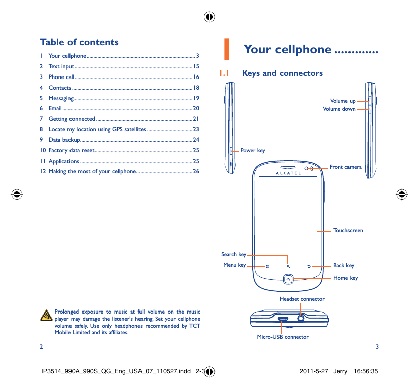 2 3Your cellphone1   .............Keys and connectors1.1 Menu keySearch keyBack keyTouchscreenFront cameraHome keyMicro-USB connectorHeadset connectorVolume upVolume downPower key  Prolonged exposure to music at full volume on the music player may damage the listener&apos;s hearing. Set your cellphone volume safely. Use only headphones recommended by TCT Mobile Limited and its affiliates.Table of contents1 Your cellphone ................................................................................. 32 Text input ........................................................................................153 Phone call ........................................................................................164 Contacts .......................................................................................... 185 Messaging.........................................................................................196 Email ................................................................................................. 207 Getting connected ........................................................................218  Locate my location using GPS satellites ..................................239 Data backup ....................................................................................2410  Factory data reset .........................................................................2511 Applications ....................................................................................2512  Making the most of your cellphone ..........................................26IP3514_990A_990S_QG_Eng_USA_07_110527.indd   2-3IP3514_990A_990S_QG_Eng_USA_07_110527.indd   2-3 2011-5-27   Jerry 16:56:352011-5-27   Jerry 16:56:35