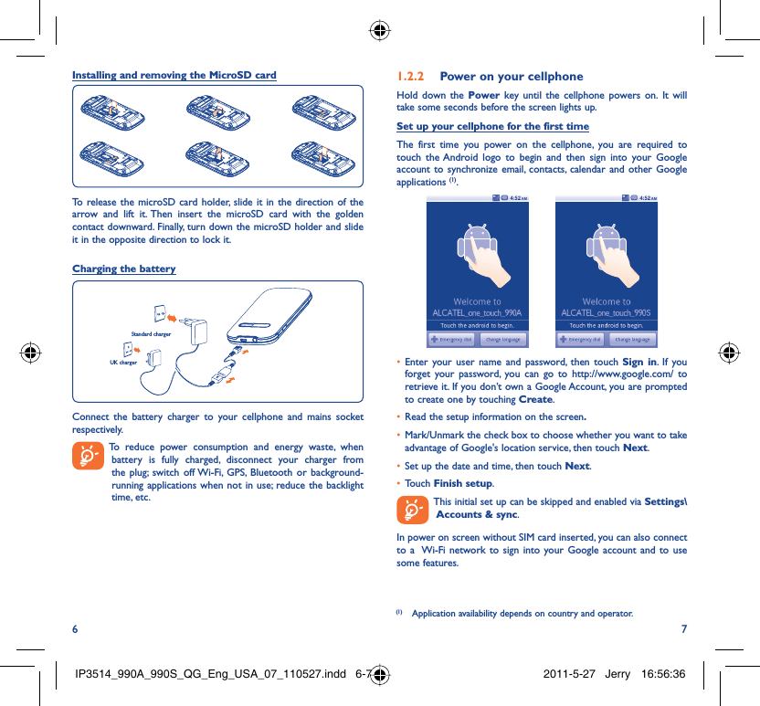 6 7Installing and removing the MicroSD cardTo release the microSD card holder, slide it in the direction of the arrow and lift it. Then insert the microSD card with the golden contact downward. Finally, turn down the microSD holder and slide it in the opposite direction to lock it.Charging the batteryStandard chargerUK chargerConnect the battery charger to your cellphone and mains socket respectively.  To reduce power consumption and energy waste, when battery is fully charged, disconnect your charger from the plug; switch off Wi-Fi, GPS, Bluetooth or background-running applications when not in use; reduce the backlight time, etc.Power on your cellphone1.2.2 Hold down the Power key until the cellphone powers on. It will take some seconds before the screen lights up.Set up your cellphone for the first timeThe first time you power on the cellphone, you are required to touch the Android logo to begin and then sign into your Google account to synchronize email, contacts, calendar and other Google applications (1).   Enter your user name and password, then touch •  Sign in. If you forget your password, you can go to http://www.google.com/ to retrieve it. If you don’t own a Google Account, you are prompted to create one by touching Create.Read the setup information on the screen•  .Mark/Unmark the check box to choose whether you want to take • advantage of Google&apos;s location service, then touch Next.Set up the date and time, then touch •  Next.Touch •  Finish setup.  This initial set up can be skipped and enabled via Settings\Accounts &amp; sync.In power on screen without SIM card inserted, you can also connect to a  Wi-Fi network to sign into your Google account and to use some features.(1)  Application availability depends on country and operator.IP3514_990A_990S_QG_Eng_USA_07_110527.indd   6-7IP3514_990A_990S_QG_Eng_USA_07_110527.indd   6-7 2011-5-27   Jerry 16:56:362011-5-27   Jerry 16:56:36