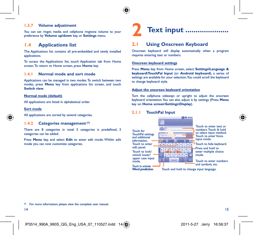 14 15Volume adjustment1.3.7 You can set ringer, media and cellphone ringtone volume to your preference by Volume up/down key, or Settings menu.Applications list1.4 The Applications list contains all pre-embedded and newly installed applications.To access the Applications list, touch Application tab from Home screen. To return to Home screen, press Home key.Normal mode and sort mode1.4.1 Applications can be managed in two modes. To switch between two modes, press Menu key from applications list screen, and touch Switch view.Normal mode (default)All applications are listed in alphabetical order.Sort modeAll applications are sorted by several categories.Categories management1.4.2   (1)There are 8 categories in total: 5 categories is predefined, 3 categories can be added.Press  Menu key, and select Edit to enter edit mode. Within edit mode you can now customize categories.Text input2   .....................Using Onscreen Keyboard2.1 Onscreen keyboard will display automatically when a program requires entering text or numbers.Onscreen keyboard settingsPress Menu key from Home screen, select Settings\Language &amp; keyboard\TouchPal Input (or  Android keyboard), a series of settings are available for your selection. You could scroll the keyboard to change keyboard style.Adjust the onscreen keyboard orientationTurn the cellphone sideways or upright to adjust the onscreen keyboard orientation. You can also adjust it by settings (Press Menu key on Home screen\Settings\Display).TouchPal Input2.1.1 Touch to enter edit panel.Touch to enter text or numbers. Touch &amp; hold to select input method.Touch to enter Voice input mode.Touch to hide keyboard.Press and hold to enter multiple choice mode.Touch to enter numbers and symbols, etc.Touch and hold to change input language.Touch to activate Word prediction.Touch for TouchPal settings and additional information.Touch to lock/unlock lower/upper case input mode.(1)  For more information, please view the complete user manual.IP3514_990A_990S_QG_Eng_USA_07_110527.indd   14-15IP3514_990A_990S_QG_Eng_USA_07_110527.indd   14-15 2011-5-27   Jerry 16:56:372011-5-27   Jerry 16:56:37
