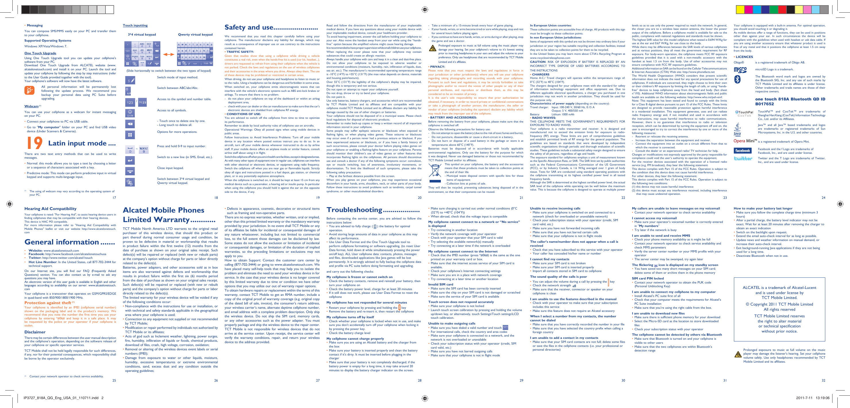 17251826192720282129223023312432Touch inputting     3*4 virtual keypad                      Qwerty virtual keypad(Slide horizontally to switch between the two types of keypad)Switch mode of input method.Switch between ABC/abc/Abc. / Access to the symbol and number table.Access to all symbols.- Touch once to delete one by one.- Long touch to delete all.Options for more operations. ~  Press and hold 0-9 to input number.Switch to a new line (in SMS, Email, etc.). Close input keypad. Switch between 3*4 virtual keypad and Qwerty virtual keypad.Safety and use .......................We recommend that you read this chapter carefully before using your cellphone. The manufacturer disclaims any liability for damage, which may result as a consequence of improper use or use contrary to the instructions contained herein.• TRAFFIC SAFETY:Given that studies show that using a cellphone while driving a vehicle constitutes a real risk, even when the hands-free kit is used (car kit, headset...), drivers are requested to refrain from using their cellphone when the vehicle is not parked. Check the laws and regulations on the use of wireless cellphones and their accessories in the areas where you drive. Always obey them. The use of these devices may be prohibited or restricted in certain areas.When driving, do not use your cellphone and headphone to listen to music or to the radio. Using a headphone can be dangerous and forbidden in some areas.When switched on, your cellphone emits electromagnetic waves that can interfere with the vehicle’s electronic systems such as ABS anti-lock brakes or airbags. To ensure that there is no problem:-  do not place your cellphone on top of the dashboard or within an airbag  deployment area,-  check with your car dealer or the car manufacturer to make sure that the car’s   electronic devices are shielded from cellphone RF energy.• CONDITIONS OF USE:You are advised to switch off the cellphone from time to time to optimize its performance.Remember to abide by local authority rules of cellphone use on aircrafts.Operational Warnings: Obey all posted signs when using mobile devices in public areas.Follow Instructions to Avoid Interference Problems: Turn off your mobile device in any location where posted notices instruct you to do so. In an aircraft, turn off your mobile device whenever instructed to do so by airline staff. If your mobile device offers an airplane mode or similar feature, consult airline staff about using it in flight.Switch the cellphone off when you are in health care facilities, except in designated areas. As with many other types of equipment now in regular use, cellphones can interfere with other electrical or electronic devices, or equipment using radio frequency.Switch the cellphone off when you are near gas or flammable liquids. Strictly obey all signs and instructions posted in a fuel depot, gas station, or chemical plant, or in any potentially explosive atmosphere.When the cellphone is switched on, it should be kept at least 15 cm from any medical device such as a pacemaker, a hearing aid or insulin pump. In particular when using the cellphone you should hold it against the ear on the opposite side to the device, if any. •  Defects in appearance, cosmetic, decorative or structural items such as framing and non-operative parts.There are no express warranties, whether written, oral or implied, other than this printed limited warranty or the mandatory warranty provided by your jurisdiction. In no event shall TCT Mobile or any of its affiliates be liable for incidental or consequential damages of any nature whatsoever, including but not limited to commercial loss, to the full extent those damages can be disclaimed by law. Some states do not allow the exclusion or limitation of incidental or consequential damages, or limitation of the duration of implied warranties, so the preceding limitations or exclusions may not apply to you.How to obtain Support: Contact the customer care center by calling (877-702-3444) or going to www.alcatelonetouch.com. We have placed many self-help tools that may help you to isolate the problem and eliminate the need to send your wireless device in for service. In the case that your wireless device is no longer covered by this limited warranty due to time or condition we have other options that you may utilize our out of warranty repair options.To obtain hardware repairs or replacement within the terms of this warranty, contact TCT Mobile to get an RMA number, include a copy of the original proof of warranty coverage (e.g. original copy of the dated bill of sale, invoice), the consumer&apos;s return address, your wireless carrier’s name, alternate daytime cellphone number, and email address with a complete problem description. Only ship the wireless device. Do not ship the SIM card, memory cards, or any other accessories such as the power adapter. You must properly package and ship the wireless device to the repair center. TCT Mobile is not responsible for wireless devices that do not arrive at the service center. Upon receipt, the service center will verify the warranty conditions, repair, and return your wireless device to the address provided.Alcatel Mobile Phones Limited Warranty ............TCT Mobile North America LTD warrants to the original retail purchaser of this wireless device, that should this product or part thereof during normal consumer usage and condition, be proven to be defective in material or workmanship that results in product failure within the first twelve (12) months from the date of purchase as shown on your original sales receipt. Such defect(s) will be repaired or replaced (with new or rebuilt parts) at the company’s option without charge for parts or labor directly related to the defect(s).Batteries, power adapters, and other accessories sold as in box items are also warranted against defects and workmanship that results in product failure within the first six (6) months period from the date of purchase as shown on your original sales receipt. Such defect(s) will be repaired or replaced (with new or rebuilt parts) and the company’s option without charge for parts or labor directly related to the defect(s).The limited warranty for your wireless device will be voided if any of the following conditions occur:•  Non-compliance with the instructions for use or installation, or with technical and safety standards applicable in the geographical area where your cellphone is used;•  Connection to any equipment not supplied or not recommended by TCT Mobile;•  Modification or repair performed by individuals not authorized by TCT Mobile or its affiliates;•  Acts of god such as Inclement weather, lightning, power surges, fire, humidity, infiltration of liquids or foods, chemical products, download of files, crash, high voltage, corrosion, oxidation;•  Removal or altering of the wireless devices event labels or serial numbers (IMEI);•  Damage from exposure to water or other liquids, moisture, humidity, excessive temperatures or extreme environmental conditions, sand, excess dust and any condition outside the operating guidelines;Your cellphone is equipped with a built-in antenna. For optimal operation, you should avoid touching it or degrading it.As mobile devices offer a range of functions, they can be used in positions other than against your ear. In such circumstances the device will be compliant with the guidelines when used with headset or usb data cable. If you are using another accessory ensure that whatever product is used is free of any metal and that it positions the cellphone at least 1.5 cm away from the body.LICENCES • Obigo®   is a registered trademark of Obigo AB.  microSD Logo is a trademark.  The Bluetooth word mark and logos are owned by the Bluetooth SIG, Inc. and any use of such marks by TCT Mobile Limited and its affiliates is under license. Other trademarks and trade names are those of their respective owners.   one touch 818A Bluetooth QD ID B017652  TouchPal™ and CooTek™ are trademarks of Shanghai HanXiang (CooTek) Information Technology Co., Ltd. and/or its Affiliates.  Java™ and all Java™ based trademarks and logos are trademarks or registered trademarks of Sun Microsystems, Inc. in the U.S. and other countries.  is a registered trademark of Opera Mini.  Facebook and the f Logo are trademarks of Facebook, Inc., and are used under license.  Twitter and the T Logo are trademarks of Twitter, Inc., and are used under license.Read and follow the directions from the manufacturer of your implantable medical device. If you have any questions about using your mobile device with your implantable medical device, consult your healthcare provider.To avoid hearing impairment, answer the call before holding your cellphone to your ear. Also move the handset away from your ear while using the “hands-free” option because the amplified volume might cause hearing damage.It is recommended to have proper supervision while small children use your cellphone.When replacing the cover please note that your cellphone may contain substances that could create an allergic reaction.Always handle your cellphone with care and keep it in a clean and dust-free place.Do not allow your cellphone to be exposed to adverse weather or environmental conditions (moisture, humidity, rain, infiltration of liquids, dust, sea air, etc.). The manufacturer’s recommended operating temperature range is -10°C (14°F) to +55°C (131°F) (the max value depends on device, materials and housing paint/texture).Over 55°C (131°F) the legibility of the cellphone’s display may be impaired, though this is temporary and not serious. Do not open or attempt to repair your cellphone yourself.Do not drop, throw or try to bend your cellphone.Do not paint it.Use only batteries, battery chargers, and accessories which are recommended by TCT Mobile Limited and its affiliates and are compatible with your cellphone model.TCT Mobile Limited and its affiliates disclaim any liability for damage caused by the use of other chargers or batteries.Your cellphone should not be disposed of in a municipal waste. Please check local regulations for disposal of electronic products.Remember to make back-up copies or keep a written record of all important information stored in your cellphone.Some people may suffer epileptic seizures or blackouts when exposed to flashing lights, or when playing video games. These seizures or blackouts may occur even if a person never had a previous seizure or blackout. If you have experienced seizures or blackouts, or if you have a family history of such occurrences, please consult your doctor before playing video games on your cellphone or enabling a flashing-lights feature on your cellphone. Parents should monitor their children’s use of video games or other features that incorporate flashing lights on the cellphones. All persons should discontinue use and consult a doctor if any of the following symptoms occur: convulsion, eye or muscle twitching, loss of awareness, involuntary movements, or disorientation. To limit the likelihood of such symptoms, please take the following safety precautions:-  Play at the farthest distance possible from the screen.When you play games on your cellphone, you may experience occasional discomfort in your hands, arms, shoulders, neck, or other parts of your body. Follow these instructions to avoid problems such as tendinitis, carpal tunnel syndrome, or other musculoskeletal disorders:Troubleshooting ...................Before contacting the service center, you are advised to follow the instructions below:You are advised to fully charge ( •   ) the battery for optimal operation.Avoid storing large amounts of data in your cellphone as this may • affect its performance.Use User Data Format and the One Touch Upgrade tool to • perform cellphone formatting or software upgrading, (to reset User Data format, hold down # while simultaneously pressing the power on/off key). ALL User cellphone data: contacts, photos, messages and files, downloaded applications like Java games will be lost permanently. It is strongly advised to fully backup the cellphone data and profile via PC suite before doing formatting and upgrading.and carry out the following checks:My cellphone is frozen or cannot switch on Check the battery contacts, remove and reinstall your battery, then • turn your cellphone on Check the battery power level, charge for at least 20 minutes• If it still does not work, please use User Data Format to reset the • cellphoneMy cellphone has not responded for several minutesRestart your cellphone by pressing and holding the •   keyRemove the battery and re-insert it, then restart the cellphone• My cellphone turns off by itselfCheck whether your cellphone is locked when not in use, and make • sure you don&apos;t accidentally turn off your cellphone when locking it by pressing the power key.Check the battery charge level• My cellphone cannot charge properlyMake sure you are using an Alcatel battery and the charger from • the boxMake sure your battery is inserted properly and clean the battery • contact if it’s dirty. It must be inserted before plugging in the chargerMake sure that your battery is not completely discharged; if the • battery power is empty for a long time, it may take around 20 minutes to display the battery charger indicator on the screen.-  Take a minimum of a 15-minute break every hour of game playing.-  If your hands, wrists, or arms become tired or sore while playing, stop and rest   for several hours before playing again.-  If you continue to have sore hands, wrists, or arms during or after playing, stop   the game and see a doctor. Prolonged exposure to music at full volume using the music player may damage your hearing. Set your cellphone’s volume to it’s lowest setting prior to inserting headphones in your ears and adjust the volume to your preference. Only use headphones that are recommended by TCT Mobile Limited and it’s affiliates.• PRIVACY:Please note that you must respect the laws and regulations in force in your jurisdiction or other jurisdiction(s) where you will use your cellphone regarding taking photographs and recording sounds with your cellphone. Pursuant to such laws and regulations, it may be strictly forbidden to take photographs and/or to record the voices of other people or any of their personal attributes, and reproduce or distribute them, as this may be considered to be an invasion of privacy.  It is the user’s sole responsibility to ensure that prior authorization be obtained, if necessary, in order to record private or confidential conversations or take a photograph of another person; the manufacturer, the seller or vendor of your cellphone (including the operator) disclaim any liability which may result from the improper use of the cellphone.• BATTERY AND ACCESSORIES:Before removing the battery from your cellphone, please make sure that the cellphone is switched off. Observe the following precautions for battery use: -  Do not attempt to open the battery (due to the risk of toxic fumes and burns). -  Do not puncture, disassemble or cause a short-circuit in a battery, -  Do not burn or dispose of a used battery in the garbage or store it at temperatures above 60°C (140°F). Batteries must be disposed of in accordance with locally applicable environmental regulations. Only use the battery for the purpose for which it was designed. Never use damaged batteries or those not recommended by TCT Mobile Limited and/or its affiliates. This symbol on your cellphone, the battery and the accessories means that these products must be taken to collection points at the end of their life:-  Municipal waste disposal centers with specific bins for these items of equipment- Collection bins at points of sale.They will then be recycled, preventing substances being disposed of in the environment, so that their components can be reused.Make sure charging is carried out under normal conditions (0°C • (32°F) to +40°C (104°F))When abroad, check that the voltage input is compatible• My cellphone cannot connect to a network or “No service” is displayedTry connecting in another location• Verify the network coverage with your operator• Check with your operator that your SIM card is valid• Try selecting the available network(s) manually• Try connecting at a later time if the network is overloaded• My cellphone cannot connect to the InternetCheck that the IMEI number (press *#06#) is the same as the one • printed on your warranty card or box.Make sure that the internet access service of your SIM card is • available.Check your cellphone&apos;s Internet connecting settings• Make sure you are in a place with network coverage• Try connecting at a later time or another location• Invalid SIM cardMake sure the SIM card has been correctly inserted• Make sure the chip on your SIM card is not damaged or scratched• Make sure the service of your SIM card is available• Touch screen does not respond accuratelyMake sure your cellphone is not locked• Launch touch screen calibration by pressing and holding the volume • up/down key, or alternatively, touch Settings\Touch settings\LCD touch calibration.Unable to make outgoing callsMake sure you have dialed a valid number and touch •   For international calls, check the country and area codes• Make sure your cellphone is connected to a network, and the • network is not overloaded or unavailableCheck your subscription status with your operator (credit, SIM • card valid, etc.)Make sure you have not barred outgoing calls• Make sure that your cellphone is not in flight mode• In European Union countries:These collection points are accessible free of charge. All products with this sign must be brought to these collection points.In non European Union jurisdictions:Items of equipment with this symbol are not be thrown into ordinary bins if your jurisdiction or your region has suitable recycling and collection facilities; instead they are to be taken to collection points for them to be recycled.In the United States you may learn more about CTIA’s Recycling Program at www.recyclewirelessphones.comCAUTION: RISK OF EXPLOSION IF BATTERY IS REPLACED BY AN INCORRECT TYPE. DISPOSE OF USED BATTERIES ACCORDING TO THE INSTRUCTIONS• CHARGERSHome A.C./ Travel chargers will operate within the temperature range of: 0°C (32°F) to 40°C (104°F).The chargers designed for your cellphone meet with the standard for safety of information technology equipment and office equipment use. Due to different applicable electrical specifications, a charger you purchased in one jurisdiction may not work in another jurisdiction. They should be used for this purpose only.Characteristics of power supply (depending on the country):Travel charger:  Input: 100-240 V, 50/60 Hz, 0.15 A  Output: 5 V, 400/550 mA Battery:  Lithium 1000 mAh• RADIO WAVES:THIS CELLPHONE MEETS THE GOVERNMENT’S REQUIREMENTS FOR EXPOSURE TO RADIO WAVES.Your cellphone is a radio transmitter and receiver. It is designed and manufactured not to exceed the emission limits for exposure to radio-frequency (RF) energy. These limits are part of comprehensive guidelines and establish permitted levels of RF energy for the general population. The guidelines are based on standards that were developed by independent scientific organizations through periodic and thorough evaluation of scientific studies. These guidelines include a substantial safety margin designed to ensure the safety of all persons, regardless of age and health.The exposure standard for cellphones employs a unit of measurement known as the Specific Absorption Rate, or SAR. The SAR limit set by public authorities such as the Federal Communications Commission of the US Government (FCC), or by Industry Canada, is 1.6 W/kg averaged over 1 gram of body tissue. Tests for SAR are conducted using standard operating positions with the cellphone transmitting at its highest certified power level in all tested frequency bands.Although the SAR is determined at the highest certified power level, the actual SAR level of the cellphone while operating can be well below the maximum value. This is because the cellphone is designed to operate at multiple power Unable to receive incoming callsMake sure your cellphone is switched on and connected to a • network (check for overloaded or unavailable network)Check your subscription status with your operator (credit, SIM • card valid, etc.)Make sure you have not forwarded incoming calls• Make sure that you have not barred certain calls• Make sure that your cellphone is not in flight mode• The caller’s name/number does not appear when a call is receivedCheck that you have subscribed to this service with your operator• Your caller has concealed his/her name or number• I cannot find my contactsMake sure your SIM card is not broken• Make sure your SIM card is inserted properly• Import all contacts stored in SIM card to cellphone• The sound quality of the calls is poorYou can adjust the volume during a call by pressing the •   keyCheck the network strength • Make sure that the receiver, connector or speaker on your • cellphone is cleanI am unable to use the features described in the manualCheck with your operator to make sure that your subscription • includes this serviceMake sure this feature does not require an Alcatel accessory• When I select a number from my contacts, the number cannot be dialedMake sure that you have correctly recorded the number in your file• Make sure that you have selected the country prefix when calling a • foreign countryI am unable to add a contact in my contactsMake sure that your SIM card contacts are not full; delete some files • or save the files in the cellphone contacts (i.e. your professional or personal directories)levels so as to use only the power required to reach the network. In general, the closer you are to a wireless base station antenna, the lower the power output of the cellphone. Before a cellphone model is available for sale to the public, compliance with national regulations and standards must be shown.The highest SAR value for this model cellphone when tested is 0.694 W/Kg for use at the ear and 0.67 W/Kg, for use close to the body.     While there may be differences between the SAR levels of various cellphones and at various positions, they all meet the government requirement for RF exposure. For body-worn operation, the cellphone meets FCC RF exposure guidelines provided that it is used with a non-metallic accessory with the handset at least 1.5 cm from the body. Use of other accessories may not ensure compliance with FCC RF exposure guidelines.Additional information on SAR can be found on the Cellular Telecommunications &amp; Internet Association (CTIA) Web site: http://www.phonefacts.netThe World Health Organization (WHO) considers that present scientific information does not indicate the need for any special precautions for use of cellphones. If individuals are concerned, they might choose to limit their own or their children’s RF exposure by limiting the length of calls, or using “hands-free” devices to keep cellphones away from the head and body. (fact sheet n°193). Additional WHO information about electromagnetic fields and public health are available on the following website: http://www.who.int/peh-emf. Note: This equipment has been tested and found to comply with the limits for a Class B digital device pursuant to part 15 of the FCC Rules. These limits are designed to provide reasonable protection against harmful interference in a residential installation. This equipment generates, uses and can radiate radio frequency energy and, if not installed and used in accordance with the instructions, may cause harmful interference to radio communications. However, there is no guarantee that interference to radio or television reception, which can be determined by turning the equipment off and on, the user is encouraged to try to correct the interference by one or more of the following measures:-  Reorient or relocate the receiving antenna.-  Increase the separation between the equipment and receiver.-  Connect the equipment into an outlet on a circuit different from that to which the receiver is connected.-  Consult the dealer or an experienced radio/ TV technician for help.Changes or modifications not expressly approved by the party responsible for compliance could void the user’s authority to operate the equipment.For the receiver devices associated with the operation of a licensed radio service (e.g. FM broadcast), they bear the following statement:This device complies with Part 15 of the FCC Rules. Operation is subject to the condition that this device does not cause harmful interference.For other devices, they bear the following statement:This device complies with Part 15 of the FCC Rules. Operation is subject to the following two conditions:(1) this device may not cause harmful interference(2)  this device must accept any interference received, including interference that may cause undesired operation.  Prolonged exposure to music at full volume on the music player may damage the listener&apos;s hearing. Set your cellphone volume safely. Use only headphones recommended by TCT Mobile Limited and its affiliates.ALCATEL is a trademark of Alcatel-Lucentand is used under license by TCT Mobile Limited.© Copyright 2011 TCT Mobile LimitedAll rights reservedTCT Mobile Limited reserves the right to alter material or technical specification without prior notice.My callers are unable to leave messages on my voicemailContact your network operator to check service availability• I cannot access my voicemailMake sure your operator’s voicemail number is correctly entered • in &quot;My numbers&quot;Try later if the network is busy• I am unable to send and receive MMSCheck your phone memory availability as it might be full• Contact your network operator to check service availability and • check MMS parametersVerify the server center number or your MMS profile with your • operatorThe server center may be swamped, try again later• The flickering   icon is displayed on my standby screenYou have saved too many short messages on your SIM card; • delete some of them or archive them in the phone memorySIM card PIN lockedContact your network operator to obtain the PUK code • (Personal Unblocking Key)I am unable to connect my cellphone to my computerInstall Alcatel’s PC suite first of all• Check that your computer meets the requirements for Alcatel’s • PC Suite installationMake sure that you’re using the right cable from the box.• I am unable to download new filesMake sure there is sufficient phone memory for your download• Select the Micro-SD card as the location to store downloaded • filesCheck your subscription status with your operator• The cellphone cannot be detected by others via BluetoothMake sure that Bluetooth is turned on and your cellphone is • visible to other usersMake sure that the two cellphones are within Bluetooth’s • detection range(1)  Contact your network operator to check service availability.Hearing Aid CompatibilityYour cellphone is rated: &quot;For Hearing Aid&quot;, to assist hearing device users in finding cellphones that may be compatible with their hearing devices.This device is HAC M3 compatible.For more information please refer to &quot;Hearing Aid Compatibility with Mobile Phones&quot; leaflet or visit our website http://www.alcatelonetouch.comGeneral information .......• Website: www.alcatelonetouch.com• Facebook: http://www.facebook.com/alcatelonetouchusa• Twitter: http://www.twitter.com/alcatel1touch• Hot Line Number: In the United States, call 877-702-3444 for technical support.On our Internet site, you will find our FAQ (Frequently Asked Questions) section. You can also contact us by e-mail to ask any questions you may have. An electronic version of this user guide is available in English and other languages according to availability on our server: www.alcatelonetouch.comYour cellphone is a transceiver that operates on GSM/GPRS/EDGE in quad-band with 850/900/1800/1900 MHz.Protection against theft (1)Your cellphone is identified by an IMEI (cellphone serial number) shown on the packaging label and in the product’s memory. We recommend that you note the number the first time you use your cellphone by entering *#06# and keep it in a safe place. It may be requested by the police or your operator if your cellphone is stolen. DisclaimerThere may be certain differences between the user manual description and the cellphone’s operation, depending on the software release of your cellphone or specific operator services.TCT Mobile shall not be held legally responsible for such differences, if any, nor for their potential consequences, which responsibility shall be borne by the operator exclusively.(1)  The using of webcam may vary according to the operating system of your PC.Messaging• You can compose SMS/MMS easily on your PC and transfer them to your cellphone.Supported Operating SystemsWindows XP/Vista/Windows 7.One Touch UpgradeUsing One Touch Upgrade tool you can update your cellphone’s software from your PC.Download One Touch Upgrade from ALCATEL website (www.alcatelonetouch.com) and install it on your PC. Launch the tool and update your cellphone by following the step by step instructions (refer to the User Guide provided together with the tool). Your cellphone’s software will now have the latest software.  All personal information will be permanently lost following the update process. We recommend you backup your personal data using PC Suite before upgrading.Webcam (1)You can use your cellphone as a webcam for instant messaging on your PC.Connect your cellphone to PC via USB cable.• Go to &quot;•  My computer&quot; folder on your PC and find USB video device (Under Scanners &amp; Cameras).Latin input mode19   ....There are two text entry methods that can be used to write messages.Normal: this mode allows you to type a text by choosing a letter • or a sequence of characters associated with a key.Predictive mode: This mode can perform predictive input in virtual • keypad and supports multi-language input.How to make your battery last longerMake sure you follow the complete charge time (minimum 3 • hours)After a partial charge, the battery level indicator may not be • exact. Wait for at least 20 minutes after removing the charger to obtain an exact indicationSwitch on the backlight upon request.• Extend the email auto-check interval for as long as possible.• Update news and weather information on manual demand, or • increase their auto-check interval.Exit background-running Java applications if they are not being • used for a long time.Deactivate Bluetooth when not in use.• IP3727_818A_QG_Eng_USA_01_110711.indd   2IP3727_818A_QG_Eng_USA_01_110711.indd   2 2011-7-11   13:19:062011-7-11   13:19:06