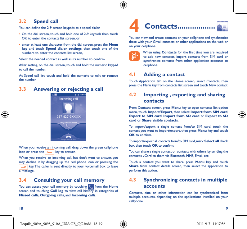 18 193�2  Speed callYou can define the 2-9 screen keypads as a speed dialer.  • On the dial screen, touch and hold one of 2-9 keypads then touch OK to enter the contacts list screen, or• enter at least one character from the dial screen, press the Menu key  and  touch  Speed  dialer  settings,  then  touch  one  of  the numbers to enter the contacts list screen, Select the needed contact as well as its number to confirm. After setting, on the dial screen, touch and hold the numeric keypad to call the number. At  Speed  call  list,  touch  and  hold  the  numeric  to  edit  or  remove the number.3�3  Answering or rejecting a callWhen you receive an incoming call, drag down the green cellphone icon or press the   key to answer.When you  receive  an incoming  call,  but don’t want  to answer, you may decline  it  by  dragging  up  the  red  phone  icon  or  pressing  the  key. The caller is sent directly to your voicemail box to leave a message.3�4  Consulting your call memoryYou  can access your call  memory by  touching    from the  Home screen and  touching  Call  log to  view  call history  in categories of Missed calls, Outgoing calls, and Incoming calls.4 Contacts ������������������You can view and create contacts on your cellphone and synchronize these with your Gmail contacts or other applications on the web or on your cellphone.When using Contacts for the first time you are required to  add  new  contacts,  import  contacts  from  SIM  card  or synchronize  contacts  from  other  application  accounts  to cellphone.4�1  Adding a contactTouch Application  tab  on  the  Home  screen,  select  Contacts,  then press the Menu key from contacts list screen and touch New contact.4�2  Importing , exporting and sharing contactsFrom Contacts screen, press Menu key to open contacts list option menu, touch Import/Export, then select Import from SIM card, Export to SIM card, Import from SD card or Export to SD card or Share visible contacts.To  import/export  a  single  contact  from/to  SIM  card,  touch  the contact you want to import/export, then press Menu key and touch OK to confirm.To import/export all contacts from/to SIM card, mark Select all check box, then touch OK to confirm.You can share a single contact or contacts with others by sending the contact&apos;s vCard to them via Bluetooth, MMS, Email, etc.Touch  a  contact  you  want  to  share,  press  Menu  key  and  touch Share  from  contact  details  screen,  then  select  the  application  to perform this action.4�3  Synchronizing contacts in multiple accountsContacts,  data  or  other  information  can  be  synchronized  from multiple  accounts,  depending  on  the  applications  installed  on  your cellphone.Tequila_909A_909S_910A_USA GB_QG.indd   18-19 2011-9-7   11:17:36
