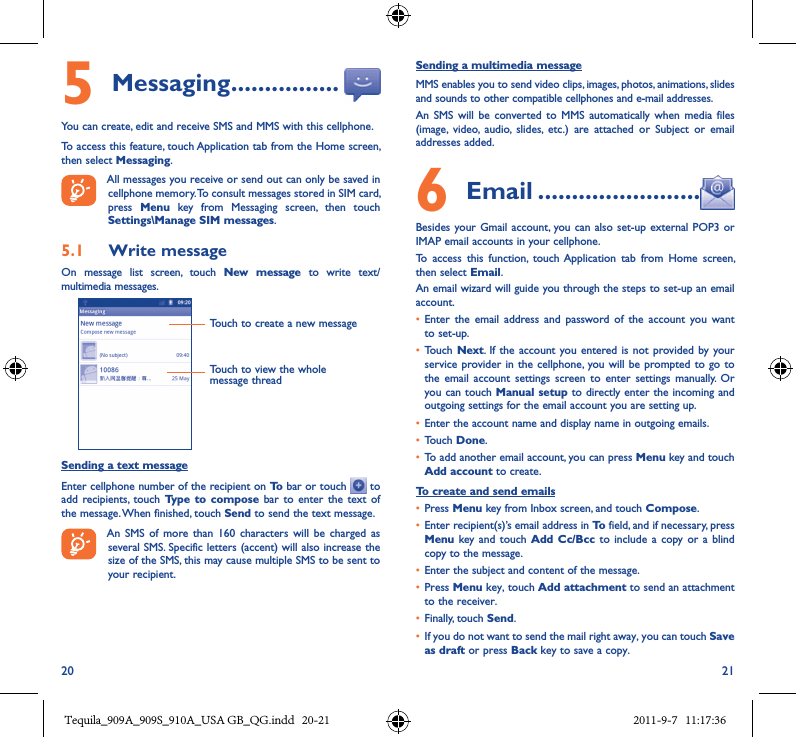 20 215 Messaging ����������������You can create, edit and receive SMS and MMS with this cellphone.To access this feature, touch Application tab from the Home screen, then select Messaging.All messages you receive or send out can only be saved in cellphone memory. To consult messages stored in SIM card, press  Menu  key  from  Messaging  screen,  then  touch Settings\Manage SIM messages.5�1  Write messageOn  message  list  screen,  touch  New  message  to  write  text/multimedia messages.Touch to create a new messageTouch to view the whole message threadSending a text messageEnter cellphone number of the recipient on To bar or touch   to add recipients,  touch  Type  to  compose bar  to  enter the  text  of the message. When finished, touch Send to send the text message.An  SMS  of  more than  160  characters  will  be  charged  as several SMS. Specific letters (accent) will also increase the size of the SMS, this may cause multiple SMS to be sent to your recipient.Sending a multimedia messageMMS enables you to send video clips, images, photos, animations, slides and sounds to other compatible cellphones and e-mail addresses. An  SMS  will be  converted  to  MMS  automatically when  media  files (image,  video,  audio,  slides,  etc.)  are  attached  or  Subject  or  email addresses added.6  Email ������������������������Besides your Gmail account, you can  also set-up external POP3  or IMAP email accounts in your cellphone.To  access  this  function,  touch Application  tab  from  Home  screen, then select Email.An email wizard will guide you through the steps to set-up an email account.• Enter  the  email  address  and  password of  the  account  you  want to set-up.• Touch  Next.  If the  account you entered is  not provided by your service  provider in  the cellphone,  you will be prompted to  go to the  email  account  settings  screen  to  enter  settings  manually.  Or you can touch Manual setup to directly enter the incoming and outgoing settings for the email account you are setting up.• Enter the account name and display name in outgoing emails.• Touch Done.• To add another email account, you can press Menu key and touch Add account to create.To create and send emails• Press Menu key from Inbox screen, and touch Compose.• Enter recipient(s)’s email address in To field, and if necessary, press Menu key and  touch  Add Cc/Bcc  to include  a  copy  or a  blind copy to the message.• Enter the subject and content of the message.• Press Menu key, touch Add attachment to send an attachment to the receiver.• Finally, touch Send.• If you do not want to send the mail right away, you can touch Save as draft or press Back key to save a copy. Tequila_909A_909S_910A_USA GB_QG.indd   20-21 2011-9-7   11:17:36