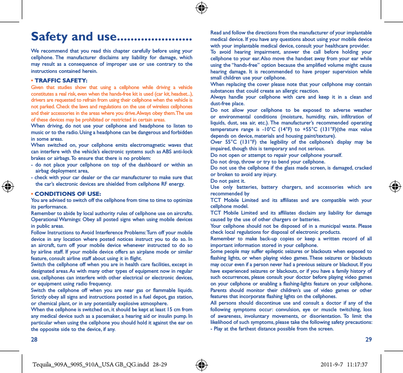 28 29Safety and use ����������������������We  recommend that  you  read this chapter  carefully  before  using your cellphone.  The  manufacturer  disclaims  any  liability  for  damage,  which may result  as  a  consequence  of  improper  use  or  use  contrary  to  the instructions contained herein.• TRAFFIC SAFETY:Given  that  studies  show  that  using  a  cellphone  while  driving  a  vehicle constitutes a real risk, even when the hands-free kit is used (car kit, headset...), drivers are requested to refrain from using their cellphone when the vehicle is not parked. Check the laws and regulations on the use of wireless cellphones and their accessories in the areas where you drive. Always obey them. The use of these devices may be prohibited or restricted in certain areas.When  driving,  do  not  use  your  cellphone  and  headphone to  listen  to music or to the radio. Using a headphone can be dangerous and forbidden in some areas.When  switched  on,  your  cellphone  emits  electromagnetic  waves  that can interfere with the vehicle’s electronic systems such as ABS anti-lock brakes or airbags. To ensure that there is no problem:-  do  not  place  your  cellphone  on  top  of  the  dashboard  or  within  an airbag deployment area,-  check with your car dealer or the car manufacturer to make sure that the car’s electronic devices are shielded from cellphone RF energy. • CONDITIONS OF USE:You are advised to switch off the cellphone from time to time to optimize its performance.Remember to abide by local authority rules of cellphone use on aircrafts.Operational Warnings: Obey all posted signs when using mobile devices in public areas.Follow Instructions to Avoid Interference Problems: Turn off your mobile device  in any  location  where posted  notices  instruct  you  to do  so.  In an  aircraft,  turn  off  your  mobile  device whenever  instructed  to  do  so by airline staff. If  your mobile device offers an airplane  mode  or similar feature, consult airline staff about using it in flight.Switch the cellphone off when you are in health care facilities, except in designated areas. As with many other types of equipment now in regular use, cellphones can interfere with other electrical or electronic devices, or equipment using radio frequency.Switch  the  cellphone  off  when  you  are  near  gas  or  flammable  liquids. Strictly obey all signs and instructions posted in a fuel depot, gas station, or chemical plant, or in any potentially explosive atmosphere.When the cellphone is switched on, it should be kept at least 15 cm from any medical device such as a pacemaker, a hearing aid or insulin pump. In particular when using the cellphone you should hold it against the ear on the opposite side to the device, if any.Read and follow the directions from the manufacturer of your implantable medical device. If you have any questions about using your mobile device with your implantable medical device, consult your healthcare provider.To  avoid  hearing  impairment,  answer  the  call  before  holding  your cellphone to your ear. Also move the handset away from your ear while using the “hands-free” option because the amplified volume might cause hearing  damage.  It  is  recommended  to  have  proper  supervision  while small children use your cellphone.When replacing the cover please note that your cellphone may contain substances that could create an allergic reaction.Always  handle  your  cellphone  with  care  and  keep  it  in  a  clean  and dust-free place.Do  not  allow  your  cellphone  to  be  exposed  to  adverse  weather or  environmental  conditions  (moisture,  humidity,  rain,  infiltration  of liquids,  dust,  sea  air,  etc.). The  manufacturer’s  recommended  operating temperature  range  is  -10°C  (14°F)  to  +55°C  (131°F)(the  max  value depends on device, materials and housing paint/texture).Over  55°C  (131°F)  the  legibility  of  the  cellphone’s  display  may  be impaired, though this is temporary and not serious.Do not open or attempt to repair your cellphone yourself.Do not drop, throw or try to bend your cellphone.Do not use the cellphone if the glass made screen, is damaged, cracked or broken to avoid any injury.Do not paint it.Use  only  batteries,  battery  chargers,  and  accessories  which  are recommended byTCT  Mobile  Limited  and  its  affiliates  and  are  compatible  with  your cellphone model.TCT  Mobile  Limited  and  its  affiliates  disclaim  any  liability  for  damage caused by the use of other chargers or batteries.Your  cellphone  should  not  be disposed  of in  a municipal  waste.  Please check local regulations for disposal of electronic products.Remember  to  make  back-up  copies  or  keep  a  written  record  of  all important information stored in your cellphone.Some people may suffer epileptic seizures or blackouts when exposed to flashing lights,  or when playing video games. These  seizures  or  blackouts may occur even if a person never had a previous seizure or blackout. If you have experienced seizures or blackouts, or if you have a family history of such occurrences, please consult your doctor before playing video games on your cellphone or enabling a flashing-lights feature on your cellphone. Parents  should  monitor  their  children’s  use  of  video  games  or  other features that incorporate flashing lights on the cellphones.All  persons should  discontinue  use  and consult  a  doctor  if any  of  the following  symptoms  occur:  convulsion,  eye  or  muscle  twitching,  loss of  awareness,  involuntary  movements,  or  disorientation.  To  limit  the likelihood of such symptoms, please take the following safety precautions:- Play at the farthest distance possible from the screen.Tequila_909A_909S_910A_USA GB_QG.indd   28-29 2011-9-7   11:17:37