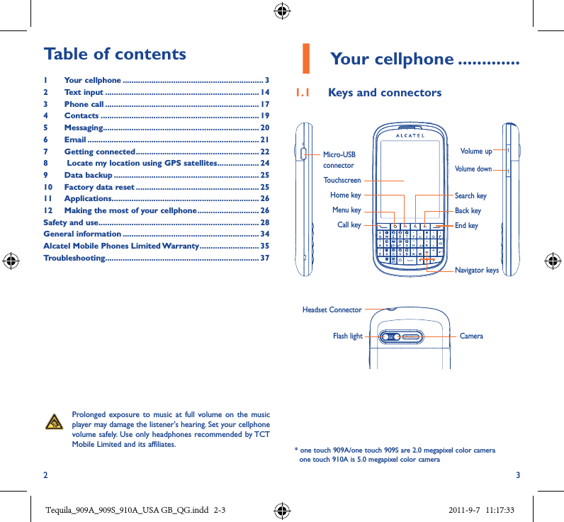 2 31 Your cellphone �������������1�1  Keys and connectorsProlonged exposure  to  music  at full  volume  on  the music player may damage the listener&apos;s hearing. Set your cellphone volume safely. Use  only headphones recommended by TCT Mobile Limited and its affiliates.Table of contents1  Your cellphone ���������������������������������������������������������������� 32  Text input ���������������������������������������������������������������������� 143  Phone call ���������������������������������������������������������������������� 174  Contacts ������������������������������������������������������������������������ 195  Messaging����������������������������������������������������������������������� 206   Email ������������������������������������������������������������������������������ 217  Getting connected �������������������������������������������������������� 228    Locate my location using GPS satellites ������������������� 249  Data backup ������������������������������������������������������������������ 2510  Factory data reset �������������������������������������������������������� 2511  Applications ������������������������������������������������������������������� 2612   Making the most of your cellphone ���������������������������� 26Safety and use ������������������������������������������������������������������������� 28General information �������������������������������������������������������������� 34Alcatel Mobile Phones Limited Warranty ��������������������������� 35Troubleshooting���������������������������������������������������������������������� 37Micro-USB connectorTouchscreen Home keyMenu keyCall key   Volume up Volume downSearch keyBack keyEnd keyNavigator keysHeadset ConnectorFlash light Camera* one touch 909A/one touch 909S are 2.0 megapixel color camera  one touch 910A is 5.0 megapixel color camera Tequila_909A_909S_910A_USA GB_QG.indd   2-3 2011-9-7   11:17:33