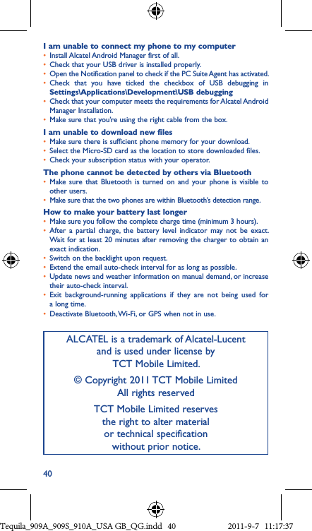40I am unable to connect my phone to my computer• Install Alcatel Android Manager first of all.• Check that your USB driver is installed properly.• Open the Notification panel to check if the PC Suite Agent has activated.• Check  that  you  have  ticked  the  checkbox  of  USB  debugging  in Settings\Applications\Development\USB debugging• Check that your computer meets the requirements for Alcatel Android Manager Installation.• Make sure that you’re using the right cable from the box.I am unable to download new files• Make sure there is sufficient phone memory for your download.• Select the Micro-SD card as the location to store downloaded files.• Check your subscription status with your operator.The phone cannot be detected by others via Bluetooth• Make sure  that  Bluetooth is  turned  on  and  your  phone is  visible  to other users.• Make sure that the two phones are within Bluetooth’s detection range.How to make your battery last longer• Make sure you follow the complete charge time (minimum 3 hours).• After  a  partial  charge,  the  battery  level  indicator  may  not  be  exact. Wait for at least 20 minutes after removing the charger to obtain  an exact indication.• Switch on the backlight upon request.• Extend the email auto-check interval for as long as possible.• Update news and weather information on manual demand, or increase their auto-check interval.• Exit  background-running  applications  if  they  are  not  being  used  for a long time.• Deactivate Bluetooth, Wi-Fi, or GPS when not in use.ALCATEL is a trademark of Alcatel-Lucent and is used under license by  TCT Mobile Limited.© Copyright 2011 TCT Mobile Limited All rights reservedTCT Mobile Limited reserves  the right to alter material  or technical specification  without prior notice.Tequila_909A_909S_910A_USA GB_QG.indd   40 2011-9-7   11:17:37